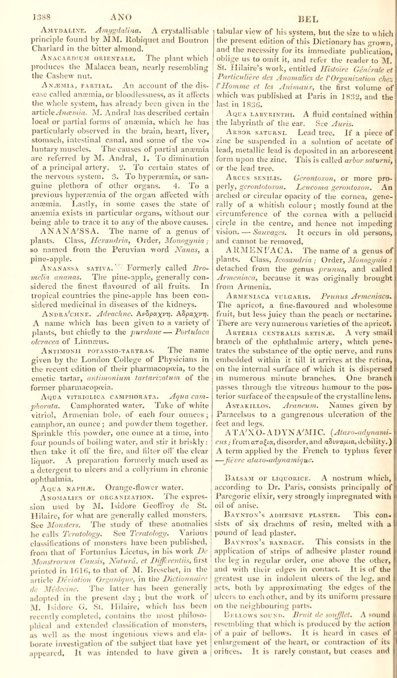 Amydaline. Amygdaliiia. A crystal lisable principle found by MM. llobiquct and Boutron Charlard in the bitter almond. Anacardiu.m orientale. The plant which produces the Malacca bean, nearly resembling the Cashew nut. Anaemia, partial. An account of the dis¬ ease called anaemia, or bloodlessness, as it affects the whole system, has already been given in the ■A\'Uc\e Anaemia. M. Andral has described certain local or partial forms of anaemia, which lie has particularly observed in the brain, heart, liver, stomach, intestinal canal, and some of the vo¬ luntary muscles. The causes of partial anaemia are referred by M. Andral, 1. To diminution of a principal artery. 2. To certain states of the nervous system. 3. To hyperaemia, or san¬ guine plethora of other organs. 4. To a previous hyperasmia of the organ affected with anaimia. Lastly, in some cases the state of anaemia exists in particular organs, without our being able to trace it to any of the above causes. ANANA'SSA. The name of a genus of plants. Class, Hexanclria, Order, Monogynia so named from the Peruvian word Nanas, a pine-apple. Ananassa sativa. Formerly called Bro- nielia ananas. The pine-apple, generally con¬ sidered the finest flavoured of all fruits. In tropical countries the pine-apple has been con¬ sidered medicinal in diseases of the kidneys. Andra'chne. Adraclme. AeSpa^vr). ASpaxvy- A name which has been given to a variety of plants, but chiefly to the purslane—Portulaca oleracea of Linn reus. Antimonii totassio-tartras. The name given by the London College of Physicians in the recent edition of their pharmacopoeia, to the emetic tartar, antimonium tartarizatum of the former pharmacopoeia. Aqua vitiuolica camphorata. Aqua cam- phorata. Camphorated water. Take of white vitriol, Armenian bole, of each four ounces; camphor, an ounce ; and powder them together. Sprinkle this powder, one ounce at a time, into four pounds of boiling water, and stir it briskly: then take it oil’ the lire, and filter oil' the clear liquor. A preparation formerly much used as a detergent to ulcers and a eollyrium in chronic ophthalmia. Aqua nature. Orange-flower water. Anomalies of organization. The expres¬ sion used by M. Isidore Geoffrey de St. Hilaire, for what are generally called monsters. See Monsters. The study of these anomalies lie calls Teratology. See Teratology. Various classifications of monsters have been published, from that of Fortunius Licetus, in his work lie Monstrorum Causis, Nature, ct Difflrentiis, first printed in 1616, to that of M. Breschet, in the article Deviation Organique, in the Dictionnairc dc Medecinc. The latter has been generally adopted in the present day ; but the work of M. Isidore G. St. Hilaire, which has been recently completed, contains the most philoso¬ phical and extended classification of monsters, as well as the most ingenious views and ela¬ borate investigation of the subject that have yet appeared. It was intended to have given a BEL tabular view of his system, but the size to which the present edition of this Dictionary has grown, and the necessity for its immediate publication, oblige us to omit it, and refer the reader to M. St. Hilaire’s work, entitled Histoire Generate et Particuliere des Anomalies de l'Organization, chez VHomme cl les Animaux, the first volume of which was published at Paris in 1832, and the last in 1836. Aqua labykintiii. A fluid contained within the labyrinth of the ear. See Auris. Arbor saturni. Lead tree. If a piece of zinc be suspended in a solution of acetate of lead, metallic lead is deposited in an arborescent form upon the zinc. This is called arbor saturni, or the lead tree. Arcus senilis. Geronloxon, or more pro- perly, gerontoloxon. Leucoma gerontoxon. An arched or circular opacity of the cornea, gene¬ rally of a whitish colour; mostly found at the circumference of the cornea with a pellucid circle in the centre, and hence not impeding vision. — Sauvages. It occurs in old persons, and cannot be removed. ARMENFACA. The name of a genus of plants. Class, Icosandria; Order, Monogynia : detached from the genus primus, and called Armeniaca, because it was originally brought from Armenia. Armeniaca vulgaris. Prunus Armeniaca. The apricot, a fine-flavoured and wholesome fruit, but less juicy than the peach or nectarine. There are very numerous varieties of the apricot. Arteria centralis retinas. A very smail branch of the ophthalmic artery, which pene¬ trates the substance of the optic nerve, and runs embedded within it till it arrives at the retina, on the internal surface of which it is dispersed in numerous minute branches. One branch passes through the vitreous humour to the pos¬ terior surfaceof the capsule of the crystalline lens. Astakillos. Araneum, Names given by Paracelsus to a gangrenous ulceration of the feet and legs. A T A'X O- A I) Y N A'M IC. (Ataro-ady-nami- cus; from ara^ia,disorder,and aovrauia,debility.) A term applied byr the French to typhus fever —fievre atuxo-adynamique. Balsam of liquorice. A nostrum which, according to Dr. Paris, consists principally of Paregoric elixir, very strongly impregnated with oil of anise. Baynton’s adhesive i’laster. This con. sists of six drachms of resin, melted with a pound of lead plaster. Baynton’s bandage. This consists in the application of strips of adhesive plaster round the leg in regular order, one above the other, and with their edges in contact. It is of the greatest use in indolent ulcers of the leg, and acts, both by approximating the edges of the ulcers to each other, and by its uniform pressure on the neighbouring parts. Bellows sound. Bruit de soujjlet, A sound resembling that which is produced bv the action of a pair of bellows. It is heard in cases of enlargement of the heart, or contraction of its orifices. It is rarely constant, but ceases and