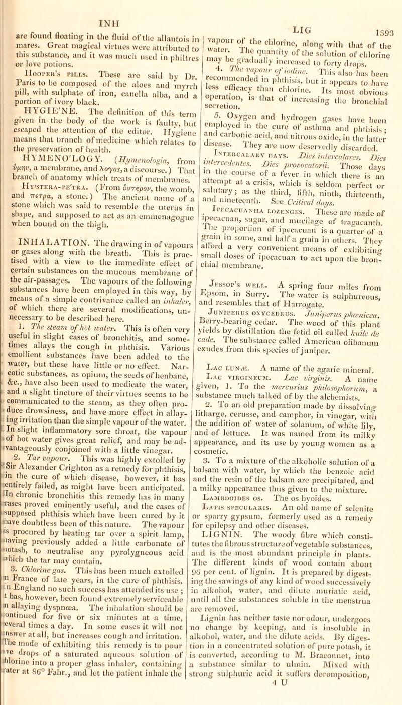 INII are found floating in the fluid of the allantois in mares. Great magical virtues were attributed to this substance, and it was much used in philtres or love potions. Hooper's pills. These are said by Dr. Paris to be composed of the aloes and myrrh pill, with sulphate of iron, canella alba, and a portion of ivory black. HYGIE'NE. The definition of this term given in the body of the work is faulty, but escaped the attention of the editor. Hygiene means that branch of medicine which relates to the preservation of health. II\MEMO LOGY. (Hymenologia, from vprjr, a membrane, and Kayos, a discourse.) That branch of anatomy which treats of membranes. Hy/stera-pe'tra. (From varrepov, the womb, and 7rerpa, a stone.) The ancient name of a stone which was said to resemble the uterus in shape, and supposed to act as an emmenagogue when bound on the thigh. INHALATION. The drawing in of vapours or gases along with the breath. This is prac¬ tised with a view to the immediate effect of certain substances on the mucous membrane of the air-passages. The vapours of the following substances have been employed in this way, by means of a simple contrivance called an inhaler, of which there are several modifications, un¬ necessary to be described here. 1. The steam of hat water. This is often very useful in slight cases of bronchitis, and some¬ times allays the cough in phthisis. Various emollient substances have been added to the water, but these have little or no effect. Nar¬ cotic substances, as opium, the seeds of henbane, &c., have also been used to medicate the water, and a slight tincture of their virtues seems to be communicated to the steam, as they often pro¬ duce drowsiness, and have more effect in allay¬ ing irritation than the simple vapour of the water. In slight inflammatory sore throat, the vapour of hot water gives great relief, and may be ad¬ vantageously conjoined with a little vinegar. 2. Tar vapour. This was highly extolled by Sir Alexander Crighton as a remedy for phthisis, in the cure of which disease, however, it has entirely failed, as might have been anticipated. -In chronic bronchitis this remedy has in many cases proved eminently useful, and the cases of ■>upposed phthisis which have been cured by it have doubtless been of this nature. The vapour ■is procured by heating tar over a spirit lamp, •laving previously added a little carbonate of wotash, to neutralise any pyrolygneous acid which the tar may contain. 3. Chlorine gas. This has been much extolled n France of late years, in the cure of phthisis, n England no such success lias attended its use ; t has, however, been found extremely serviceable 31 flaying dyspnoea. The inhalation should be ontinued for five or six minutes at a time, ■everal times a day. In some cases it will not tnswer at all, but increases cough and irritation. Hie mode of exhibiting this remedy is to pour ve clnips of a saturated aqueous solution of hlorine into a proper glass inhaler, containing •ater at 8C° Fahr., and let the patient inhale the 1593 :TUr °r,the cIllo.rine’ aIong w*th that of the ‘ U,' 1 fll'mUlty of ll]e solution of chlorine may be gradually increased to forty drops. 4. lhe vapour of iodine. This also has been eton,mended in phthisis, but it appears to have less efficacy than chlorine. Its most obvious operation, is that of increasing the bronchial secretion. 5. Oxygen and hydrogen gases have been employed in the cure of asthma and phthisis- and carbonic acid, and nitrous oxide, in the latter disease. They are now deservedly discarded. Intercalary days. Dies intercalares. Dies inlercedentes. Dies provocatorii. Those days m tlie course of a fever in which there is an attempt at a crisis, which is seldom perfect or s.iutnry, as the third, fifth, ninth, thirteenth, and nineteenth. See Critical days. . H’ecacuanha lozenges. These are made of ipecacuan, sugar, and mucilage of tragacanth. he proportion of ipecacuan is a quarter of a gram in some, and half a grain in others. They afford a very convenient means of exhibiting small doses of ipecacuan to act upon the bron¬ chial membrane. Jessop’s well. A spring four miles from Epsom, in Surry. The water is sulphureous, and resembles that of Harrogate. Junipeiius oxycedrus. Juniperusphccnicea. Berry-bearing cedar. The wood of this plant yields by distillation the fetid oil called huile de cade. The substance called American olibanum exudes from this species of juniper. Lac lunas. A name of the agaric mineral. Lac virgineum. Lac virginis. A name given, 1. To the mercurius philosophorum, a substance much talked of by the alchemists. 2. To an old preparation made by dissolving litharge, eerusse, and camphor, in vinegar, with the addition of water of solanum, of white lily, and of lettuce. It was named from its milky' appearance, and its use by young women as a cosmetic. 3. To a mixture of the alkoholic solution of a balsam with water, by which the benzoic acid and the resin ot the balsam arc precipitated, and a milky appearance thus given to the mixture. Lambdoides os. The os hyoides. Latis specularis. An old name of selenite or sparry gypsum, formerly used as a remedy for epilepsy and other diseases. LIGNIN. The woody fibre which consti¬ tutes the fibrous structured'vegetable substances, and is the most abundant principle in plants. The different kinds of wood contain about 96 per cent, of lignin. It is prepared by digest¬ ing the sawings of any kind of wood successively in alkohol, water, and dilute muriatic acid, until all the substances soluble in the menstrua are removed. Lignin lias neither taste nor odour, undergoes no change by keeping, and is insoluble in alkohol, water, and the dilute acids. By diges¬ tion in a concentrated solution of pure potash, it is converted, according to M. Braconnet, into a substance similar to ulmin. Mixed with strong sulphuric acid it suffers decomposition, d U