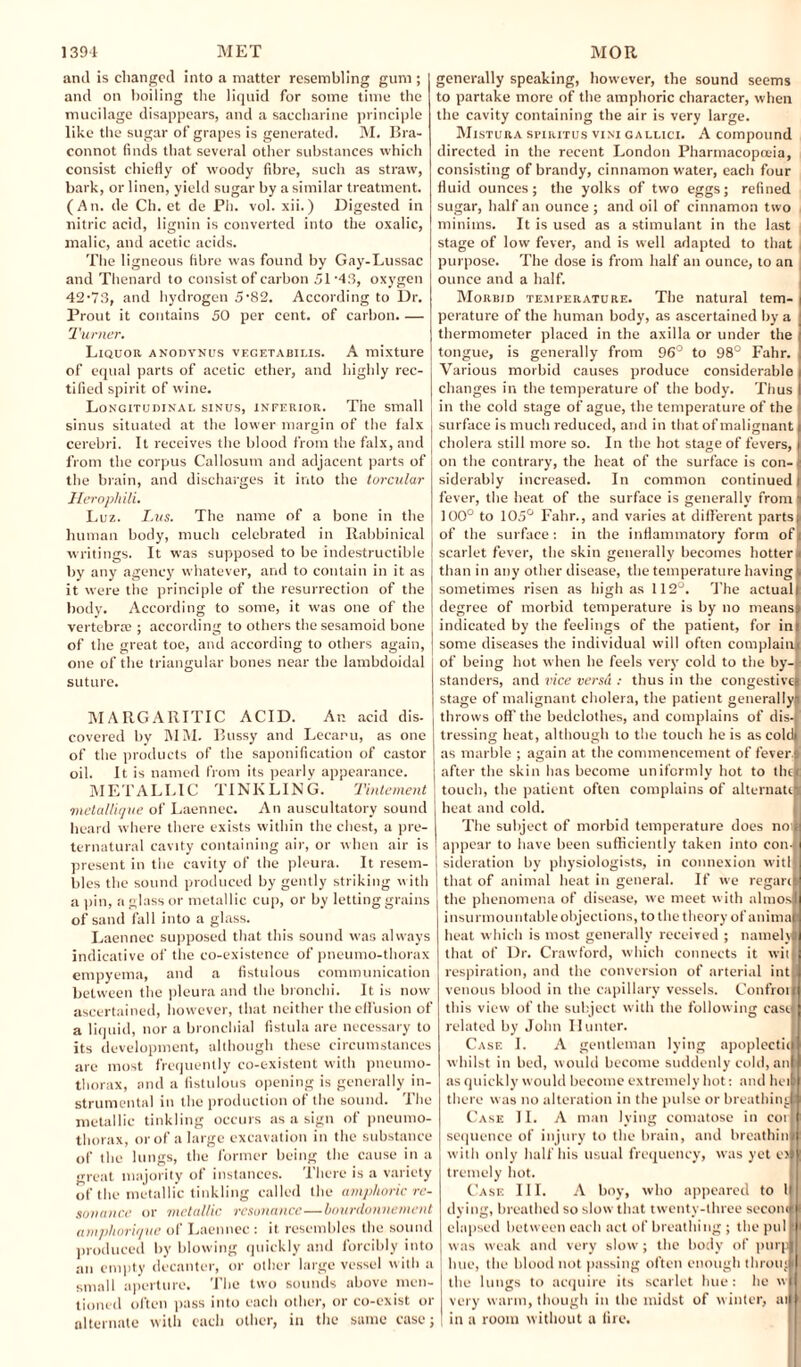 and is changed into a matter resembling gum ; and on boiling the liquid for some time the mucilage disappears, and a saccharine principle like the sugar of grapes is generated. M. Bra- connot finds that several other substances which consist chiefly of woody fibre, such as straw, bark, or linen, yield sugar by a similar treatment. (An. de Ch. et de Pli. vol. xii.) Digested in nitric acid, lignin is converted into the oxalic, malic, and acetic acids. The ligneous fibre w'as found by Gay-Lussac and Thenard to consist of carbon 51-43, oxygen 42-73, and hydrogen 5-82. According to Dr. Prout it contains 50 per cent, of carbon. — Turner. Liquor anodynus vegetabilis. A mixture of equal parts of acetic ether, and highly rec¬ tified spirit of wine. Longitudinal sinus, inferior. The small sinus situated at the lower margin of the falx cerebri. It receives the blood from the falx, and from the corpus Callosum and adjacent parts of the brain, and discharges it into the torculur Heropliili. Luz. Lus. The name of a bone in the human body, much celebrated in Rabbinical writings. It was supposed to be indestructible by any agency whatever, and to contain in it as it were the principle of the resurrection of the body. According to some, it was one of the vertebral; according to others the sesamoid bone of the great toe, and according to others again, one of the triangular bones near the lambdoidal suture. MARGARITIC ACID. An acid dis¬ covered by MM. Bussy and Lecaru, as one of the products of the saponification of castor oil. It is named from its pearly appearance. M E T A L LIC TINKLING. Tintement metallique of Laennec. An auscultatory sound heard where there exists within the chest, a pre¬ ternatural cavity containing air, or when air is present in the cavity of the pleura. It resem¬ bles the sound produced by gently striking with a pin, a glass or metallic cup, or by letting grains of sand fall into a glass. Laennec supposed that this sound was always indicative of the co-existence of pneumo-thorax empyema, and a fistulous communication between the pleura and the bronchi. It is now ascertained, however, that neither the effusion of a liquid, nor a bronchial fistula are necessary to its development, although these circumstances are most frequently co-existent with pneumo¬ thorax, and a fistulous opening is generally in¬ strumental in the production of the sound. The metallic tinkling occurs as a sign of pneumo¬ thorax, or of a large excavation in the substance of the lungs, the former being the cause in a great majority of instances. There is a variety of the metallic tinkling called the amphoric re¬ sonance or metallic resonance—bourdonnement amphorique of Laennec : it resembles the sound produced by blowing quickly and forcibly into an empty decanter, or other large vessel with a small aperture. The two sounds above men¬ tioned often pass into each other, or co-exist or alternate with each other, in the same case; generally speaking, however, the sound seems to partake more of the amphoric character, when the cavity containing the air is very large. Mistura sriRiTus vini gallici. A compound directed in the recent London Pharmacopoeia, consisting of brandy, cinnamon water, each four fluid ounces; the yolks of two eggs; refined sugar, half an ounce ; and oil of cinnamon two minims. It is used as a stimulant in the last stage of low fever, and is well adapted to that purpose. The dose is from half an ounce, to an ounce and a half. Morbid temperature. The natural tem¬ perature of the human body, as ascertained by a thermometer placed in the axilla or under the tongue, is generally from 96° to 98° Fahr. Various morbid causes produce considerable changes in the temperature of the body. Thus in the cold stage of ague, the temperature of the surface is much reduced, arid in that of malignant cholera still more so. In the hot stage of fevers, on the contrary, the heat of the surface is con¬ siderably increased. In common continued fever, the heat of the surface is generally from i 100° to 105° Fahr., and varies at different parts! of the surface: in the inflammatory form ofi scarlet fever, the skin generally becomes hotter! than in any other disease, the temperature havingc sometimes risen as high as 112°. The actuall degree of morbid temperature is by no meanss indicated by the feelings of the patient, for ini some diseases the individual will often complain.! of being hot when he feels very cold to the by¬ standers, and vice versa : thus in the congestive! stage of malignant cholera, the patient generally-i throws off the bedclothes, and complains of dis-j tressing heat, although to the touch he is as cold! as marble ; again at the commencement of fever s after the skin has become uniformly hot to the touch, the patient often complains of alternate heat and cold. The subject of morbid temperature does no: appear to have been sufficiently taken into con¬ sideration by physiologists, in connexion wit! that of animal heat in general. If we regart the phenomena of disease, we meet with altnos insurmountable objections, to the theory of anima heat which is most generally received ; namely that of Dr. Crawford, which connects it wit respiration, and the conversion of arterial int venous blood in the capillary vessels. Control this view of the subject with the following cast related by John Hunter. Case I. A gentleman lying apoplectic whilst in bed, would become suddenly cold, an as quickly would become extremely hot: and bet there was no alteration in the pulse or breathing Case II. A man lying comatose in cot sequence of injury to the brain, and breathin with only half his usual frequency, was yet e> trcmcly hot. Case III. A boy, who appeared to l dying, breathed so slow that twenty-three secom elapsed between each act of breathing ; the pul was weak and very slow; the body of purp hue, the blood not passing often enough throng the lungs to acquire its scarlet hue: he w very warm, though in the midst of winter, at in a room without a fire.