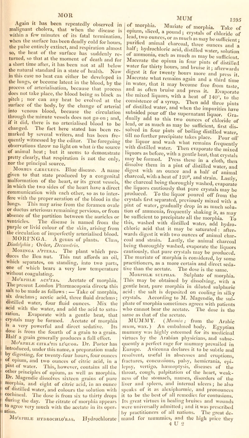 Again it lias been repeatedly observed in malignant cholera, that when the disease is within a few minutes of its fatal termination, when the surface has been deadly cold for hours' the pulse entirely extinct, and respiration almost so, the heat of the surface has suddenly re¬ turned, so that at the moment of death and for a short time after, it has been not at all below the natural standard in a state of health. Now in this case no heat can either be developed in the lungs, or become latent in the blood, by the process of arterialisation, because that process does not take place, the blood being as black as pitch ; nor can any heat be evolved at the surface of the body, by the change of arterial into venous blood, because the circulation through the minute vessels does not go on ; and, if it did, there is no arterialised Wood to be changed. The fact here stated has been re marked by several writers, and has been fre quently witnessed by the editor. The foregoing observations throw no light on what is the source ot animal heat; but it seems to demonstrate pretty clearly, that respiration is not the only, nor the principal source. Morbus CjEruleus. Blue disease. A name given to that state produced by a congenital malformation of the heart, or its great vessels, in which the two sides of the heart have a direct communication with each other, so as to inter¬ fere with the proper aeration of the blood in the lungs. 1 his may arise from the foramen ovale or ductus arteriosus remaining pervious, or from absence of the partition between the auricles or ventricles. The disease is named from the purple or livid colour of the skin, arising from the circulation of imperfectly arterialised blood. MO RUNG A. A genus of plants. Class, Diadelphia; Order, Decandria. Moringa altera. The plant which pro¬ duces the Ben nut. This nut affords an oil, which separates, on standing, into two parts, one of which bears a very low temperature without coagulating. MohipniiE ace'tas. Acetate of morphia. The present London Pharmacopoeia direct# this salt to be made as follows : — Take of morphia, six drachms; acetic acid, three fluid drachms; distilled water, four fluid ounces. Mix the MUM 139.5 acid with the water, and add the acid to satu¬ ration. Evaporate with a gentle heat, that crystals may be formed. Acetate of morphia is a very powerful and direct sedative. Its dose is from the fourth of a grain to a grain. Half a grain generally produces a full effect. Mohumiui citra'tis li'quor. Dr. Porter has introduced, under this name, a preparation made by digesting, for twenty-four hours, four ounces of opium, and two ounces of citric acid, in a pmt ot water. This, however, contains all the other principles of opium, as well as morphia. Dr. Magendie dissolves sixteen grains of pure morphia, and eight of citric acid, in an ounce of distilled water, and colours the solution with cochineal. The dose is from six to thirty drops during the day. The citrate of morphia appears to agree very much with the acetate in its oper¬ ation. MohiriiivE iiydrochlo'ras. Hvdrochlorate of morphia. Muriate of morphia. Take of opium, sliced, a pound; crystals of chloride of lead, two ounces, or as much as may be sufficient • punhed animal charcoal, three ounces and a half; hydrochloric acid, distilled water, solution of ammonia, each as much as may be sufficient. Macerate the opium in four pints of distilled water for thirty hours, and bruise it; afterwards digest it for twenty hours more and press it. Macerate what remains again and a third time in water, that it may become free from taste and as often bruise and press it. Evaporate the mixed liquors, with a heat of 140°, to the consistence of a syrup. Then add three pints or distilled water, and when the impurities have subsided pour off the supernatant liquor. Gra- dually add to this two ounces of chloride of lead, or as much as may be sufficient, first dis¬ solved in four pints of boiling distilled water, till no further precipitate takes place. Pour off the liquor and wash what remains frequently with distilled water. Then evaporate the mixed liquors as before, with a gentle heat, that crystals may be formed. Press these in a cloth, then dissolve them in a pint of distilled water, and digest with an ounce and a half of animal charcoal, with a heat of 120°, and strain. Lastly, the charcoal being thoroughly washed, evaporate the liquors cautiously that pure crystals may be produced. To the liquor poured off from the crystals first separated, previously mixed with a pint of water, gradually drop in as much solu¬ tion of ammonia, frequently shaking it, as may be sufficient to precipitate all the morphia. To this, washed with distilled water, add hydro¬ chloric acid that it may be saturated : after¬ wards digest it with two ounces of animal char¬ coal and strain. Lastly, the animal charcoal being thoroughly washed, evaporate the liquors cautiously, that pure crystals may be produced. The muriate of morphia is considered, by some practitioners, as a more certain and direct seda¬ tive than the acetate. The dose is the same. Morphine sulphas. Sulphate of morphia. This may be obtained by dissolving, with a gentle heat, pure morphia in diluted sulphuric acid : the salt is deposited on cooling in silky crystals. According to M. Magendie, the sul¬ phate of morphia sometimes agrees with patients who cannot bear the acetate. The dose is the same as that of the acetate. MUMMY. (Mumia; from the Arabic mum, wax.) An embalmed body. Egyptian mummy was highly esteemed for its medicinal virtues by the Arabian physicians, and subse¬ quently a perfect rage for mummy prevailed in Europe. Avicenna declares it to be subtle and resolvent, useful in abscesses and eruptions, fractures, concussions, palsy, hemicrania, epi¬ lepsy, vertigo, hannoptysis, diseases of the throat, cough, palpitation of the heart, weak¬ ness of the stomach, nausea, disorders of the liver and spleen, and internal ulcers ; he also speaks of it as alcxipharmic, and pronounces it to be the best of all remedies for contusions. Its great virtues in healing bruises and wounds were universally admitted; and it was prescribed by practitioners of all nations. The great de¬ mand for mummies, and the high price they
