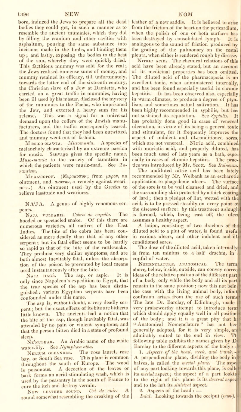 bore, induced the Jews to prepare all the dead bodies they could get, in such a manner as to resemble the ancient mummies, which they did by filling the cranium and other cavities with asphaltum, pouring the same substance into incisions made in the limbs, and binding them up ; and lastly, exposing the bodies to the heat of the sun, whereby they were quickly dried. This factitious mummy was sold for the real; the Jews realised immense sums of money, and mummy retained its efficacy, till unfortunately, towards the latter end of the sixteenth century, the Christian slave of a Jew at Damietta, who carried on a great traffic in mummies, having been ill used by his master, disclosed the mystery of the mummies to the Pacha, who imprisoned the Jew, and extorted a heavy sum for his release. This was a signal for a universal demand upon the coffers of the Jewish manu¬ facturers, and the traffic consequently ceased. The doctors found that they had been outwitted, and mummy went out of fashion. Muisico-ma/nia. Musomania. A species of melancholy characterised by an extreme passion for music. Savivage gives the specific name, Muso-mania to the variety of tarantism in which the patients were music-mad. See Ta¬ rantism. Myra'copon. (Mvpakokov ; from pvpov, an ointment, and anoirov, a remedy against weari¬ ness.) An ointment used by the Greeks to relieve lassitude and weariness. NAM A. A genus of highly venomous ser¬ pents. Naja vulgaris. Cobra de capello. The hooded or spectacled snake. Of this there are numerous varieties, all natives of the East Indies. The bite of the cobra has been con¬ sidered as more deadly than that of any other serpent; but its fatal effect seems to be hardly so rapid as that of the bite of the rattlesnake. They produce very similar symptoms, and are both almost inevitably fatal, unless the absorp¬ tion of the poison be prevented by local means used instantaneously after the bite. Naja hagk. The asp, or aspic. It is only since Napoleon’s expedition to Egypt, that the true species of the asp has been distin¬ guished : various Egyptian serpents have been confounded under this name. The asp is, without doubt, a very deadly ser¬ pent ; but the exact effects of its bite are hitherto little known. The ancients had a notion that the bite of the asp, though inevitably fatal, was attended by no pain or violent symptoms, and that the person bitten died in a state of profound sleep. Nk'nui’har. An Arabic name of the white water-lily. See Nymphcea alba. Nerium oleander. The rose laurel, rose bay, or South Sea rose. This plant is common throughout the south of Europe. The wood is poisonous. A decoction of the leaves or bark forms an acrid stimulating wash, which is used by the peasantry in the south of France to cure the itch and destroy vermin. New leather sound. Cri de cuir. A sound somewhat resembling the creaking of the leather of a new saddle. It is believed to arise from the friction of the heart on the pericardium, when the polish of one or both surfaces has been destroyed by consolidated lymph. It is analogous to the sound of friction produced by the grating of the pulmonary on the costal pleura, when either is rendered rough by disease. I Nitric acid. The chemical relations of this acid have been already stated, but an account of its medicinal properties has been omitted. The diluted acid of the pharmacopoeia is an ! excellent tonic, when administered internally, I and has been found especially useful in chronic I hepatitis. It has been observed also, especially | in warm climates, to produce a degree of ptya- | lism, and sometimes actual salivation. It lias been highly recommended in syphilis, but has not sustained its reputation. See Syphilis. It has probably done good in cases of venereal 1 ulceration, in virtue of its being a general tonic 1 and stimulant, for it frequently improves the , aspect of indolent and ill-conditioned sores,a which are not venereal. Nitric acid, combined! with muriatic acid, and properly diluted, hasi been much used of late years as a bath, espe-s eially in cases of chronic hepatitis. The prac-t| tice was introduced by Mr. Scott. See BalneumA The undiluted nitric acid has been latelyll recommended by Mr. Welbank as an escharoticfc application to phagedenic ulcers. The surfacei of the sore is to be well cleansed and dried, and) the surrounding skin protected by a thick coating) of lard ; then a pledget of lint, wetted with the! acid, is to be pressed steadily on every point olp the diseased surface : by this treatment a slougli is formed, which, being cast off, the ulceif assumes a healthy aspect. A lotion, consisting of two drachms of thcl diluted acid to a pint of water, is found useful in carious ulcers, and other indolent and ill i conditioned sores. The dose of the diluted acid, taken internally! is from ten minims to a half drachm, in cupful of water. Nomenclature, anatomical. The term) above, below, inside, outside, can convey correct ideas of the relative position of the different partf of a body only while the body and all its part 1 remain in the same position ; now this not beinl) the case with the living animal body, infinitl i confusion arises from the use of such terms! The late Dr. Barclay, of Edinburgh, made ii very praiseworthy attempt to introduce ternl ■ which should apply equally well in all positioiin of the body; and it is a great pity that h)l “ Anatomical Nomenclature ” has not heel J generally adopted, for it is very simple, anlli admirably suited to the end in view. Ti following table exhibits the names given by Dm Barclay to the different aspects of the body : -| 1. Aspects of the head, neck, and trunk. -IJ*' A perpendicular plane, dividing the body ini halves, is called the mesial plane. The aspe 1 of any part looking towards this plane, is cal hi 1' its mesial aspect; the aspect of a part lookiml to the right of this plane is its (lextral aspeiM and to the left its sinistral aspect. 2. Aspects of the head : — Inial, Looking towards the occiput (ii’ko').H'