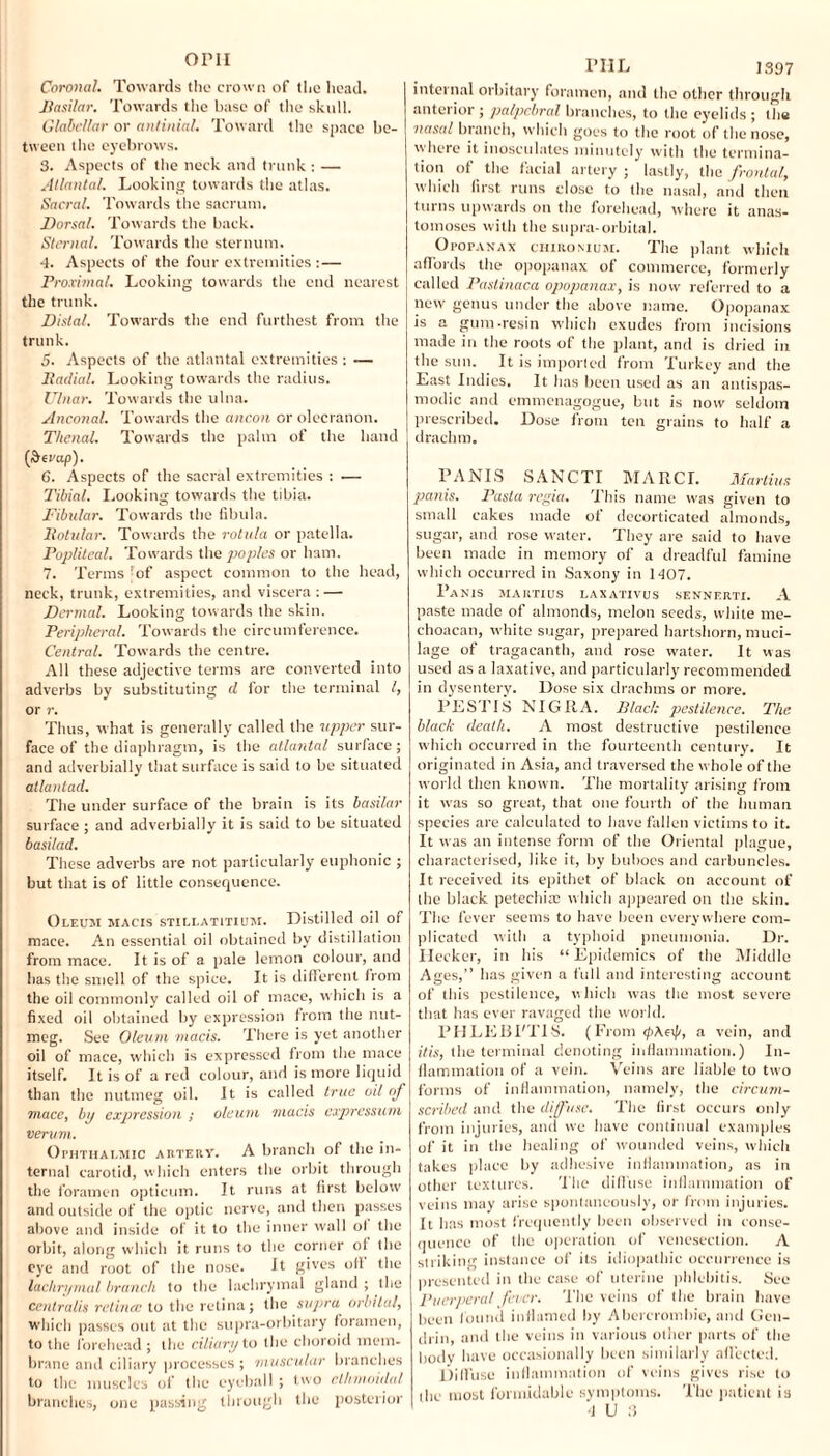 OPII Coronal. Towards the crown of the head. Basilar. Towards the base of the skull. Glabellar or antinial. Toward the space be¬ tween the eyebrows. 3. Aspects of the neck and trunk : — Atlantal. Looking towards the atlas. Sacral. Towards the sacrum. Dorsal. Towards the back. Sternal. Towards the sternum. 4. Aspects of the four extremities :— Proximal. Looking towards the end nearest the trunk. Distal. Towards the end furthest from the trunk. 5. Aspects of the atlantal extremities : — Radial. Looking towards the radius. Ulnar. Towards the ulna. Anconal. Towards the ancon or olecranon. Thenal. Towards the palm of the hand (penip). 6. Aspects of the sacral extremities : ■— Tibial. Looking towards the tibia. Fibular. Towards the fibula. Rotular. Towards the rotula or patella. Popliteal. Towards the popies or ham. 7. Terms 'of aspect common to the head, neck, trunk, extremities, and viscera : — Dermal. Looking towards the skin. Peripheral. Towards the circumference. Central. Towards the centre. All these adjective terms are converted into adverbs by substituting d for the terminal l, or r. Thus, what is generally called the upper sur¬ face of the diaphragm, is the atlantal surface; and adverbially that surface is said to be situated atlantad. The under surface of the brain is its basilar surface ; and adverbially it is said to be situated basilad. These adverbs are not particularly euphonic ; but that is of little consequence. Oleum macis stillatitium. Distilled oil of mace. An essential oil obtained by distillation from mace. It is of a pale lemon colour, and has the smell of the spice. It is different from the oil commonly called oil of mace, which is a fixed oil obtained by expression from the nut¬ meg. See Oleum macis. There is yet another oil of mace, which is expressed from the mace itself. It is of a red colour, and is more liquid than the nutmeg oil. It is called true oil of mace, by expression ; oleum niacis expressum verum. Ophthalmic artery. A branch of the in¬ ternal carotid, which enters the orbit through the foramen opticum. It runs at first below and outside of the optic nerve, and then passes above and inside of it to the inner wall of the orbit, along which it runs to the corner of the eye and root of the nose. It gives off the lachrymal branch to the lachrymal gland ; the centralis retina; to the retina; the supra orbital, which passes out at the supra-orbitary foramen, to the forehead ; the ciliary to the choroid mem¬ brane and ciliary processes ; muscular brandies to the muscles of the eyeball; two ethmoidal branches, one passing through the posterior PHL 1397 internal orbitary foramen, and the other through anterior ; palpebral branches, to the eyelids ; the nasal branch, which goes to the root of the nose, where it inosculates minutely with the termina¬ tion of the facial artery ; lastly, the frontal, which first runs close to the nasal, and then turns upwards on the forehead, where it anas¬ tomoses with the supra-orbital. Opopanax cmitoMUM. The plant which affords the opopanax of commerce, formerly called Paslinaca opopanax, is now referred to a new genus under the above name. Opopanax is a gum-resin which exudes from incisions made in the roots of the plant, and is dried in the sun. It is imported from Turkey and the East Indies. It has been used as an antispas- modic and emmenagogue, but is now seldom prescribed. Dose from ten grains to half a drachm. PANIS SANCTI MARCL Martins panis. Pasta regia. This name was given to small cakes made of decorticated almonds, sugar, and rose water. They are said to have been made in memory of a dreadful famine which occurred in Saxony in 1407. Panis mahtius laxativus sennerti. A paste made of almonds, melon seeds, white me- choacan, white sugar, prepared hartshorn, muci¬ lage of tragacanth, and rose water. It was used as a laxative, and particularly recommended in dysentery. Dose six drachms or more. PESTIS NIGRA. Black pestilence. The black death. A most destructive pestilence w'hich occurred in the fourteenth century. It originated in Asia, and traversed the whole of the world then known. The mortality arising from it was so great, that one fourth of the human species are calculated to have fallen victims to it. It was an intense form of the Oriental plague, characterised, like it, by buboes and carbuncles. It received its epithet of black on account of the black petechia; which appeared on the skin. The fever seems to have been everywhere com¬ plicated with a typhoid pneumonia. Dr. Hecker, in his “ Epidemics of the Middle Ages,” has given a full and interesting account of this pestilence, which was the most severe that lias ever ravaged the world. PHLEBI'TIS. (From <pAe\J/, a vein, and itis, (lie terminal denoting inflammation.) In¬ flammation of a vein. Veins are liable to two forms of inflammation, namely, the circum¬ scribed and the diffuse. The first occurs only from injuries, and we have continual examples of it in the healing of wounded veins, which takes place by adhesive inflammation, as in other textures. The diffuse inflammation of veins may arise spontaneously, or from injuries. It has most frequently been observed in conse¬ quence of the operation of venesection. A striking instance of its idiopathic occurrence is presented in the case of uterine phlebitis. See Puerperal fever. The veins of the brain have been found inflamed by Abercrombie, and Gen¬ dlin, and the veins in various other parts of the body have occasionally been similarly affected. Diffuse inflammation of veins gives rise to the most formidable symptoms. The patient is