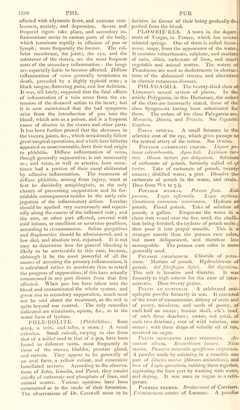 affected with adynamic fever, and extreme rest¬ lessness, anxiety, and depression. Severe and frequent rigors take place, and secondary in¬ flammations occur in various parts of the body, which terminate rapidly in effusion of pus or lymph ; more frequently the former. The cel¬ lular membrane, the joints, the eye, and the substance of the viscera, arc the most frequent scats of the secondary inflammation : the lungs are especially liable to become affected. Diffuse inflammation of veins generally terminates in death, preceded by a highly typhoid state; a black tongue, fluttering pulse, and low' delirium. It was, till lately, supposed that the fatal effects of inflammation of a vein arose front the ex¬ tension of the diseased action to the heart; but it is now ascertained that the bad symptoms arise from the introduction of pus into the blood, which acts as a poison, and is a frequent cause of abscess in the viscera and other parts. It has been further proved that the abscesses in the viscera, joints, &c., which occasionally follow great surgical operations, and which have hitherto appeared so unaccountable, have their real origin in phlebitis. Diffuse inflammation of veins, though generally suppurative, is not necessarily so ; and veins, as well as arteries, have some¬ times had a portion of their canal obliterated by adhesive inflammation. The treatment of diffuse phlebitis, arising from injury, must at first be decidedly antiphlogistic, as the only chance of preventing suppuration and its for¬ midable consequences resides in the early sub¬ jugation of the inflammatory action. Leeches should be applied very numerously and repeat¬ edly along the course of the inflamed vein ; and the arm, or other part affected, covered with cold lotions, or emollient or saturnine poultices, according to circumstances. Saline purgatives and diaphoretics should be administered, and a low diet, and absolute rest, enjoined. It is not easy to determine how far general bleeding is likely to be serviceable in this case, because, although it be the most powerful of all the means of arresting the primary inflammation, it is calculated rather to accelerate than to retard the progress of suppuration, if this have actually commenced in any part distant from that first affected. When pus has been taken into the blood and contaminated the whole system, and given rise to secondary suppuration, much need not be said about the treatment, as the evil is quite beyond our control. The only remedies indicated are stimulants, opium, &c., as in the worst form of typhus. l'HLE/BOLITE. (Phlebo'lithus; from (fiAet)', a vein, and \i9os, a stone.) A venal calculus. Small calculi, varying in size from that of a millet seed to that of a pea, have been found in different veins, most frequently in those of the uterus, bladder, prostate gland, and rectum. They appear to be generally of an oval form, a yellow colour, and concentric lamellated texture. According to the observa¬ tions of John, Gmelin, and Prout, they consist chiefly of carbonate and phosphate of lime, and animal matter. Various opinions have been entertained as to the mode of their formation. The observations of l)r. Carswell seem to be decisive in favour of their being gradually de¬ posited from the blood. PLOMBIE'RES. A town in the depart¬ ment of Vosges, in France, which has several mineral springs. One of them is called Savon- neuse, soapy, from the appearance of the water. It contains subcarbonate, sulphate, and muriate of soda, silica, carbonate of lime, and much vegetable and animal matter. The waters ol PJombieres are used as deobstruents in obstruc¬ tions of the abdominal viscera, and alteratives in chronic cutaneous diseases. POLYGA/MIA, The twenty-third class ol| Linnasus’s sexual system of plants. In the article Polygamia, in this Dictionary, the order; of the class are incorrectly stated, those of the class Syngenesia having been substituted for them. The orders of the class Polygamia are. Moncecia, Dioccia, and Trkecia. See Vegetable kingdom. Porus opticus. A small foramen in the sclerotic coat of the eye, which gives passage to the central artery of the retina. See Ocu/us. Potass/F, carbonatis liquor. Liquor po¬ tasses subcarbonatis. Aqua kali. Lixivium tar- tari. Oleum tartari per deliquium. Solution of carbonate of potash, formerly called oil oj tartar. Take of carbonate of potash, twenty ounces ; distilled water, a pint. Dissolve the carbonate of potash in the water, and strain. Dose from !ff x to 5 ij. Potass^e hydras. Potassa fusa. Kali purum. Lapis infernalis. Lajiis septicus. Causticum commune acerrimum. Hydrate of potash. Fused potash. Take of solution of potash, a gallon. Evaporate the water in a clean iron vessel over the fire, until, the ebulli¬ tion being finished, the hydrate of potash melts; then pour it into proper moulds. This is a stronger caustic than the potassa cum calce, but more deliquescent, and therefore less manageable. The potassa cum calce is more generally used. Potassii chlo'ridum. Chloride of potas¬ sium. Muriate of potash. Hydrochlorate of potash. Sal febrifugus Sylvii. Sal digestions. This salt is laxative and diuretic. It was formerly in high esteem for the cure of iuter- mittents. Dose twenty grains. Pulvis ad guttetam. A celebrated anti-l epileptic powder formerly in use. It consisted1 of the roots of cassumuniar, dittany of Crete and of peony, missletoe, and seeds of peony, of each half an ounce ; human skull, elk’s hoof, of each three drachms; castor, red coral, of each two drachms ; root of wild valerian, one ounce; with three drops of volatile oil of rue, received on sugar. Pulvis viknnensis albus vihgineus. Ar¬ canum album. Bezoarticum lunare. Kites marice. 1‘anacea minera/is specijicum t irgineum. A powder made by calcining in a crucible one part of Glacies marice (fibrous amianthus), and two of Lapis specularis, rubbing them together, separating the finer part by washing with water, and drying. It was once in vogue as a refri¬ gerant. Purring tremor. Bruisscmcnt of Corvisart. Frt misscment catairc of Lacnnec. A peculiar