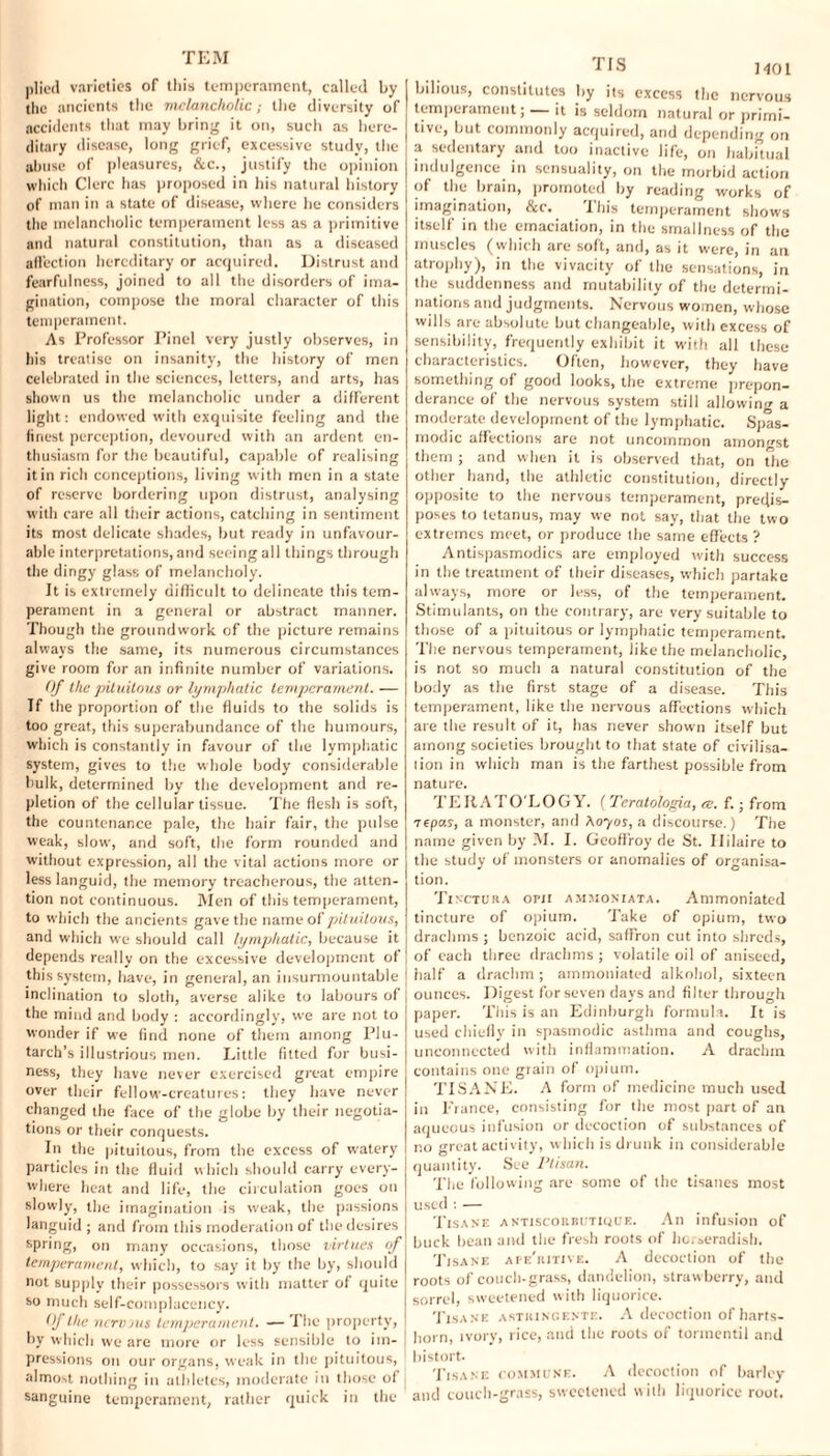 plied varieties of this temperament, called by the ancients the melancholic; the diversity of accidents that may bring it on, such as here¬ ditary disease, long grief, excessive study, the abuse of pleasures, &c., justify the opinion which Clerc has proposed in his natural history of man in a state of disease, where he considers the melancholic temperament less as a primitive and natural constitution, than as a diseased affection hereditary or acquired. Distrust and fearfulness, joined to all the disorders of ima¬ gination, compose the moral character of this temperament. As Professor Pinel very justly observes, in his treatise on insanity, the history of men celebrated in the sciences, letters, and arts, has shown us the melancholic under a different light: endowed with exquisite feeling and the finest perception, devoured with an ardent en¬ thusiasm for the beautiful, capable of realising it in rich conceptions, living with men in a state of reserve bordering upon distrust, analysing with care all their actions, catching in sentiment its most delicate shades, but ready in unfavour¬ able interpretations, and seeing all things through the dingy glass of melancholy. It is extremely difficult to delineate this tem¬ perament in a general or abstract manner. Though the groundwork of the picture remains always the same, its numerous circumstances give room for an infinite number of variations. Of Ike piluilous or lymphatic temperament. — If the proportion of the fluids to the solids is too great, this superabundance of the humours, which is constantly in favour of the lymphatic system, gives to the whole body considerable bulk, determined by the development and re¬ pletion of the cellular tissue. The flesh is soft, the countenance pale, the hair fair, the pulse weak, slow, and soft, the form rounded and without expression, all the vital actions more or less languid, the memory treacherous, the atten¬ tion not continuous. Men of this temperament, to which the ancients gave the name of piluilous, and which we should call lymphatic, because it depends really on the excessive development of this system, have, in general, an insurmountable inclination to sloth, averse alike to labours of the mind and body : accordingly, we are not to wonder if we find none of them among Plu¬ tarch’s illustrious men. Tittle fitted for busi¬ ness, they have never exercised great empire over their fellow-creatures: they have never changed the face of the globe by their negotia¬ tions or their conquests. In the pituitous, from the excess of w'atery particles in the fluid which should carry every¬ where heat and life, the circulation goes on slowly, the imagination is w'eak, the passions languid ; and from this moderation of the desires spring, on many occasions, those virtues of temperament, which, to say it by the by, should not supply their possessors with matter of quite so much self-complacency. Of the nervous temperament. — The property, by which we are more or less sensible to im¬ pressions on our organs, weak in the pituitous, almost nothing in athletes, moderate in those of sanguine temperament, rather quick in the TIS J 401 bilious, constitutes by its excess the nervous temperament; — it is seldom natural or primi¬ tive, but commonly acquired, and depending on a sedentary and too inactive life, on habitual indulgence in sensuality, on the morbid action of the brain, promoted by reading works of imagination, &c. This temperament shows itself in the emaciation, in the smallness of the muscles (which are soft, and, as it were, in an atrophy), in the vivacity of the sensations, in the suddenness and mutability of the determi¬ nations and judgments. Nervous women, whose wills are absolute but changeable, with excess of sensibility, frequently exhibit it with all these characteristics. Often, however, they have something of good looks, the extreme prepon¬ derance of the nervous system still allowing a moderate development of the lymphatic. Spas¬ modic affections are not uncommon amongst them ; and when it is observed that, on The other hand, the athletic constitution, directly opposite to the nervous temperament, predis¬ poses to tetanus, may we not say, that the two extremes meet, or produce the same effects ? Antispasmodics are employed with success in the treatment of their diseases, which partake always, more or less, of the temperament. Stimulants, on the contrary, are very suitable to those of a pituitous or lymphatic temperament. The nervous temperament, like the melancholic, is not so much a natural constitution of the body as the first stage of a disease. This temperament, like the nervous affections which are the result of it, has never shown itself but among societies brought to that state of civilisa¬ tion in which man is the farthest possible from nature. TERATO'LOGY. (Teratologia, re. f.; from repas, a monster, and Aoyos, a discourse.) The name given by M. I. Gcoffroy de St. Hilaire to the study of monsters or anomalies of organisa¬ tion. Tinctura opii ammoniata. Ammoniated tincture of opium. Take of opium, two drachms ; benzoic acid, saffron cut into shreds, of each three drachms ; volatile oil of aniseed, half a drachm; ammoniated alkohol, sixteen ounces. Digest for seven days and filter through paper. This is an Edinburgh formula. It is used chiefly in spasmodic asthma and coughs, unconnected with inflammation. A drachm contains one grain of opium. TISANE. A form of medicine much used in France, consisting for the most part of an aqueous infusion or decoction of substances of no great activity, which is drunk in considerable quantity. See Ptisan. The following are some of the tisanes most used : — Tisane antiscoubutkioe. An infusion of buck bean and the fresh roots of horseradish. Tisane ape'ritive. A decoction of the roots of couch-grass, dandelion, strawberry, and sorrel, sweetened with liquorice. Tisane astringente. A decoction of harts¬ horn, ivory, rice, and the roots of torinentil and bistort. Tisane commune. A decoction of barley and couch-grass, sweetened with liquorice root.