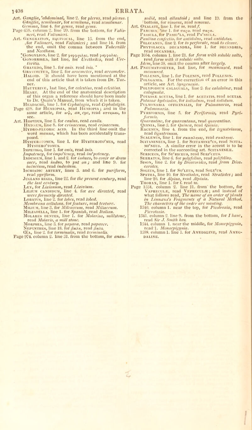 Art. Ganglia,'abdominal, lino 2. for pier us, read plexus. Ganglia, semilunar, for semilunu, read semilunar. Gemma, line 4. for genus, read gems. Tage 058. column 2. line 20. from the bottom, for Valis- neri, read Valisnieri. Art. Generation, equivocal, line 15. from the end, t for Valisncri, read Valisnieri; and line 14. from the end, omit the comma between Tuberville and Needham. 'Gongylion, line 2. for yoyyevXo;, read yoyyvXo;. “Gonorrhcea, last line, for Urethrites, read Ure¬ thritis. Gravedo, line 1. for onis. read inis. m Gravimeter, line 2. for aroemeter, read areometer. Haloid. It should have been mentioned at the end of this article that it is taken from Dr. Tur¬ ner. Hauterive, last line, for celestius, read celestins. Heart. At the end of the anatomical description of this organ a reference should have been made to Dr. Ouain’s Manual, from which it is taken. H eadache, line 1. for Cephalagia, read Cephalalgia. Page G98. for Hemiopsia, read Hemiopia ; and in the same article, for ant eye, read oirrogLcu, to see. Art. Hispidus, line 3. for caulus, read caulis. Hydnum, line 8. for crinaceum, read erinaceum. , Hydro-fluoric acid. In the third line omit the word manna, which has been accidentally trans¬ posed. Hysterotomus, line 1. for Hystkroto'mus, read Hystero'tomus. Impetigo, line 1. for onis, read inis. Impotency, for impo'tency, read im'potency. Indusium, line 1. and 2. for induco, to cover or draw over, read induo, to put on; and line 9. for inducium, read indusium. Ischiadic artery, lines 3. and 6. for puriform, read pyriform. Juglans regia, line 22. for the present century, read the last century. Ley, for Lixionum, read Lixivium. Lilium candidum, line 4. for are directed, read were fo rmerly directed. Lobatus, line 2. for lobes, read lobed. Membrana ce/lulosa, tor feature, read texture. Milium, line 3. for Mileaceum, read Miliaceum. Milzadella, line 1. for Spanish, read Italian. Molares dentes, line 1. for Molarisa, millstone, read Molaris, a mill stone. Morphia, line 3. for papava, read papaver. Nepenthes, line 18. for/3«A*j, read /3*As. Q£a, line 2. for torminalis, read tcrminalis. Tage 974. column 2. line 31. from the bottom, for anan- sodid, read allantoid; and line 19. from the 1 bottom, for vinosus, read venosus. Art. Oxalate, line 1. for m. read/. Paruria One 1. for 'rotten, read rrcc^cc. Passula, for Passu'la, read Pa'ssula. Vaulina confectio, for antidolus, read ant/dulus. Pelecanus, line 2. for to perforate, read to cleave. Phytolacca decandra, line 1. for deca.ndria, read decandra. Page 1054. column 1. line 21. for form with soluble salts, read form with it soluble salts. Idem, line 38. omit the comma after largely. Art. Pneumatometer, last line, for meausused, read measured. Pollenin, line 1. for Polenin, read Pollenin. Polyga.mia. For the correction of an error in this article, see Art. Syngenesia. Poly podium calaguala, line 2. for calalalucc, read calagualce. Potass/E acetas, line 1. for acetatis, read aceta9. Potassec hydriodas, for iodiodum, read iodidum. Pulmonaria officinalis, for Pulmanaria, read Pulmonaria. Pyrikormis, line 5. for Periformis, read Pyri¬ form is. Quarantine, for quarantana, read qnarantina. Ouinia, line 3. for Quinea, read Quinia. liACe.mus, line 4. from the end, for legustrinum, read ligustrinum. Scalenus, line 1. for (raczocXr.vog, read (rzctXvivo?. Scitamineus, line 1. for Scitamine'us, read Scita- mi'neus. A similar error in the accent is to be corrected in the succeeding art. Scitamine.e. Sericeos, for Se'riceus, read Seri'ceus. Serratijs, line G. for polyfolius, read polifo/ius. Sison, line 2. for by Dioscorides, read from Dios- corides. Soleus, line 1. for So'leus, read Sole'us. Spatiia, line 10. for Stratiates, read Stratiotes ; and line 20. for Alpina, read Alpinia. Thorax, line 1. for f. read m. Page 1334. column 2. line 11. from’ the bottom, for Vaprf.cul;e, read Vepreculje; and instead of w'hat follows read, The name of an order of plants in Linnaeus's Fragments of a Natural Method. The characters of the order are wanting. 1340. column 1. near the top, for Picotroxia, read Picrotoxia. 1341. column 2. line 9. from the bottom, for I have, read Sir J. Smith has. 1344. column 1. near the middle, for Monicpigynia, read 1. Monoepigynia. 1388. column 1. line 1. for Amydaline, read Amyg¬ daline.