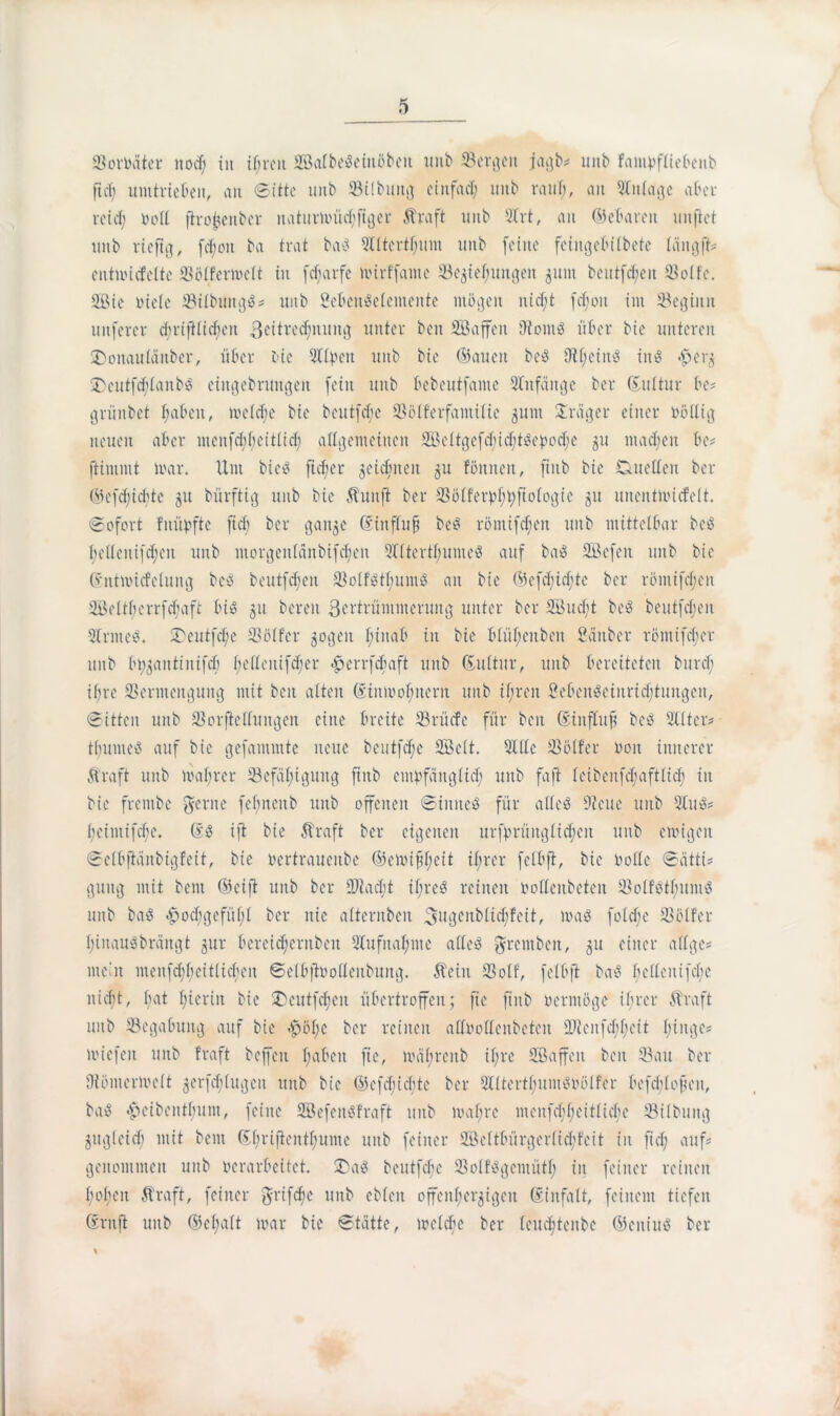 Soroäter nocf; in ifjreit SKatbeöeinöbeit uitb Sergen jagb# unb famvffiebenb ft cf) Umtrieben, an Sitte unb Silbung cinfad; unb rauf;, an Stnfage aber retef; »oft ftro^enber naturmüdjftger Ära ft unb 5Irt, an ©ebarett uitflet unb rieftg, fdjoit ba trat bae: 9lftertf;um unb feilte feiitgebifbetc fängft# entmicfelte Söfferwelt in febarfe mirffamc Segiefjuttgeit guitt beutfd)en Söffe. Sßie Diele Sifbungö# unb SebenSetemente mögen ntcf;t fcf;oit tut beginn uitferer dmjifidfeit Zeitrechnung unter beit SBaffeit 9tom$ über bie unteren £>oitau£änber, über bie Olfpeit unb bie ©aueit beS Difieinö inö <£>erg £)eutfd;faitb$ eiitgebruitgen fein unb bebeutfante Anfänge ber duftur be# grünbet babeit, tvefcfje bie bentfcbe Söff’erfaittifie guiit Präger einer oöUig neuen aber ntenfd;f;eitfid; allgemeinen 2öeftgefd;id;tgepod;c 51t ntad;en be# ftinunt mar. Um bic^ fiefjer geidjneit gu fömteit, ftitb bie Cutelfen ber ©efefiebte 51t bürftig unb bie Äuitft ber Söffer»f;t;fio(ogic 51t uncntmicfelt. Sofort fuüpfte ftcb ber gange dinffuf beS röntifcf;eit unb mittefbar be$ f;ef(enifd;en unb morgeit£änbifd;eit 2I£tertf;ume$ auf ba$ Söefett unb bie dntmiefefung bc3 beutfd;en Solfgtf;unt$ an bie ©efdjidjte ber röntifcf;en 2Beftf;errfd;aft bi» gu bereit Zertrümmerung unter ber 2öucf;t bcö beutfdjen Vrnteö. 2)eutfd;e Söffer gogeit f;inab in bie bfüf;eitbeit Sänber röntifdjer unb btygantinifcb f;efleitifd;er £crrfduift unb duftur, unb bereiteten burd; if;rc Vermengung mit beit alten diitmofmeru unb if;reit SebenSeiuridjtuitgen, Sitten unb Sorfieffuitgeit eine breite Srücfe für beit dinflujt be$ 9I(tcr# tfuuueS auf bie gefammte neue beutfcf;e SBcft. Vife Söffer non innerer Äraft unb maf;rer Sefäf;iguitg ftttb empfänglich unb faft feibenfdjaftfid; in bie frentbe gerne fefjneitb unb offenen Sinnes für affeö 9icue unb 5luS# f;eintifcfe. d$ ifi bie Äraft ber eigenen urfprüitgfid;cit unb emigeit SefbjMnbigfeit, bie oertraueitbe ©emifjfjeit if;rer fclbft, bie ooffe Sätti* guitg mit beut ©eift unb ber 2Jlad;t if;re$ reinen ooffenbeten SoffStfjuittS unb ba$ <£>od;gefüf;f ber nie afteritbeit Zugenbfid;feit, ma$ fofd;e Söffer I;inau$brängt gur bercid;critbeit 3lufitaf;mc affe^ grentbeit, gu einer affge# mein menfd;f;eitficfeit Sefbftooffeubung. Äein Soff, fefbft ba$ f;effeitifd;c niefit, bat hierin bie £eutfd;eit übertroffen; fte ftitb oermöge if;rer Ära ft unb Segabuitg auf bie £öf;c ber reinen affooffenbeteu ÜÄeitfd;f;eit fünge# micfeit unb traft beffen f;aben fte, mäf;reitb if;rc SBaffen beit Sau ber Sömermeft gerfcf)fugen unb bie ©cfd;id;te ber QlftertfjuinSoöffer befd;fofeit, ba$ £eibeittfumt, feine SßefeitSfraft unb maf;re meitfd;fieiffid;c Sifbuitg gugfeid; mit beut df;rifientf;ume unb feiner 2öeftbürgerftd)feit in ftd; auf# genommen unb »erarbeitet. 3Ü)a$ beutfebe SoffSgcmütf; in feiner reinen hoben Äraft, feiner grifcfie unb ebfett offeitf;crgigeit diitfaft, feinem tiefen drnft unb ©cf;aft mar bie Stätte, mefdm ber feuc^teitbe ©eitiuS ber