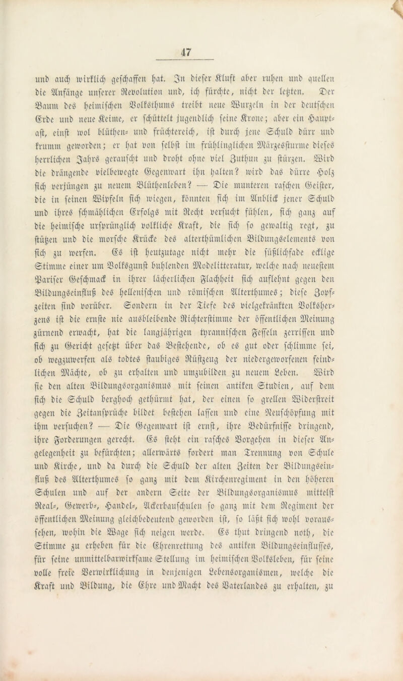 uitb aud; wirflid; geraffen I;at. 3« biefer 5ttuft aber ruhen unb quellen bie Anfänge unfercr föebolutiou unb, id; fürste, nicht ber lebten. SDer Saum bc£ f;etmifcf;en 83olf$thumS treibt neue ffiur$eln in ber beutfdjen @rbe unb neue Äeinte, er fdjüttelt jugeitblid; feine Ärone; aber ein fjaupt* aft, cinft wol blühen# unb früd;tercic^, ift burd; jene ©d;utb bürr unb frutntn geworben; er f;at oon felbjt int frühlinglidjeit 2Jtär$e$fhmite biefeö herrlichen 3af;r$ geraubt unb broI;t ohne nie! ßuti;un ju [türmen. SGBirb bie bräugettbe oietbewegte ©egenwart il;it galten ? wirb bas bürre $0(5 ftd; verjüngen ju neuem 23£ütl;eiilcben? — SDie munteren rafdjen ©elfter, bie in feinen Sßivfe ln ftd) wiegen, tonnten ftd; im Stbltcf jener ©d;ttlb unb it;re$ fd;mählid;en ©rfolg$ mit (Recht oerfudji füllen, ftd; gait$ auf bie £;eimifd;e urfprüugtid; twlflid;e Äraft, bie ftd; fo gewaltig regt, 51t jiüjjen unb bie morfdje Ärücfe be3 attert£;ümtid;en SBit&ung$element$ öon ftd; 51t werfen. ©$ ift Ijeutjutage nicht 11t et; r bie füflidjfabe edltge (Stimme einer um 93o£fögunfi buflenben SRobelitteratur, welche itad; neueftem Sarifer ©efe^maef in i£;rer lächerlichen Flachheit ftd; auflel;nt gegen beit SBilbungSeinflufj be$ l;ellcnifd;en unb romifdjeit 2Utertl;umcö; biefe 3obf# geitcit ftnb öorüber. ©onbern in ber $iefe be8 bielgefränften SotWher# jeitS ift bie ernfie nie auSbleibenbe (Rtchterjiimme ber öffentlichen Meinung gürnenb erwacht, l;at bie langjährigen ©ramtifchen gefeilt gerriffeit unb ftd; 51t ©eridjt gefegt über ba$ Sefteljenbe, ob cS gut ober fd;timme fei, ob wegjuwerfett al$ tobtet jiaubigeö (Rüffyeug ber niebergeworfetten feiitb* liehen Mächte, ob ju erhalten unb untgubilbett ju neuem geben. Sirb fte beit alten SBtlbung$organi$mu8 mit feilten antifen ©tubicit, auf bent ftd; bie ©d;ulb berghoch gethürmt l)cA, ber einen fo grellen Siberfireit gegen bie 3dtan©rüd;e bittet befiedert lajfeit unb eine 9ieufd;öpfuitg mit ihm ocrfud;en? — £>te ®egenwart ift entft, ihre (Bebürfniffe briitgeitb, ihre gorberungen gerecht. ©S fiel;t ein rafd;c$ 23orge£;eit in biefer gelcgcnl;eit §tt befürchten; afferwärtsS forbert man Trennung oon ©d;ule unb Äirdje, unb ba burd; bie ©d;ulb ber alten 3dteit ber 93ilbung8eiit# fluf be$ 5£lterthume8 fo ganj mit bem Äirdjcnrcgimcitt in beit höheren ©d;ulcit unb auf ber anberit ©eite ber SilbuitgSorganiSmuS mittelft (Real*, ©ewerb#, #anbel*, 2id’erbaufd;uleit fo gaitj mit bem Oiegiment ber öffentlichen ÜReiituitg gleid;bebcutenb geworben ift, fo läfjt ftd; wol;t öorauS* fet;eit, wohin bie Sage fid; neigen werbe. ©3 tl;ut briitgeitb notl;, bie ©tintme $u erheben für bie ©tjreitrcttung be$ aittifcit (BilbuitgSeiitfluffeS, für feine unmittelbarwirffame ©tclluug im £;eiiitifchen SolMeben, für feine oolle freie 23ermirflid;ung in bcnjeitigcit Seben8orgaiti$men, welche bie Äraft unb Silbung, bie ©t;rc unb 2Racht bcö Saterlanbeß 51t erhalten, 5U