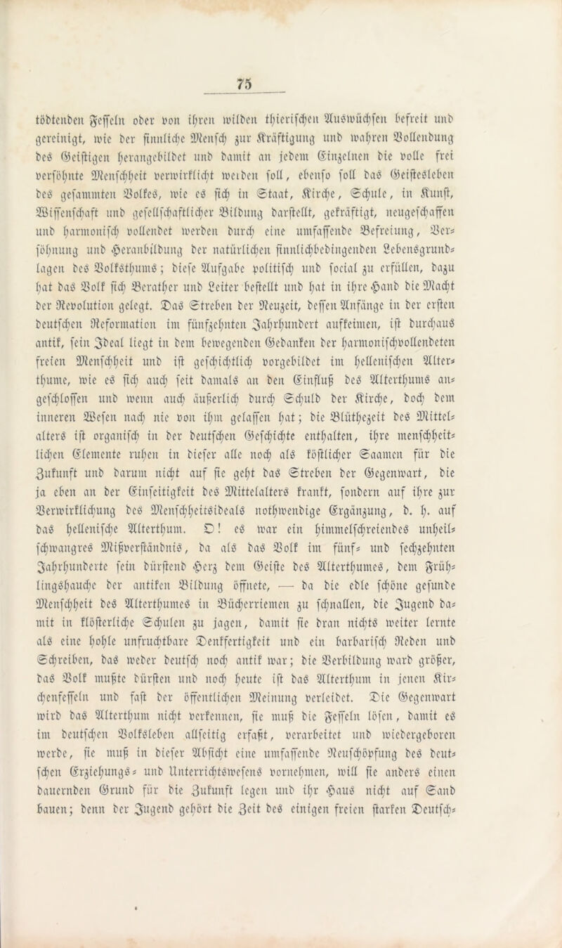 töbtenben gefeilt ober ron tf;reit milbcn tf;iertfd;eit tomüchfen befreit unb gereinigt, nuc ber ftnnlid;e üdiettfd; jur Kräftigung unb unteren Soflettbung beg ©cifiigcit f;erangebilbct unb bamit au jcbcitt ©in^elnen bie rode frei rcrföl;itte 3Jtenfd;I;eit rermirflidjf treiben fod, ebettfo fod bag ©eijteglebcit besS gefantinten $olfcg, wie eg ft<h in Staat, Kirche, Sattle, in Kuttfi, SÖiffenfcbaft unb gefedfdfaftlicher 33ilbung barftedt, gefräftigt, ncugefd;affeit unb f;armonifd; rodenbet trerbeit burd; eine umfaffenbe Befreiung, 23er« föf;nung unb £eranbtlbung ber natürlichen ftnitltchbebiitgcttben Sebenggrunb« lagen beg 23olfgtl;umg; biefe Aufgabe yciitifd; unb foeial 51t erfüden, ba^u l;at bag $o(f ftd; töcrat^er unb Seitcr beftedt unb I;at in il;re«£attb bieüütacfyt ber Dterolutioit gelegt. !£ag Streben ber Dtcujcit, bcffeit Anfänge in ber erften beutfeften (Reformation int fünfzehnten 3^rhun^er^ ciuffeimeit, ift burd;aug antif, fein 3beal liegt in beut betregeuben ©ebanfett ber f;armonifchrodenbeten freien Ü7ienfc^f;eit unb ifl gefd;id;tlid; rorgebilbet int f;edcitifd}en 2üter« tl;ume, roie cg ftd; auef» feit batnalg an beit ©influf beg 2(ltcrtf;umg atu gcfdjlojfen unb trenn auch äußerlich burcf) Sd;ulb ber Kirche, bod; bettt inneren SBefeit nad; nie roit il;nt gelaffcn l;at; bie 231ütl;egeit beg ÜRittel« alterg ift organtfd; in ber beutfehett (Befcfttc^te enthalten, ü;re ntenfehhedt* lid;eit Elemente rul;en in biefer ade nod; a(g föftlidjer Saantcit für bie ßufunft unb barunt nicht auf fte gel;t bag Streben ber ©egenwart, bie ja eben an ber ©iitfcitigfeit beg üftittelalterg franft, fouberit auf ihre jur 23ertritflid;ung beg ÜRenfchheitgibealg nothtrenbige Ergänzung, b. !;• auf bag hcdeittfche Qlltertbum. ÜD! cg trar ein ^immelfchu-etenbeiS unl;eil« fdurangreg SftifirerfMnbnig, ba alö bag 23olf int fünf? unb fcc^^efjuteit 3af)rl;unberte fein bürftenb e 13 bettt ©eiftc beg 2Utertl;unteg, bent grüf;« liitgghaud;c ber aittifcn 23ilbuttg öffnete, — ba bie cble fd;ötte gefuttbe iDieitfchheit beg 2Iltertl;umeg in 23üd;crriemeit $u fd;ttaden, bie gugenb ba« mit in flöfierliche Sd;u(ett §u jagen, bamit fte bran itid;tg treiter lernte alg eine b;o£;te unfruchtbare SDenffertigfeit uttb ein barbarifch Dieben unb Schreiben, bag treber beutfd; noch antif mar; bie S3erbilbuitg marb größer, bag 23olf muffte bürften unb nod; heute ift bag S£ltertl;um in jenen Kir« chenfcffeltt unb faft ber öffentlichen Meinung rerlcibet. !£ic ©egenmart mirb bag 5Iltertf;um nicht rerfettnen, fte muff bie geffcltt löfctt, bamit eg ittt beutfehen 23olfglebctt adfeitig erfaßt, rerarbeitet unb micbcrgeborcit merbe, fic muff in biefer 21 b ft cd t eine umfaffenbe 9teuf<höbfung beg beut« feftett ©rziel;uttgg« unb Uitterricftgmefcng rornebmen, mid fte attberg einen batternben ©ruttb für bie 3ufUnft legen unb ifr <£>aug nicht auf Sanb bauen; betttt ber 3itgenb gehört bie 3<dt beg einigen freien ftarfen £)eutfcb«