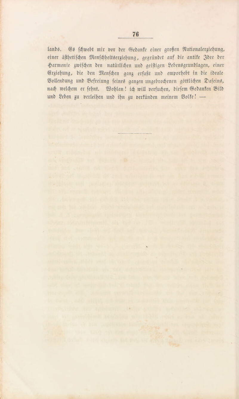 lanbes. (£g fcfimebt mir oor ber ©ebaitfe einer großen 9?ationaIer$ieh>ung, einer äfthetifcfjen SHenf^eitöerjie^ung, gegrünbet auf bic antife 3bec ber Harmonie gitufcf;en beit natürlichen uitb geiftigeit SebenSgrunblageit, einer (Erziehung, bic ben 9Jienfd)en gan$ erfaßt unb emportyebt in bie ibeale 93otfenbung unb Befreiung feine« ganzen ungebrochenen göttlichen SDafein«, nach welchem er fef;nt. 2BoI;(an! ich toill »erfaßen, biefem ©ebanfen 33ilb unb Seben 51t »erleiden unb il;n ju öerfünben meinem 23olfe! —