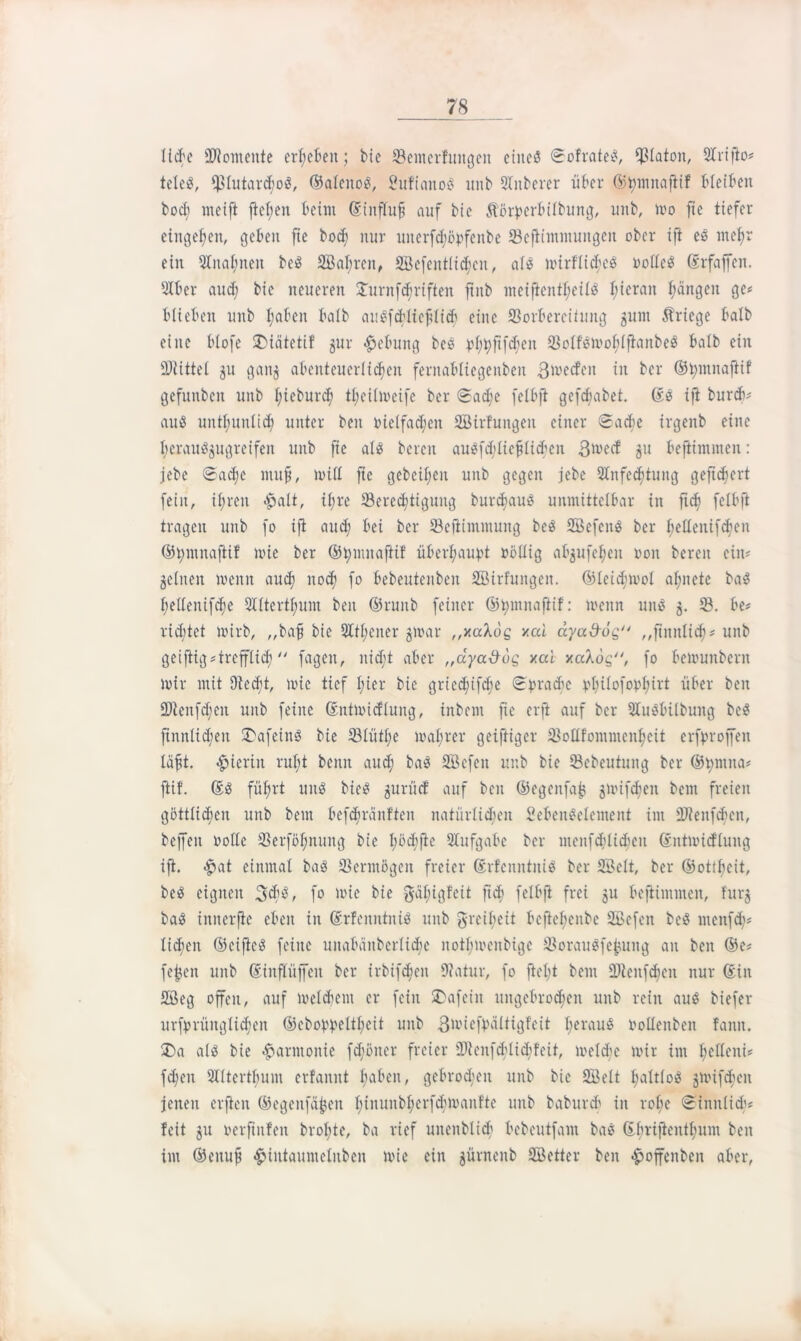 lieh' Momente ergeben; bte Bemcrfungett eines Sofrateß, Platon, Arifio# teleS, fßlutarchoß, ©alettoß, Sufianoß unb STnberer über ©hmitafiif bleiben bod; meift ftel;en beim GsinfTufj auf bie Äörperbilbuitg, unb, mo fie tiefer cingehen, geben fie hoch nur uiterfdföpfenbe Bejiimmuitgeit ober ift eß mehr ein Aualmeit beß 2Bal;ren, 2Befentlid;eit, alß nurflicbeß Pollcß ©rfajfcn. 31ber aud; bie neueren 3Turnfcf;riften ftnb meiftentl;eilß l;ierait hängen ge# blieben unb I;aben halb außfcbliehlid) eine Borbereiiung gunt Kriege halb eine blofe SMätetif 5111- Hebung beß phhhfdfen Bolfßmoblftanbeß halb ein Mittel gu gang abenteuerlichen fernabliegenben 3mecfen in ber ©hmnaftif gefunben unb l;ieburch theilmeife ber Sache felbfi gefebabet. (Iß ifi bureb# auß untl;unlich unter beit pielfadjen äßirfuttgeit einer Sache trgenb eine heraußgugreifen unb fie alß bereit außfd;Iiefliehen 3mccf 51t beftimmen: jebe «Sache muh, null fie gebeil;en unb gegen jebe Anfechtung gefiebert fein, ihren #ali, ihre Berechtigung burdmuß unmittelbar in ftdj felbfi tragen unb fo ifi auch bei ber Seftimmung beß SBefenß ber I;etXcnifcf'cn ©hmitaftif mie ber ©hnutaftif überhaupt Pöllig abgufeheu non bereit ein# gellten meint auch noch fo bebeutenben Söirfungeit. ©leidimol ahnete baß hellenifdfe Alterthum beit ©ruitb feiner ©hmnaftif: meint uitß g. 33. be# ridjtet mirb, „bah bie Athener gmar „xaXög xai ccya&og „ftmtlidj# unb geifiig#trefflich  fageit, nid;t aber „dyaöog xal xaAög, fo bemunbent mir mit 9led;t, mie tief hier bie griedufdie Sprache philofophirt über beit ÜJlenfdjeit unb feine Sntmicflung, inbent fie erfi auf ber Außbübung beß finnlidfeit Safeinß bie 33lüthe mal;rer geifiiger Bollfommenheit erfproffen leiht, «hierin rul;t beim auch baß SBcfen unb bie Bebeutung ber ©pmna# fiif. 6ß führt uitß bieß gurücf auf beit ©egeitfab gmifdien bem freien göttlichen unb bem befchränfteit natürlichen Sebenßelement im äfteitfcbeit, beffeit Polle Berföhnung bie I;öd;fic Aufgabe ber meitfcfdidieu ©ntmicflung ifi. «$>at einmal baß Bermögeit freier dmf'cnntuiß ber SBclt, ber ©otfbeit, beß eignen 3$$, fo mie bie $äl;igfeit ft<h felbfi frei gu beftimmen, fitrg baß innerjie eben in Srfenittniß unb greibeit bcflehenbe 2Befen beß meitfd)# liehen ©cifteß feilte uitabäitberliche notbmcnbtge Boraußfejutng an ben ®e# fefcen unb ©inflüfeit ber irbifcheit 9?atur, fo ftel;t bem Bleitfdjeit nur ©iit 2Beg offen, auf melchettt er fein SDafeiit ungebrochen unb rein auß biefer urfprüitglicheit ©cboppelthcit unb ßmiefpältigfeit l;erauß Pollenben famt. £>a alß bie Harmonie fcf'öner freier fOieitfd'lid^feit, melcbe mir im helieni# f<hen Alterthum erfanut haben, gebrochen unb bie Söelt haltloß gmifdjen jenen elften ©egenfäheit hinuitbherfdjtpanfte unb babureb in rol;e Sinnlid'# feit gu oerftnfen brol;te, ba rief uiteitblicb bebeutfam baß ©hnfienthum ben im ©ettufj ^intauntelnben mie ein gürneitb SBetter ben £offenben aber,