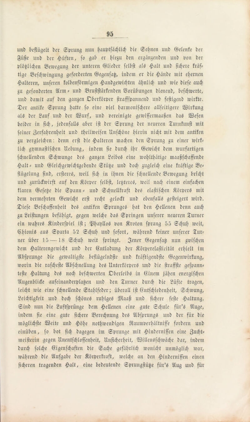 unb beflügelt bei (Sprung nun f;auptfäd;lid) bie Seinen unb ©elenfe ber giifie unb bev lüften, fo gab er t;iegu ben ergciitgenben unb von ber plö£üdjen Vemeguitg ber unteren ©lieber felbft als #alt unb fixere fraf# tige Vefcfmingung geforberten ©egenfafc, inbent er bte <£>anbe mit ehernen •halteren, unferen folbenförntigen hanbgemidjten ähnlich unb wie biefe au cf) jit gefonberteu 2trm # unb Vruftftärfenben Vorübungen bieneitb, befebmerte, unb bannt auf ben gaumen Dberf'örper jtrafffpanneitb unb feftigenb mirfte. 2)er anttfe Sprung fjatte fo eine viel t;annouifcf)ere atlfeitigere Sirfuitg als ber Sauf unb ber Surf, unb bereinigte gemifferntaafjen basS Sefett beiber in ftd?, jebenfatlS aber ift ber Sprung ber neueren Sturnfunfl mit feiner 3erfal;renf)eit unb t^eümeifen Unfcfmue hierin uidjt mit bem antifen gu vergleichen: beim erft bie -halteren machen ben Sprung gu einer mirf# lirf? gpmnaftifd;en Hebung, inbent fie burdj it;r ©emiebt bem murfartigen fcfmeüenben Scfmunige beS gangen SeibeS eine mol;ltl;ätige maafjfcfjaffenbe •halt# unb ©leid;gemicbtgebenbe Stü|e unb boeb gugleid) eine fräftige Ve# fiügelung fmb, erftereS, meil ftd; in il;neit bie fdjnelleitbe Vemegung briebt unb gurüefmirft auf beit Körper fetbft, le^tercS, meit nad; einem einfachen flareit ©efe£e bie Spann * unb Scbnellfraft beS elafiifdien ftörperS mit bem oermet;rten ©emidit erft recht gclod’t unb ebenfalls gefteigert mirb, 5T>iefe Vefdmffenbeit besS antifen Sprunges f;at ben «lettenen beim auch gu Seiftungen befähigt, gegen meld;e baS Springen unferer neueren Sturner ein mafyreS Äinberfpiel ift; $l;aplloS Von Ärotoit fpraitg 55 Sd;uf; meit, ©t;ioniS aus Sparta 52 Sdwl; unb fofort, mäfjrettb feiner unferer Stur# uer über 15 —18 Stf’uf; meit fpringt. 3ener ©egenfat! nun gmifd;ett bem halterengcmicfit unb ber ©nttabung ber Äörperelafticität erhielt im Stbfprunge bie gemattigfte beflügeinbfte unb fräfttgenbfie ©egenmirfuitg, moriit bie rafdjefie 2Ibfd;nelluitg beS UitterförperS unb bie ftrafffie gefpaitn# tefte Gattung beS nod) befdimerten Dberletbs in ©inent jähen cuergifcbeu Stfugenblicfe aufciitaitberplafmn unb ben Sturner burd) bie Süfte tragen, leicht mie eine fdmelleitbe Stafüfeber; überatt ift ©ntfdE)tebenl;eit, Scbmuitg, Seidjtigfeit unb bod» fdiöneS rulügeS äRaafj unb fixere fefie Gattung. Siitb nun bie Suftfprünge bem lettenen eine gute Schule für’S 2luge, inbent fte eine gute fiebere Vereinung beS 5bbfpruitgS unb ber für bie mögticfifte Seite unb -hülfe notl;menbigen 9tauntPerl;ältniffe forbent unb eiitüben, fo bot ftd) bagegeit int Sprunge mit fjinberniffen eine ßudit# meifterin gegen Unentfditoffenbeit, Unfidjertjeit, SillenSfcbmädie bar, inbent burd; foldje ©igenfcfiaften bie Sad;e gefährtid; moniebt unmöglich war, mül;renb bie Aufgabe ber Äörperfraft, meld;e an ben •hiitbcrniffen einen fixeren tragenben -halt, eine bebeutenbe Sprungfiübe für’S 2tug unb für