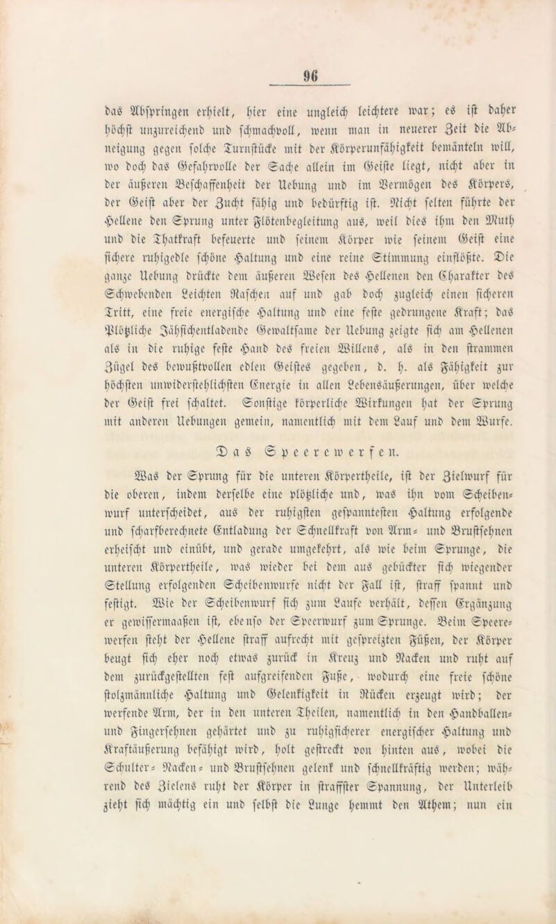 ba$ 3Ibfpringen erhielt, l;ier eine ungleich leichtere war; es ift bafyer l;öctift unguretc^enb unb fd;mad^t>oE, wenn man in neuerer 3eit bie 31 b* neigung gegen folcbe £urnjtüde mit ber Körperunfäfiigfeit bemänteln will, wo bod; baö ©efal;roollc ber Sad;e allein im ©eifte liegt, nicft aber in ber äußeren 33efd;affenb;cit ber Uebung unb im Vermögen be$ Körpers, ber (45eift aber ber 3udit fäl;ig unb bebürftig ift. Stiebt feiten führte ber «Hellene beit Sprung unter glöteitbegleitung aus, weil bieö if;m beit unb bie £l;atfraft befeuerte unb feinem Körper wie feinem ©eift eine fidiere rul;igeble fc^öne Haltung unb eine reine Stimmung eiitflöfjte. £)ie gaitje Uebung brücfte bent äußeren Sefcn beS «Hellenen beit ©Ijaraftcr bc£ SdjWebcnben Seid;ten Stafd;eu auf unb gab boef jugleid; einen fixeren £ritt, eine freie eitergtfcbe Haltung unb eine feftc gebrungeite Kraft; ba$ ÜKöf}lid;e 3af>fid;ent(abenbe ©ewaltfante ber Uebung geigte ficb am Hellenen als in bie ruhige fefte *§>anb beS freien Sillens, als in ben ftrantmen Bügel beS bewufjtoollen ebleit ©eifteS gegeben, b. ft. als gäl;igfeit jur flöcbften uuwiberftcl;licbften ©nergie in allen SebenSäufierungen, über welche ber ©eift frei galtet. Soitfiige förpcrlicbe Sirfungen l;at ber Sprung mit attberen Uebuitgen gemein, namentlich mit bem Sauf uitb bent Surfe. 2) a § <5 p e c r c w e r f e u. SaS ber Sprung für bie unteren Körperteile, ift ber Bwlmurf für bie oberen, inbem berfetbe eine plö^üdie unb, was ifm oont Scheiben* murf unterfdfeibet, aus ber rul;igfieit gefpannteften Haltung erfolgenbe unb fd;arfbered;nete ©ntlabung ber Schitellfraft roit 3Irm* unb tBruftfel;nen erl;eifcbt unb einübt, unb gerabe umgefe^rt, als wie beim Sprunge, bie unteren Körperteile, was wieber bei bem aus gebüefter fteft wtegeitber Stellung erfolgenbeit SclieibettiiHirfe nicht ber galt ift, ftraff fpamtt unb feftigt. Sie ber Sdieibenmurf ftd; sunt Saufe perfjält, beffeit ©rgänjung er gewifferntaafjen ift, ebenfo ber Spccrmurf junt Sprunge. 33ehn Speere* werfen ftcl;t ber Hellene ftraff aufrecht mit gefpreigten güfien, ber Körper beugt ftd; elfer nod; etwas gurüd in Kreuj unb Staden unb rutjt auf bent gurücfgeftellten feft aufgreifenbeit gu^e, woburd; eine freie fdtöne fto(^männlid;e Haltung unb ©elenfigfeit in Stüdeit erzeugt wirb; ber werfeube 3Irnt, ber in ben unteren 21;eilcit, namentlich in beit <£anbballeit* unb gtitgerfefmen gehärtet unb gu rubigficbercr eitergifder Haltung unb Kraftüufierung befähigt wirb, bolt gejlredt ooit hinten aus, wobei bie Scfulter# Staden? unb 33ruftfefmeit gelenf unb fcfmcllfräftig werben; wäb# renb beS Biclenö rul;t ber Körper in jiraffjter Spannung, ber Unterleib giefd fid; mastig ein unb felbft bie Sunge l;emntt ben 31t^em; nun ein