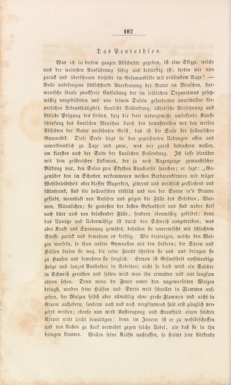 X a £ fßentat$(on. ©ag tcf> iit tiefem ganzen Slbfcbnittc gegeben, ift eine ©figge, meldje noch bei- weiteren 3lugful;rung fällig unb bebürftig ift; treten mir nun guriief uitb überbauen biefelbc im ©efammtbilbe mit prüfenbem 2luge! — Seile unbefangene fittlicbfiarfe SInerfennung ber Statur im fUteitfcben, t;ar? moitifd;e ibeale gmeeffreie (Entfaltung ber im leiblichen Drgaitigmug gefej}* mäßig i'orgebilbeteit unb non feinem SDafcin geforberten unmittelbar för* perlicfyen Sebengtbätigfeit, fimtliche Sollenbuitg, äftbetifdje Serföl;nung unb ftttli^c Prägung beg Seibeg, furg bie freie naturgemäße umfaffenbe Äunft* fdjßpfung beg ftnnlichcit üJtenfcfyen burch ben bemußtoollen mit ben metfen 5bbfidjten ber Statur ßerfßf;itten (55eifl, bag ift bie ©eele ber l;ellenifdien ©bmitaftif. £)iefe ©cete liegt in ben gewidmeten Hebungen offen unb unocrfenutlid) gu Jage unb gmar, mag mir guerft betrachten molleit, am flarfteit nach ber ©eite ber fiuitlicben Sollenbung. 3d) laffe hierüber mit bent geifireicben Sufiaitog, ber ja noch 5Iugengeuge gbmnafiifcber Silbung mar, ben ©olon gum ©ft)tf;eit ÜCnacbarjig fprechen; er fagt: „®c* geniiber ben im ©dritten »erfomntetten meinen Sarbarenförpent mit träger ©oblbeleibtbett ober blaffer DJlagerfeit, gitternb unb meichlich gerflicßcitb unb fd)lotternb, ftnb bie l;eltenifd)en rßtblidj unb non ber ©oitne iit’g S rau ne gefärbt, mannhaft non 2Infel;en unb geigen bie gülle beg ^Belebten, ©ar* men, Stännlicfien; fie genießen ber heften ©efunbßeit unb ftnb meber fieif nod; bürr itodi non belafleitber $ülle, fonbern ebenmäßig gebübet: beim bag Uttitü^e unb Uebermäßige ift burd; ben ©dnneiß auggetrieben, mag aber Straft unb ©hannung gemäfrt, beßalten fie uimermifcbt mit fcblecbtem ©toffc gurücf unb bemalmen eg fräftig. ©ie biejentgen, melcfc ben ©ai* gen morfeln, fo tt;un unfere ©umitafien mit ben Seibern; bie ©nreu unb hülfen blafen fie meg, bie reine grucht fcbeibeit fie aug unb bringen fie gu Raufen unb bemafren fie forglich. -fiienon ift ©efunbbeit notfjmenbige golge unb langeg Slugßalten in Arbeiten; nicht fo halb mirb ein ©olcher in ©djmeiß gerätsen unb feiten mirb man il;n ermatten unb nur langfam altern feßen. J)enn meint bu geuer unter beit ungemorfelten ©aigeit bringft, merbeit feine «hülfen unb ©preu meit fdmeller in flammen auf? geben, ber ©aigen fclbft aber allrnäflig ohne große flammen unb nicht in (Einem auflobern, fonbern itad; unb nach rergliinmenb fpät erft gäitglidj rer* gefrt merbeit; ebeitfo nun mirb Ulnjtrenguitg unb Stranfbeit einen folgen Stßrper nicht leid;t bemältigen: beim im Ämtern ift er gu mol;lbefd;affen unb von 3Xußeit gu ftarf rermabrt gegen folche Ucbcl, alg baß fte in ifn bringen fönnteit. ©ollen feine Kräfte itad;laffen, fo ftrömt jene ftärfenbe