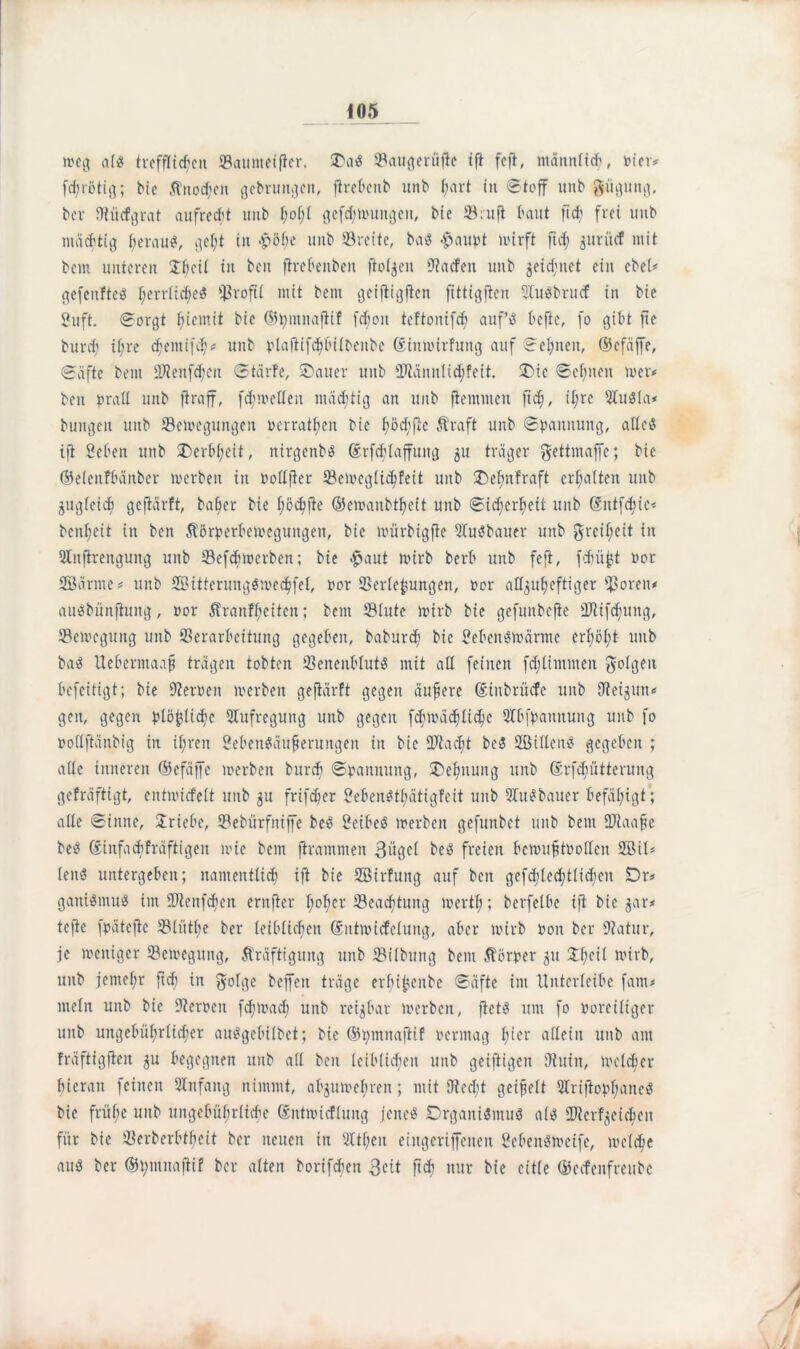 weg als trefflichen ©aunteifkr. SDaiS ©augerüfte ift feit, männlich, toter* fdjrötig; bie Knoten gebruttgen, ftrebenb unb f;art in Stoff unb giigung, ber SRücfgrat aufrecht unb t;of;i gefd;muitgctt, bie ©ruft baut ficb frei unb mächtig herauf, gef;t in -pöf;c unb ©reite, baS #aupt nur ft fid; ^urücf mit bem unteren £beil in beit firebettben ftot^en 9?a<fen unb geid)net ein ebel* gefettfteS hcrrK$e3 $t-oftl niit bem geiftigfien ftttigften 51u$brucf in bie 2uft. Sorgt ^tentit bie ©hntnaflif febott teftonifd; aufs befte, fo gibt fte burdj if;re <hemi(^* unb plafiifchbilbenbc ©ittmirfung auf Seinen, ©efäffe, Säfte bem HJtenfchen Starfe, SDauer unb 2Rännlid)feit. *Dic Sehnen mer* beit prall unb ftraff, fchmetfett mächtig an unb fiemmen ftd), il;rc 21u$Ia* buttgen unb ©emegungen toerratfien bie hödifte Kraft unb Spannung, alles ift Sehen unb £>erbl;eit, nirgenbS ©rfdjlaffuttg 3U träger gettmaffc; bie ©elenfbänber merben in toolljter ©emcglichfeit unb J)el;nfraft erhalten unb zugleich gefiärft, bafjer bie höchfie ©emanbtheit unb Sicherheit unb ©ntfehte* benheit in ben Körperbemegungett, bie mürbigftc UtuSbauer unb Freiheit in Slitfirenguitg unb ©efdjmerben; bie #aut mirb berb unb feft, fdjüjjt toor Sänne* unb SitterungSmechfel, toor ©erlefcungen, toor alfjuheftiger ©orett* auSbünfiuttg, »or Kranfl;eiten; bem ©lute mirb bie gefunbefte ©lifd;uttg, ©emegung unb ©erarbeitung gegeben, baburd) bie SebenSmärme erhöht unb baö Ueberntaaf} trägen tobten ©eneitblutS mit all feinen fdflitunten Röttgen befettigt; bie DZertoett merben gefiärft gegen äuftere ©iitbrücfc unb fReigun* gen, gegen plö^Iidje Aufregung unb gegen fd;mäd)Iichc Qlbfpattnung unb fo podfiänbig in ihren SebenSäufierungen in bie ©tadjt be$ Stiletts gegeben ; alte inneren ©efäffe merben bureb Spannung, Dehnung unb ©rfchütterung gefräftigt, entmiefett unb 3U frifdjer SebenStbätigfcit unb 21uSbauer befähigt ; alte Sinne, Jriebe, ©ebürfttiffe beS SeibeS merben gefunbet unb bem ÜRaafte beS Sinfacbfräftigen mie bem firammen ©ügcl beS freien bemufjttoolleit SU* leitö untergeben; namentlich ift bie Sirfuttg auf beit gefd;led;tlid)cn Dr* ganiömuö im ©tenfdien erttfier höhet- ©eachtung merth; berfelbc ifi bie ^ar* tefie fpätefic ©lüthe ber leiblichen ©ntmicfelung, aber mirb Pon ber Statur, je meniger ©emegung, Kräftigung unb ©Übung bem Körper 31t SThctt mirb, unb jemehr ftd; in gotge beffen träge erfu^eitbe Säfte int ttnterleibe fattt* titeln uttb bie Sternen fd;mad; unb reizbar merben, fietS um fo poreiliger unb ungebührlicher auSgebilbet; bie ©pmnafiif Permag h^r allein unb aut fräftigflen 31t begegnen unb all ben leiblichen unb geiftigen Sitiitt, meldjer hieran feinen Anfang nimmt, al^umebren; mit 9ted;t geipelt DlriftophancS bie frühe unb ungebührliche ©ntmicflung jenes Organismus als Zielzeichen für bie ©erberbtheit ber neuen in Qltheii eiitgcriffctten SebenSmeife, melche aus ber ©tytnnajlif ber alten borifcbeit ©eit ftd) nur bie eitle ©eefenfreube / / /