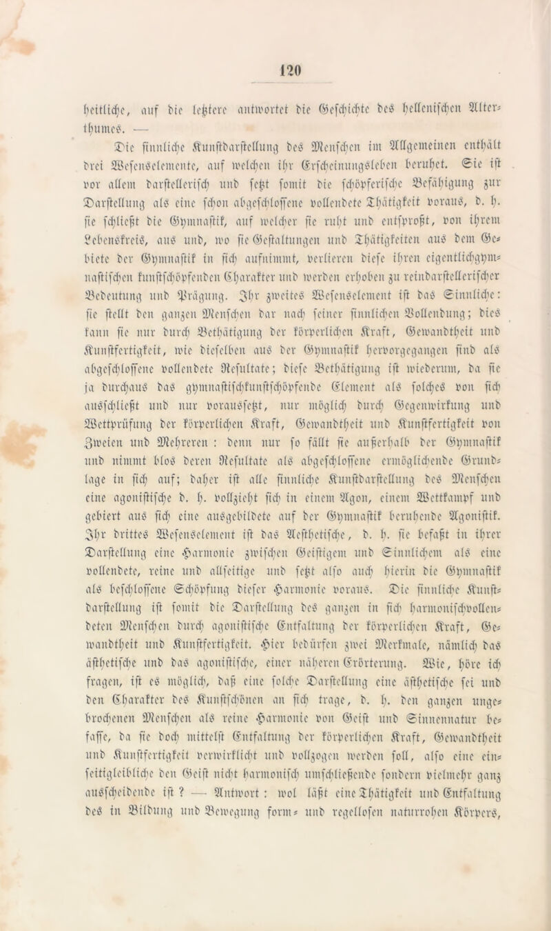 feitlicfc, auf bic ledere antwortet Me ©cfchichte be? feltcnifcfen 9Uter* tfumc?. — 2>te ftitnlicfe Äunftbarftellung be? SDtcnfcfen im Slflgcmeinen enthält brei Scfcn?elententc, auf welcfcn if;v ErfcfctnuugSfeben beruhet. Sie ift i'ov altem barftcllcrifd; unb fci?t fomit bic foförferifche töefäfigung gur SDarftellung al? eine fchon abgefcfloffene Oollenbcte Üfätigfcit Vorauf, b. f. fic fd; lieft bie ©fmitaftif, auf me leb er fie ruft unb entfprofjt, non ifrent 2eben?frci?, aus unb, wo fte ©cftaltungen unb Jfätigfeiten au* bent ©c* biete ber ©fnutaftif in ftd; aufnimmt, vertieren biefe ifreit cigentlicfgfnt* uaftifcf eit fuufifcföbfenben Efarafter unb werben erfoben 31t reinbarftcllcrifcher Jöebeittitng unb Prägung. 3fr gweite? Sefcu?clcment ift ba? ©initlicfc: fie (teilt ben ganzen 9Jienfd;en bar nach feiner finitlichcn 93ottenbung; bic? faun fie nur burd; 23ctl;ätigung ber förderlichen Äraft, ©ewanbtfeit unb Äunftfertigfeit, wie biefelben au? ber ©fntuafrif feröorgegattgen fiitb al? abgefcfloffene roltcnbete Otefultate; biefe 33ctfättgung ift mieberum, ba fte ja bttrd;au? bat? gt;muaftifcffunftfd;övfeubc Element al? folcfe? oon fid; au?fcf lieft unb nur rorau?feht, nur möglid; burd; ©cgenwtrfung unb Settdrüfung ber förderlichen Ära ft, ©ewanbtfeit unb Äunftfertigfeit non ßweten unb 9ftefrereit : beim nur fo fällt fte außerhalb ber ©tyntnaftif unb nimmt bloö bereit Dtcfultatc al? abgefcfloffene crntöglicfcube ©ruttb* tage in ftd; auf; bafer ift alle futnlüfe Äunftbarftcllung bei? SDicnfchcu eine agouiftifefe b. I;. rollgieft fid; in einem SIgon, einem SBettfantdf unb gebiert au? fid; eine au?gebilbete auf ber ©fmnaflif berubenbe Slgoniftif. 3fr britte? 2Bcfen?elemeut ift ba? 3tcftf etifefe, b. f. fte befaft tu tfrer SDarfielluitg eine «Harmonie gwifd;cit ©eifrigem unb Sinnlichem al? eine rollenbete, reine unb allfeitige unb fcftt alfo auef fierin bic ©fmttafrif al? befd;loffeite Scfödfung biefer Harmonie oorau?. üDic ftnitliche Äunft* barftelluug ift fomit bie ©arfiellttng be? ganzen in ftd; farmonifcfnollen* beten üDlcitfcfen burd; agouiftifefe Entfaltung ber fördcrlid;cn Äraft, ©e* wanbtfeit unb Äunftfertigfeit. #ier bebürfen gwei 93t er finale, näntlid; ba? äftfetifefe unb ba? agouiftifefe, einer itäfercn Erörterung. Sic, före id) fragen, ift e? möglich, baft eine folchc ©arfletlung eine äftfetifefe fei unb ben Efaraftcr be? Äuitftfcfönen an ft cf trage, b. f. ben gangen uttge* broefetten 93?enfd;eit at? reine Harmonie ron ©eift unb Sinnennatur be* faffe, ba fte boef mittelft Entfaltung ber förderlichen Äraft, ©ewanbtfeit unb Äunftfcrtigfcit rerwirflieft uub rollgogeit werben foll, alfo eine ein* feitigleibliche ben ©eift nicht harntouifd; untfcflieftenbe fonbent rielmefr gang au?fcfeibeitbe ift? — Antwort: wol läfft eine Sfätigfcit uub Entfaltung be? in 33ilbung uub ^Bewegung form* uub regellofen naturrofen Äördcr?,