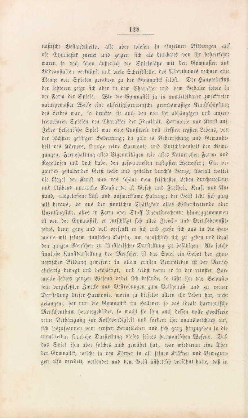 nafiifche Beftanbtl;cile, alle aber miefett in einzelnen Bilbungett auf bie ©bmitafiif guritef unb geigen fief; als burchauS non if>r te^evrfdöt; waren ja bod; fd;oit äufjerlid; btc ©jnetyläfee mit beit ©tymnaften unb Babeanfialten rerfnitpft unb Diele ©d;riftfiellcr bcö 2Htertl;unte$ rechnen eine iDieitge non ©fielen gerabegu gu ber ©t)iitnafiif fclbfi. 2>cr <§>aupteiitfluf ber (enteren geigt ftd; aber in beut ©i;arafter unb bent ©el;alte fotnic in ber gönn ber ©picle. 2Bie bie ©hntitafiif ja in unmittelbarer gtoetffreier naturgemäfer Söeife eine allfeitighanitoitifd;e grunbSmäjngc ftunfifd;5pfuitg bcS Seiber war, fo brüefte fte aud; beit non il;r abhängigen unb uitger? trennbaren ©fielen beit ©t;ara!ter ber gbealität, Harmonie uitb ftuttfi auf. 3ebe$ i;eüeitifd;c ©piel war eine ftunfimelt roll ttcfjicn regftcit ScbeitS, non ber ijödifteit geifbigeit SBebeutung; ba galt eS S3ef;crrfd;uitg unb ©cmanbt* heit beS ftbrpcrS, finnige reine Harmonie unb ©ittfd;iebeni;eit ber Berne* gütigen, gernehaltung aüeiS ©igenwilligeit wie atice sJiaturrol;eit gorm* uitb Dtegellofen unb bod; babei ben gefnanittcftcit rüftigften Wetteifer; ©in or* ganifdi gejialtcitber ©cift inebt unb geftaltct burdfS ©aitge, überall maltet bie Olegel ber ftunji unb ba$ fdjöite nont frif^ejiett Seben burchquollene unb blüf;citb umranfte ÜJlaaf?; ba ift ©cfejj unb greiheit, ftraft unb 2ln* [taub, auSgclaffene Sufi unb aufnterffaine Haltung; ber ©eift lebt ftd; gang mit heraus, ba aus ber ftnnlidjeit 2l;ätigf’eit alles Söiberfireitenbe ober Ungulänglidjc, alles iit gönn ober ©toff Uiteittfprechenbe hinweggenommen ift non ber ©t;mitaftif, er cntfd^lägt ftd; alles 3mccf * unb BerufSbewujju feinS, beim gang uitb roll nerfenft er ftd; uitb giejjt ftd; aus in bie £ar* mouie mit feinem fiitnlid?cit ®afcin, um menfdjlicb ft eh gu geben unb ibcal ben gangen 9Jienfd;eit gu fünfilerifd)er SDarfiellmtg gn befähigen. 211$ folcfe ftitnliche ftititfibarfiellung beS DJienfdieu ift baS ©picl eilt ©cbot ber gt;nt* itaftifdfteit Bilbung gemefen: in allem entfielt Berufsleben ift ber Bienfd; eiitfeitig bewegt unb befd;äftigt, unb felbfi wenn er in ber reinfieit £ar* monie feines gangen SBefeitS babei ftd; befänbe, fo läft il;n baS Bcmufjt* fein rorgefetjter 3me<fe mtb Bcjirebuitgen gunt Bollgeitufi unb gu reiner Darfielluitg biefer Harmonie, worin ja bicfelbc allein ihr Sebeit hat, nicht gelangen; l;ai nun bie ©t;mitafti! im «fpcllcncit fo baS ibeale hanuonifebe ÜRenfdienthuui l;crauSgebilbct, fo macht fte il;nt aud; beffeit rolle gmeeffreie reine Betätigung gur Ütotl;wenbigfeit unb forbert il;u unausweichlich auf, ftch loSgitfpanitcit roitt entfielt Berufsleben unb ftd) gang hingugebeit in bie unmittelbar ftitnliche £)arfietfuttg bicfeS feines harntonifchen SBefenS. Daf baS ©piel ihm aber fotcbeS aud; gewährt bat, war mieberum eine £hat ber ©hmnafiif, weld;e ja ben ft brr er in all feinen fträfteu unb Bewegun- gen alfo rerebelt, rollenbet unb bent ©eift äfihetifd; rerföhnt hatte, baf in