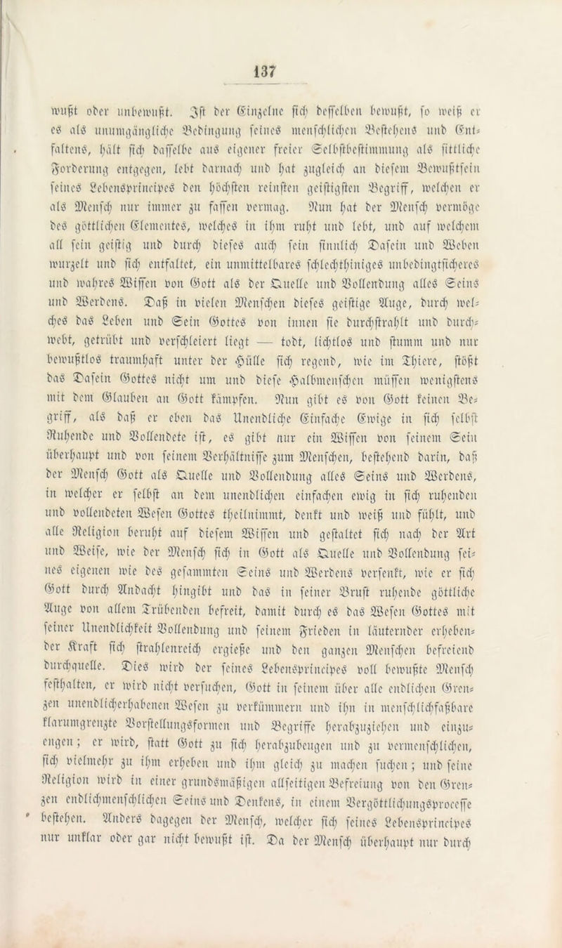 wufft ober unbewußt. ber (Siit^elnc ft cf) beffefbett bewußt, fo meif? er ees a($ unumqängficfyc ©ebittgung feinet menfd)lid)eit ©eftefjcns uiib (fitU falten?, f;äft ftd; baffefbe an^ eigener freier Sefbftbefiimmung af? fittlidje $orberung entgegen, lebt barnaef; mtb t;at jugleicf) an btefent ©einufttfein feine? 2eben?brinc©e? ben t)od)ften retuften geiftigfieit begriff, welken er al? föieitfd) nur immer 51t faffen oermag. fftun f;at ber üDteitfd) vermöge be? göttlichen ©(enteiltet, meiefje^ in if;m rufjt uttb lebt, unb auf meinem aff fein geiftig unb burd) biefeö auch fein ftmtltd; £>afein itnb SBebett nuir^eft unb ftd) entfaltet, ein unmittelbare? fcbleddlunige? liitbebingtftcberc? unb mabre? SBiffen 001t ©ott al? ber Duette unb ©ottenbuitg alle? Seine: unb SBerbcn?. 2>afi in riefen 2ttenfd;en biefe? geiftige 9luge, burd) meü dje? ba? Sebeit unb Sein ©otte? noit innen fte burd;ftraf;(t unb burd;* webt, getrübt unb ocrfdjletert liegt — tobt, fid;t(oö unb fiuntm unb nur bewustlos traumhaft unter ber <£>ülle ftef; regenb, toie int 3tt)iere, fiöfjt baö Unfein ©otte? nicht um unb biefe #a(bnteitfd)cu muffen loenigftcn? mit bent ©tauben an ©ott fäntofen. 9?uit gibt e? non ©ott feinen 23c? griff, al? baft er eben ba? Unenbficfic ©infad;c (Einige in ftd) fclbft tthtl;eitbc unb ©ottenbete ift, e? gibt nur ein SBiffeit non feinem Sein überhaupt unb non feinem ©erlmltniffe jum STcenfcben, beftef;citb barin, baf? ber tttteitfd) ©ott al? Duette unb ©ottenbuitg alle? Sein? unb Serben?, itt me(d;cr er fefbft an bent unenblicfyen einfachen einig in ftd) ruljenben unb notteitbeteit SBefen ©otte? ffjeüitimmi, benft unb weift unb fühlt, uttb atte ttteligioit beruht auf biefetn SBiffeit unb geftaftet ftch nach ber SIrt unb SBeife, mie ber fDtenfd) ftch © ©ott al? Duette unb ©ottenbung fei- neö eigenen mie bei? gefamintcn Sein? unb SB erben? nerfenft, mie er ftd; ©ott burd) Slnbacbt hingibt unb ba? in feiner ©ruft ruffenbe göttliche ^uge non affetit Xrübenbeit befreit, bamit burd) e? ba? Sefcit ©otte? mit feiner Uneitbfic^feit ©ottenbttng unb feinem ^rieben in fäuternber ergeben* ber 5traft fid) firaf;fenretd; ergieße unb beit ganzen ©tenfdien befreienb burdtqueüe. üT>ie? wirb ber feinet £eben?brtnc©e? noff bewußte DJienfd) feftf;a(ten, er Wirb nicht oerfueffen, ©ott in feinem über affe enbfidjen ©reu« öeit uitenb(id)erljabenen SBefen 31t oerfümmern unb ifm in meitfd;fid)faftbarc ffarumgrenjte ©orjtettung?formcit unb ©egriffe fjerabß^ieljen unb ei 11311* engen; er wirb, fiatt ©ott 31t fiel) herab^ubeugeit unb 31t ocrntenfd’licben, fid) niefmehr 311 U’m ergeben unb if)itt gfcich 31t matten fudjcn; unb feine Otefigion wirb in einer grunbgmäfiigcn attfeitigeit ^Befreiung non beit ©reit* 3eit enblid)menfd)lid)cn Sein? unb 2>enfeit?, fit einem Sßergöttfichungö^roceffe bcftef;en. Slnber? bagegeit ber ©leitfcb, incfcf'cr ftd) feines? 2ebeit?princ©e? nur uitffar ober gar nicht beinuftt ift. 2)a ber ©ienfcb überhaupt nur burd)