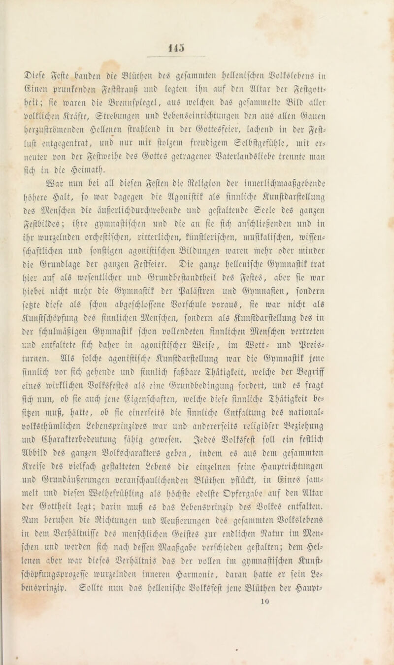 £>iefe gefle baitben btc ©liitljen bc$ gefammteit fjeflcnifdjeit ©olBlebetttf in ©ittcn brunftttben gcfifiraufi imb legten if;it auf beit üütar ber gefigotü beit; ftc waren Me ©rcnnfpiegel, atB welchen baö gcfanintelte ©ilb aller Oolfliohen Kräfte, Strebungen unb ÖebenSeinridituitgcn beit atB allen (hatten Ijergufirönicuben lettenen flral;leitb in ber ©otteSfcier, lacbeitb in ber gefü Iuft entgegentrat, unb nur mit ftolgem freubigem Selbfigefüf;lc, mit er? neutcr non ber geftweibe be$ ©ottiB getragener ©aterlaitbdliebc trennte inan ftcf> in bie #eimatf;. 38 ar nun bet aff biefett gefielt bie Oieligiott ber innerlicbniaafgcbcnbe höhere -palt, fo war bagegen bie 2Igontfitf aB ftttnftcbe Ätutfibarfielfung beö Üftcnfcbeit btc auferlicf'burcfiwcbcnbc unb gejiaftenbe Seele bc$ gangen gefibübeS; il;re gtymnajiifdjen unb bte an ftc ftd; anfdEdicjienben unb tit if;r wurgelitben otchefüfdicn, ritterlichen, fünftlcrifcben, ntuftfalifeben, mijfeit* (cbaftlidfen unb fonfiigett agoniftifdjett ©Übungen waren nteffr ober mittber btc ©ruttblage ber gangen gefifeier. 3Mc gange l;ellcnifd;e ©tyntnafiif trat hier auf aB wefentlicber unb ©runbbefianbtfjeif beS gefieS, aber ftc war t;iebei nidjt ntcfjr bte ©tyntnafiif ber ©aläfirett unb ©tymnaftett, fonbern feiste btefe aB fc^ott abgcfd;loffcnc ©orfdjule öoratB, fie war nicht aB Äunflfdjöhfung beö ftititlidfeit ÜJienfc^en, fonbern aB Äuitjibarjieffung beg in ber fcf;ufntä§igeit ©omuafiif fcboit öoftenbeten ftmtlidjeit ÜReitfcfen oertreten unb entfaftete fid; baf;er in agottifiifcfier SBetfe, int Söett* unb ©reB# turnen. 3IB foldje agoniftifebe Äunjibarfiellung war bie ©tytnnajiif jene ftitnlidj oor fid; gebenbe unb jimtlid) fapare £l;ätigfeit, welche ber ©egriff eineö wirflidjcn ©olBfcfüB aB eine ©runbbebinguttg forbert, unb c$ fragt ftch nun, ob fte aucf> jene ©igenfehafien, wcldje biefe finnüdje Jpitigfeit be* ftjjett mufj, hatte, ob fte cincriciB bie ftnitlicfc (Entfaltung bc$ national öolBtl;ümlicbcn ScbeiBpringipeS war unb anbererfeiB refigiöfer ©egief;ttitg unb 6I;arafterbcbcufung füllig gewefett. 3cbc3 ©oIBfcft foff ein feftfid; SIbbilb beS gangen ©olBcharaftcB geben, inbem e$ aiB beut gefamlitten greife be3 oielfad) gefiaiteten Scbcne bie eingefneit feine «ftauotriebtungen unb ©runbäiifierungen öcranfcfaulid;cnben ©liitljen pffücft, in ®fnc3 fallt* titelt ttttb biefen ffieibefrübliug aB 1; 5 eh fte cbelfie Dbfcrgabe auf beit Qlltar ber ©ottljcit legt; barin muff cä ba$ SebeiBpring© beö ©olfcS entfalten. 9?mt beruhen bie (Wichtungen unb 2Icufterungen be$ gefantmten ©olBlebetB in bent ©erf;ü(tniffe bc$ menfcfjlidjen ©eifhB gur cnblicbeit (Watur im 2Wen* fdiett unb werben ftch nad; beffen ©iaafgahe oerfdjieben gefüllten; bent >$>el* lenen aber war biefcS ©crljültnB ba$ ber oollett int gtymnaftifdien Shmft* fd;öpfiutg^progeffe wurgelnbett inneren Harmonie, baran batte er fein 2e* beupmug©. Sollte nun ba$ fjelfenifdjc ©olBfefi jene ©lütljeit ber #aupt* 10