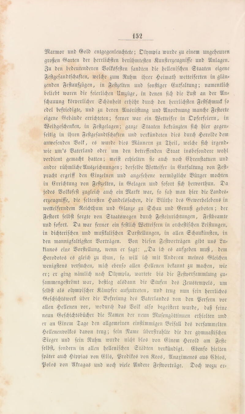 ÜJiarmor unb ©olb cnt^cgcnleudfjtcte; Dltymvia mürbe 31t einem ungeheuren großen ©arten ber l;errlicf>ften berühmteren ^unfier^eugntffe unb SInlagcn. 3u beit bebeittcnberen SolfSfefieit fanbten bie fielt eit ififjcn Staaten eigene geftgefanbtfdfaften, lvcld;c 311111 9tui;m ihrer ^einiatl; metteiferten in gtan* jcnben gejlaufjögeit, in gefeiten unb fonftiger Entfaltung; namentlich beliebt maren bie feierlichen Untjuge, in beneit fid; bic Sufi au ber Sin* fdjauuitg forderlicher Schönheit erl;bf;t burd; ben herrlich ften Jcftfdmucf fo ebef befriebigte, unb 31t bereu SluSriiftung unb Slitorbnung manche $eftorte eigene ©ebeiube errichteten; ferner mar ein Setteifer in Cvfcrfeiern, in 2Beit;gefc£jenfcit, in geftgclagen; gaitge Staaten befragten ficf; hier gegen* fettig in if;ren geftgefanbtfd;aften unb verfünbeten bieS burdj £erolbe beut anmefenben 23olf, eS mürbe bieö üDläuncrn 31t Üfjeif, meiere ftch irgenb* mie um’S fßaterlanb ober um beit betreffeubcii Staat iitSbefonberc mof)l verdient gemacht hatten; nteifi erhielten ftc audt noch Ehrenftatuen unb anbre rühmliche SluSjcidiuungen; berfclbe SBettcifer in Entfaltung von 8efi* Vradjt ergriff ben Einzelnen unb angefeheite Vermöglid;e ^Bürger mochten in Errichtung von gefeiten, in ©elageit unb fofort fich herdorthuu. 2>a jedes IBolfSfcft 311g(eich and; ein SJtarft mar, fo fab man hier bic' Sauber* er^eugmffe, bie feltcuften £attbelSfad;en, bie 23lütlie bcS ©emcrbclebcnS in metteifernbein Dieichthunt unb ©lange 311 Sdnttt unb ©enufi geboten; ber geftort felbft forgte 001t Staatomegeu burd; gefieinrichtungen, ^ejibeantte unb fofort. £)a mar ferner ein fc ft lieb SÖetteifern in ordieftifehen Sciftungen, in bichterifdien unb mufifalif^eit £\irftellungen, in allen Scbaufünftcn, in ben manitigfaltigfteu Vorträgen. S3oit biefen gefivorträgcu gibt uitS 2u* fiano^ eine SSorftellung, menn er fagt: „Sa ich cs aufgeben muff, beut $erobotoS eS gleich 31t tlntn, fo mill ich wit Slnbereu meinet ©leichcn menigftcnS verfugen, mich ebeitfo allen Hellenen befannt 31t machen, mie er; er ging itämlid; nach Dltyntvia, martetc bi« bic fyeftverfummtung 311* fammengeftrbmt mar, beflieg aisbann bie Stufen bcS ßcustentvels, um felbft als elt)iubtfchcr Äampfer aufjutreten, unb trug nun feilt herrliches ©efdiiditSmerf über bie Befreiung bcS SBatcrlanbeS 001t ben Werfern vor allen Hellenen vor, moburd; baS SSolf alfo begeiftert mürbe, bafj feine neun ©efclüchtSbücher bie 9?amen ber neun SDtufengöttinnen erhielten unb er an Einem Sage ben allgemeinen einftintmigen Beifall beS Verfammclten «£>elleneitVolfcS bavoit trug; fein 9?ante überftrahlte bic ber ginnnaftifcheit Sieger unb fein Dt ul; 111 mürbe uid;t bloS von Einem £>erolb am gefle felbft, fonbern in allen hetfenifdfcit Stabten verfüitbigt. Ebeitfo hielten fVäter auch >£ivviaS von EliS, ^robifoS von ÄeoS, Slnai'inteneS aus EbioS, fpoloS von SIfragas unb ttod; viele Slitbere geflvorträgc, Soch 100311 er*