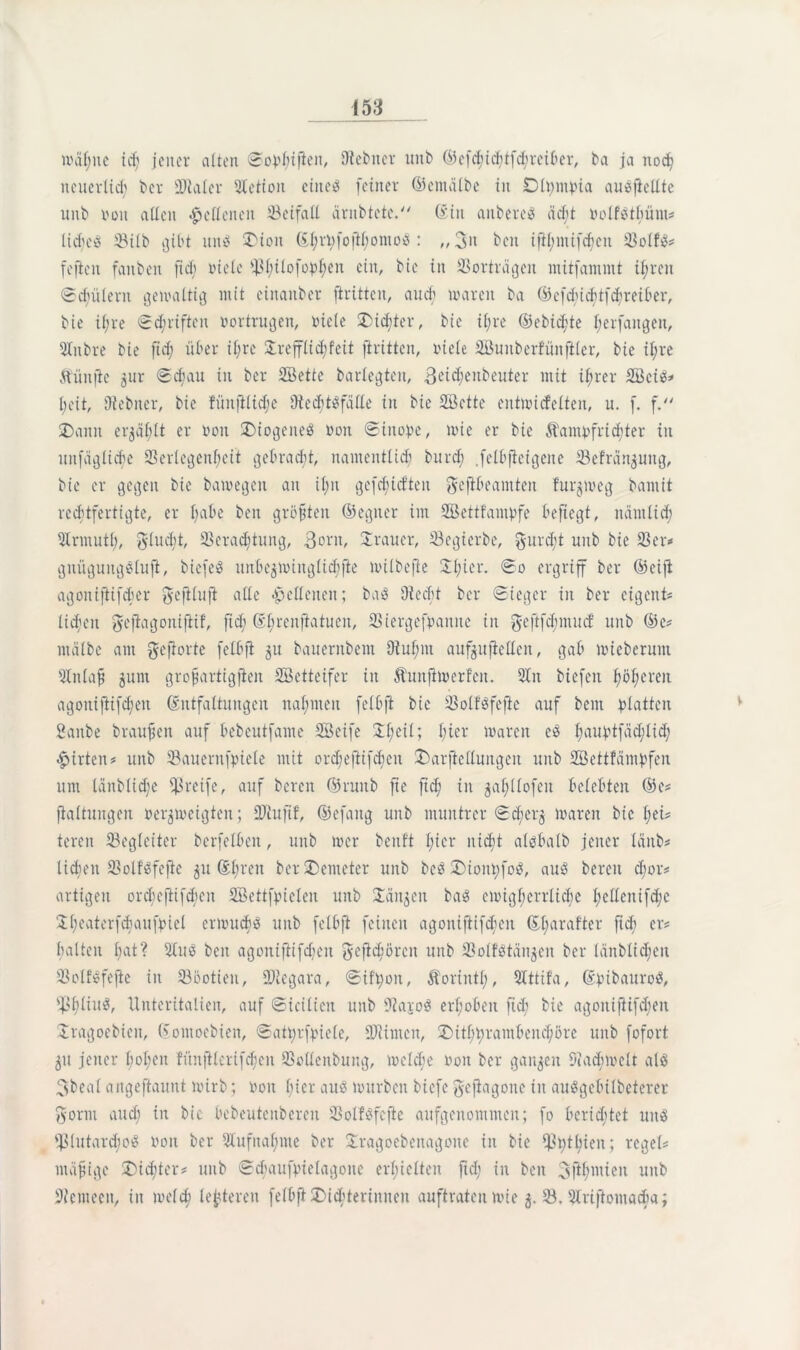 wählte id; jener alten ©opfuften, Otebner uitb ©efchichtfd;reiber, ba ja noch neuerlich ber Scaler Stetton eines feiner ©etnälbe in Dlpmpia auSfieltte uitb von allen Hellenen Beifall äntbtete. ©in anbereS acht »olfstbüm* lic^eS 58ilb gibt uns SDton ßl;n;[oftl)omoS : „ 3n beit ifil;ntifd;eu 33olfS* fejicn fattbeit ftd) riete 'Bbilofopl;eu ein, bie in 33orträgeit mitfammt ihren ©djülent gewaltig mit einanber ftrittcu, and) waren ba ©efcbichtfd;reiber, bie ifjre Schriften »ertrugen, »tele ^Dichter, bie ihre ©ebicf'te Verfangen, Slitbre bie ftd; über it;re £refflid;fcit ftrittcn, viele Sunberfünfiler, bte il;re Äünfte 5ur ©d;au in ber Sette barlegten, Bet^enbeuter mit ihrer Sets* l;eit, Utebner, bie füitjilid;e OtedjtSfätte in bte Sette entwickelten, u. f. f. ®ann erjät;tt er von Diogenes »ott ©inope, wie er bie Kampfrichter in nnfäglicbe 93erlegenf;eit gebracht, namentlich burd; .felbfieigene 33efrän$uitg, bie er gegen bie bamegen an i(;n gefd;id’ten geftbeamten furjweg bamit rechtfertigte, er l;abe beit größten ©egner im Settfampfe beftegt, nämlich Slrmutl;, flucht, 33crad;tung, 3»»»/ Trauer, 23egterbe, gurdjt uitb bie 33er* gnügungsluft, biefeS iiitbe$winglichjte mtlbejie 21;ier. ©o ergriff ber ©eiji agonifiifcber ^efilufi atle lettenen; baS Oiecht ber Sieger in ber eigen!* liefen gefiagottifiif, fich ßbrcnftatucit, 33iergefpantte in geftfd;mitd uitb ©e* rnälbe am gefiorte felbft $u baueritbem 9tuf;m aufjuftetten, gab mieberunt Slnlaf junt grofjartigfien Setteifer in Kunftmerfeit. 31 it tiefen ^öfteren agoniftifd;en Entfaltungen nahmen felbft bie 33olt'Sfefte auf bent platten Sanbe braunen auf bebeutfame Seife 21;eil; l;ier waren eS liauptfäcfilid; Wirten* uitb Sauernfpiele mit ord;ejtifd;eit £>atfieHungen uitb Settfämpfen um länblid;e greife, auf bereit ©ruitb fte ftd; in gahllofen belebten ©e* fialtuitgen verzweigten; üDiujtf, ©efang uitb muntrer Scherz lvaren bie l;ei* teren ^Begleiter bcrfelbeit, uitb wer benft l;ier nicht alsbalb jener länb* lieben 33olfSfefte p El;reu ber SDenteter uitb beS SDiottpfoS, aus bereit d;or* artigen orclieftif^eit Settfpielen uitb Sänken baS cmigl;crrlicbe I;elleitifd;c ‘Il;eaterfd;attfpie[ erwuchs ttitb felbft feinen agoitiftifchcn ©l;arafter fid; er* baltcit l;at? StuS beit agoitiftifd;eit gefichören uitb 33olfStän$eit ber länblid;cit 33olfSfejic in 335otien, fDiegara, ©ifpon, Korinth, SIttifa, ©ptbauroS, s131;liuS, Ttnteritalien, auf ©icilicn uitb OtajoS erhoben ftd; bie agoitijtifd;eu Sragoebieit, ©ontoebien, ©atprfpiele, SOtimcn, ®itht;rambcitd;örc uitb fofort 51t jener l;of;cit füttftlerifd;en 33ollenbuitg, welche »01t ber ganzen Oiadimelt als 3beal angeftaunt Wirb; »01t f;ier aus würben biefe gefiagone in auSgebilbeterer Bonn auch in bic bebeutenbereu 23olfSfcfte aufgenommen; fo berichtet uns s}3lutard;oS »on ber Slufitaf;me ber Xragoebcnagoitc in bie 53t;tl;ien; rege© ntäfige dichter* uitb ©chaufpielagoitc erhielten ftd; in beit Sjihinieit uitb Otemecn, iit welch leiteten felbft ^Dichterinnen auftraten wie 53, Slriftoutadm;