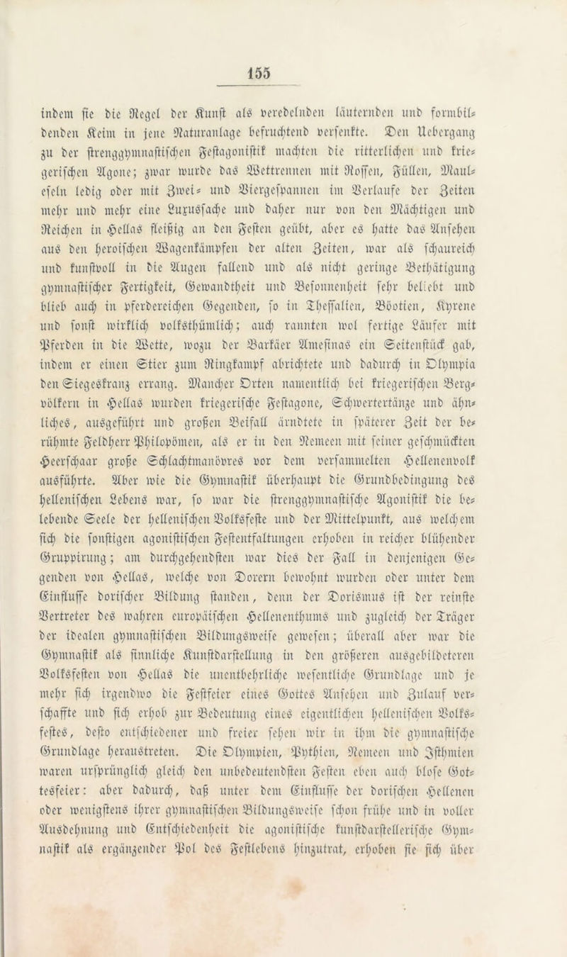 inbem fie bie Siegel ber Äunft als nerebclnbeu läuternbeit unb formbil* benben Äeiitt in jene Staturanlage befrudjtenb nerfenfte. £>en Uebergang gu ber jh-enggüntnaflifdjen ^efiagoitifiif maditen bie ritterlichen unb frie** geriffelt Qlgoite; ^mar mürbe ba$ Settrennen mit Stoffen, füllen, SJtaul# efetn lebig ober mit 3^ei* unb 2$iergefpanneit im Verlaufe ber Seiten ntel;r unb ntcl;r eine Sujugfacfye unb bal;er nur non beit SJtädjtigen unb Steifen in #cllag fleißig an ben gefien geübt, aber e$ l;atte bae 2lnfel)en aus ben l;eroifd;eit Sagenlämpfen ber alten Seiten, mar als fdjaureid) unb funfinoll in bie Slugen fallenb unb als nicht geringe 33etl;ätigung gpmnafHfdjer gertigfeit, (Beu>anbtf;eit unb 33efonncnl;eit fel;r beliebt unb blieb and; in pferbereidhen ©egeitbeit, fo in 2l;effalteii, iööotien, ftprene unb fonft mirflid; nolfstpümlid;; aud; rannten mol fertige Säufer mit fßferben in bie Sette, mogu ber 33arfäer SlmeftnaS ein ©eitenftuef gab, inbem er einen ©Her jum Stingfampf abrichtete unb baburd; in Dlpmpia ben ©iegesfrait^ errang. üDiaitcper Orten namentlich bei friegerifdjeit 93erg* nölfent in #ellaS mürben friegerifepe geftagone, ©d^mertertän^e unb äl;n* lid;eiS, auSgcfüf)rt unb großen 33eifall ärnbtetc in fpäterer 3Ht ber be* rühmte $elbl;err i]ßf;ilopömen, nie* er in ben Stemeen mit feiner gefdfmücften £eerfdjaar grofse ©chlacbtmanönreS imr bent Perfammelten $ellencnrotf auSfül;rte. SIber mie bie ©tmtnafiif überhaupt bie ©runbbebiitgung bc-S Ijelleitifdien Sebent mar, fo mar bie firenggt;mnaftifdie Slgonifiif bie be# lebeitbe ©eele ber helienifd;eit SSolföfefte unb ber SÜtittelpunft, aus meld;ent ftd) bie fonfligett agoniftifchen gefientfaltungen erhoben in reicher blül;enber ©ruppinutg; am burd)gcl)enbficn mar bicS ber galt in benjcitigcn ©c* genbeit Poit «hellaS, meldfe non Oorerit bcmol;nt mürben ober unter bem ©iitfluffe borifeber 23ilbung jianbeit, beim ber SDoriSntuS ifi ber rcinfte Vertreter beS maf;ren europäifcljen gellen entljumS unb gugleid; ber Jräger ber ibealen gpmnafiifcben 33ilbuitgsmeife gemefen; überall aber mar bie ©pmnajHf als ftnnlidje Äunftbarftellung in ben größeren auSgebilbetereu 23olfsfefteit non -hellaS bie unentbehrliche mefentlidie ©ruitblage unb je mel;r ftd) irgenbmo bie fteftfeier eince ©otteS Stfepcit unb 3idauf Per* fchaffte unb ftch erhob $ur 33ebeutung eiltet eigentlichen l;ellcnifcf)en 3>olf'S* fefteS, befto entfd;iebener unb freier fei;eit mir in ibnt bie gpntnaftifdje ©ruitblage heraustreten. £)ie Olpmpicn, *ßpt$ien, Stemeen unb 3fd)ntieit mareit urfprüitglid; gleich ben uitbebeutenbfieit heften eben and) blofe ©ot? teöfeier: aber baburd;, baft unter bem ©influffe ber borifcbcit Hellenen ober meuigfleits ihrer gpmnaftifcben 33ilbungSmeife fd;oit frühe unb in notier 51uSbehnung unb ©ntfcbiebent;eit bie agoniftifd;c f'unftbarftellcrifdie ©put# naftif als ergän^eitber $ol beS fteftlebcits hinjutrat, erhöhen fie ftd; über