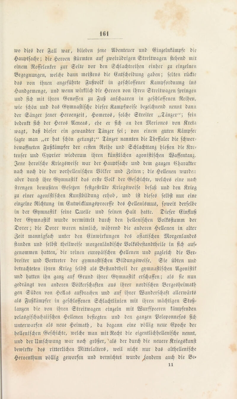 ivo bieä ber gall mar, blieben jene SIbenteuer unb ©ü^elnfäinpfe bie ^auptfadje; bie -üeroen flürmten auf $tveiräbrigen ©treitmagen ftel;enb mit einem Oioffelenfer jur ©eite vor beit ©d;lad;trei!;cn einher 51t einzelnen Begegnungen, melcbc bann meiftenS bie ©ittfcheibung gaben; feiten rücfte baes von ihnen angeführte gufvolf in gesoffener Äantpforbitung ine -^anbgemenge, unb menit mirflid) bie Heroen von il;reit ©treitmagen bringen unb ftd; mit ihren ©enoffen 31t ßujj aitfd;aaren in gesoffenen Oleinen, mie fcböit unb baö ©tymnaftifdje biefer ftantpfmeife bejetc^nenb nennt bann ber ©äuger jener ^eroenjeit, <ponteroe, folche ©treiter „Jänner; fein bebenft ftd; ber $erog SXeneaö, ehe er fid; an beit Bterioneö von Äreta ivagt, bafj biefer ein getvanbter Janker fei; von einem guten Kämpfer fagte man „er i;at fdjön getankt; Jänner nannten bie Il;effalcr bie fd;mer* bewaffneten ^ufifämpfer ber erften 9ieil;e unb ©djiadittanj fließen bie ftre* tenfer unb Kurier mieberum ihren fünftiid;en agoniftifc^en 2Baffentaii5- 3ene i;eroifd;e Striegßtveife ivar ber <£>auptfache unb beut ganzen bi;arafter nad; nod; bie ber vori;elienif^cn Bölfer unb ßciteit; bie «Hellenen mürben aber burd; ihre ©t;muajiif ba3 erfte Bolf ber ©efdiid;te, meld;eö eine itadi ftrengen bemühten ©efe^cit fefigefiellte ÄriegSmeife öefajj unb ben Ärieg 31t einer agoitijlifchen Äuitjtbiibung erhob, unb ift biefeö felbft nur eine eiit^eXne Dichtung im ©ntmicflungövrocejfe beö «helleniöntug, fomeit berfeibe in ber ©t;mitaftif feine Ciuelle unb feinen «halt hatte, tiefer ©influfi ber ©hntitajlif mürbe vermittelt burd; ben i;eüenifd;en Bolfäjiantnt ber £)orer; bie ®orer marett nämlich, mäf;renb bie anberen Hellenen in alter Beit mannigfach unter ben ©inmirfuugeit beö aftatifdjen BlorgenlattbeS ftaitben unb felbft tl;eilmeife morgenlänbifthe Bolföbeftaubt(;eile in ftch auf* genommen hatten, bie reinen curopäifcheit Hellenen unb 3ugleich bie Ber* breiter unb Bertreter ber gt;mnaftifd;cu BilbungSmeife. ©ie übten unb betrachteten ibreit Ärieg felbft al$ Bejianbtl;eil ber gnmnaftifcbeit Slgoitifiif unb hatten il;n gait3 auf ©ruitb ihrer ©t;mitaftif erfd;affeit; alö fte nun gebrängt von anberen Bölferfd;aftcit au$ ihrer norbifeben Bergeöl^fntath geit ©üben von epeflaiS aufbrachen unb auf ihrer 2öaitberfd;aft allermärt^ als gufifämvfer in gefddoffeneit ©d;lad;tlinien mit ihren mächtigen ©tofi* langen bie von ihren ©treitmagen einzeln mit Bkrffpeereit fämpfenbeit Velaögifd;ad;aiifd;en «Hellenen beftegten unb ben gangen Belovoititefoö fid; untermarfen alö neue «heimatl;, ba begann eine völlig neue ©poche ber hclXenifd;en (53efchtdhte/ welche man mit Oied;t bie eigentlichhellenifche nennt, unb ber Umfd;muitg mar noch größer, 'ale ber burd; bie neuere Äriegöfunft bemirfte be$ ritterlichen BiittelatterS, weil nicht nur ba$ altl;ellenifd;e £eroeitthum völlig geworfen unb vernid;tet mürbe ^'onberit auch bie Be* 11