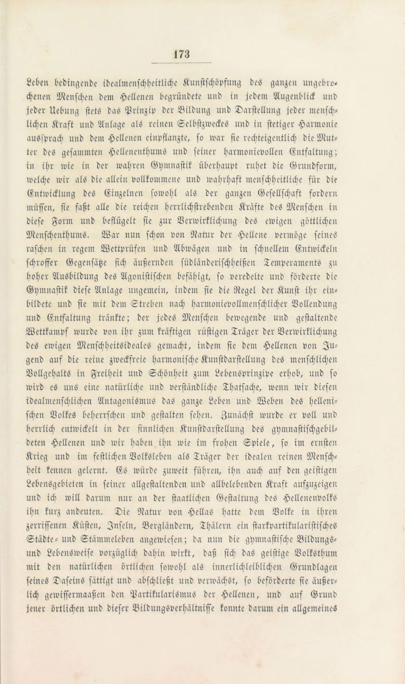 fielen bebin^enbe ibealmenfd;l;eitlicl)c Äuitfifdföpfttng be? ganzen uitgebro* dienen 93ienfc^en bem .£ellenen begrünbete unb in jebem Olugeitblicf unb jeber Hebung ftet? bas Ißringip ber Silbung unb T)arjiellung jeber menfd;* lidfeit Äraft unb Einlage al? reinen Selbjigmetfe? unb in ftetiger Harmonie auSfprad; unb bem Hellenen ciitpflangte, fo mar fte red;teigentlid) bie 2Hut* ter bes gefamntten #elleitentljumS unb [einer fjarmonieroficit (Entfaltung; in ibr mie in ber mal;reit ©pmnaftif überbauet rufiet bie ©rnnbform, treldje mir als bie allein Pollfommene unb mafirliaft mcnfd;f>eitlicf)e für bie (Eutmidiung beS (Einzelnen fomol;l als ber ganzen (#efellfd;aft forbent müffen, fte faft alle bie reifen fjerrlidffirebenbcn Kräfte beS OJleitfdfeit in biefe gönn unb beflügelt fte gur Sermirflidfung beS emigeit göttlichen QJtenfcfienthumiS. 2Bar nun fd;oit Poit Oiatur ber Hellene vermöge feinet raffen in regent SBettprüfen unb Olbmägen unb in fdjnellem (Entmid'elit fcfiroffer (Segenfäbe ftdj äufiernbeit füblänbcrifd;l;eipeu Temperaments 511 fjoljer OluSbilbuttg beS 3lgoitijiifcfien befähigt, fo oerebelte unb förberte bie ©pmnafHf biefe Anlage ungemein, iitbem fte bie Oiegel ber Äunft il;r ein# bilbete unb fie mit bem Streben nad) f|armoiiiePollmenfcf|lid)er Solleitbung unb (Entfaltung träufle; ber jebeS 2Jleitfd;en bemcgenbe unb gejialtenbe SBettfampf mürbe Pon il;r gum fräftigen rüftigen Träger ber Sermirflidjuitg bei? emigeit 2ftcitfcfil;eitStbealeS gemalt, iitbem fte beut Hellenen pon 3u# genb auf bie reine gmedfreie fiarmoittfcbe ^unftbarftellung bcS ntenfdjlid;en SollgefjaltS in greifyeit unb Sdmnbett gunt SebenSpringipe erfiob, unb fo mirb eS uns eine natürliche unb Perftänblidie Tliatfacbe, mcitit mir biefen ibealmcnfd;lid)cn OltitagontSmus baS gange Sebeit unb SBebeit beS ficllent# [eben SSolfeö befierrfdien unb geftalten fefjen. 3unäd)ft mürbe er Poll unb herrlich entmicfelt in ber finnlicfyen Shtitjibarjiellung bes gpmnaftifcfigebil# beten Hellenen unb mir haben il;n mie im fronen Spiele, fo int entfielt $rieg unb im fcftlidfen Solfsleben als Träger ber ibealeit reinen fDienfcjh fielt feinten gelernt. (ES mürbe gnmeit führen, ihn auch auf beit geiftigen SebeitSgebieien in feiner allgcftaltenben unb allbelebeitbeit Äraft aufgugeigett unb ich mill baruitt nur an ber ftaatlicben ©efialtung bes «^ellenenPolfs ihn fttrg anbeuten. Tbie Oiatur pon Bellas batte bem Solle in ihren gerriffenen Äitfien, Unfein, Sergläitbern, Tljälent ein ftarfpartifulariftifdicS Stabte# unb Stämmeleben angemiefeit; ba nun bie gpmnafHfdfe SilbungS# nnb Sebeitömeife norgüglidi bafjin mirft, baff ftdj baS geijiige SolfStbum mit beit natürlichen örtlichen fomofjl als initerlicblctbltcfycn ©ruttblageit feine? TmfeinS fättigt unb abfdjtiefn unb P ermüd'St, fo beförberte fte äufter# lieh gemifferntaafjeit beit hartifularisntus ber Hellenen, unb auf Oruitb jener örtlitheu unb biefer ©ilbung$perl;ältnijfe fonnte barunt ein allgemeine?