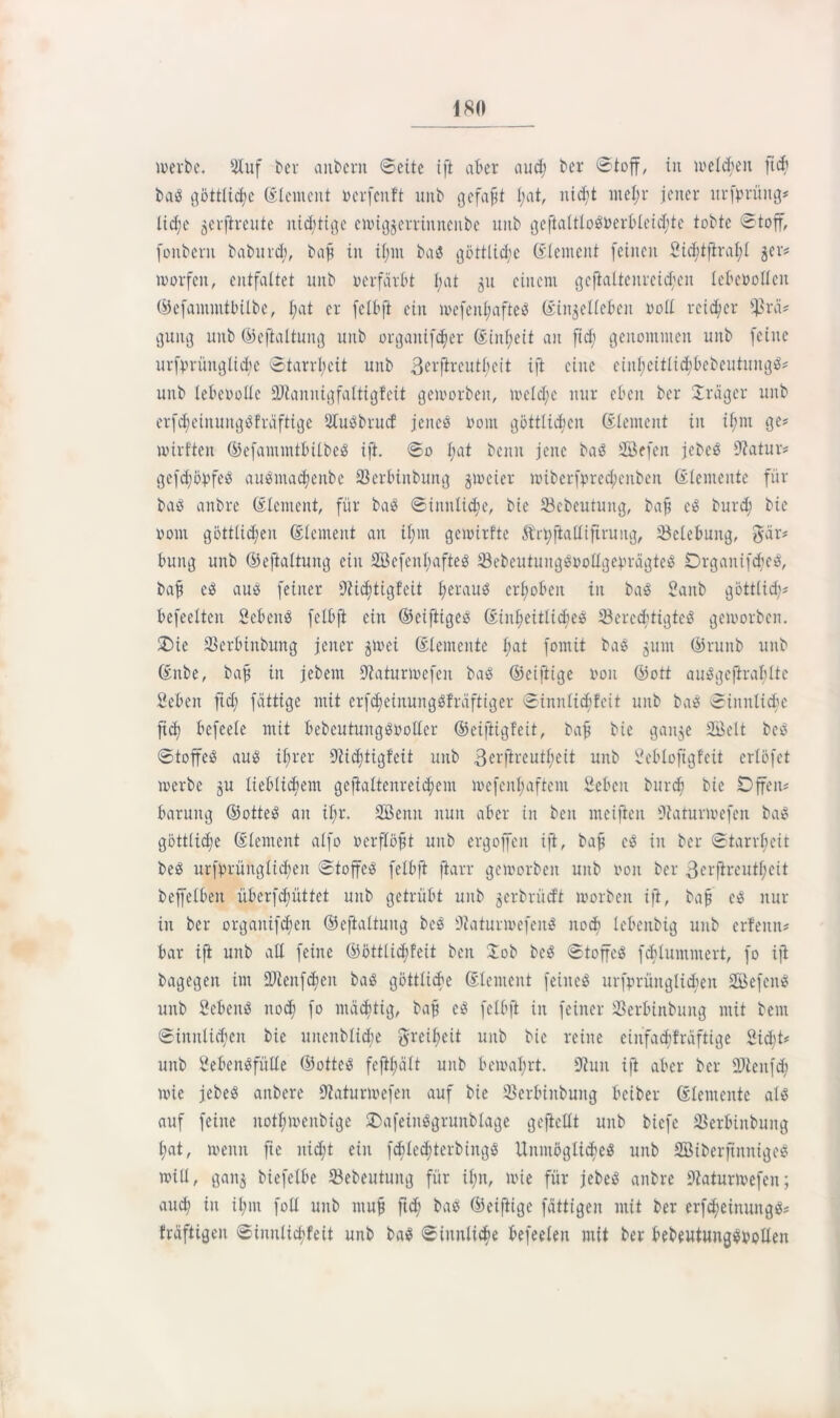 merbc. Stuf ber anbcrn ©eite ift aber aud; ber ©toff, in welken ftd; baS göttliche (Element Dcrfcnft unb gefaxt I;at, nidjt met;r jener urfprüng# lidje jerfireute nichtige enugjerrinneiibe unb geftaltlo$Derbleid)tc tobte ©toff, fonbent baburd;, bafj in il;nt baö göttlid;c (Element feinen Sid;tftral;l 5er# morfeit, entfaltet unb Derfärbt Jjat 31t einem gcflaltenreidjen IcbcDollcn ©efammtbilbe, l;at er fclbft ein mefenl;afteö (Eiitjellebeit roll rcid/cr ^rä# gung unb ©cftaltung unb orgaitifdjer (Einheit an ftd; genommen unb feine urfprünglid;c ©tarrljeit unb 3cvfireutl;eit ift eine einl;eitlid)bebeutung$# unb lebeDollc üDtannigfaltigfeit gemorben, meld;c nur eben ber Jrager unb erfdjeinuttgSfräftige Slubbrucf jenes Dom göttlichen (Element in if;m ge# mirften ©efammtbilbeS ift. ©0 l;at beim jene ba8 SBefen jebcö 9?atur# gefdjöpfeS ausmadjenbe Serbinbung jmeier miberfpred;cnben (Elemente für baö anbre (Element, für ba$ ©üinlidte, bie Söcbcutung, bafj c<3 burd; bie 00m göttlidjen (Element an il;m gemirfte Ärt)ftatlifirung, Belebung, $är# bung unb ©eftaltung ein 2Befenl;afteS $ebeutungäDollgeprägteS OrgaitifdfjeS, bafj e$ au$ feiner Dtidjtigfeit l;erauS erhoben in baS Banb göttlid;# befreiten Sebent fclbft ein ©eiftiges (Einl;eitlid;eö SkrcdjttgteS gemorben. £>ie SSerbinbung jener jmei (Elemente l;at fomit baS jum ©runb unb (Enbe, bafj in jebem 9taturmefen ba£ ©eiftige Don ©ott au^gcftrabltc Beben ftd; fättige mit erfdjeütungSfräftiger ©innlichfeit unb baS ©initlid;c fid) befeele mit bebcutungöDollcr ©eifitgfeit, bafj bie ganje 3Belt beö ©toffeS aus if;rer 9tid;tigfeit unb 3erftrcutl;eit unb Bebloftgfeü erlöfct merbe ju lieblichem geftaltenreicjjem iDcfenl;aftcm Beben burefj bie Offen# barung ©otteS an ifjr. 2öeitit nun aber in ben meifien Üiaturmefcn bae> göttliche (Element alfo Derflöfjt unb ergojfcn ift, bafj cö in ber ©tarrljeit beS urfprüitglid;en ©toffeS fclbft fiarr gemorben unb Don ber 3erftrcutf;eit bcjfelbeit überfd;üttet unb getrübt unb gerbrüdt morben ift, bafj cei nur in ber orgaitifd;cn ©cftaltung beS ÜJtaturmefenl noch lebeitbig unb erfeitn# bar ift unb all feine ©öttlid;!eit ben Job beg ©toffeS fchlummert, fo ijt bagegen im iDienfdjcn baö göttliche (Element feines urfprüitglichen SGBefenS unb Bebens itod; fo mächtig, bafj cS fclbft in feiner Serbiitbung mit bern ©innlid;eit bie uitenblid;e greifjeit unb bie reine einfadjfrdftige Sicft# unb BebcnSfülle ©ottes feft^ält unb bemafrt. 9?un ift aber ber ÜJtcnfd; mie jebeS anbere Otaturmcfen auf bie Skrbinbuitg beiber (Elemente als auf feine itotl;mcubigc OafeinSgrunblage geftcllt unb btefe 23erbinbung l;at, meint fte nid;t ein fdjledjtcrbiitgS Unmögliches unb SBiberjtnnigeS mill, ganj btefelbe SBebeutung für il;n, mie für jebeS anbre Dtaturmefen; aud; in il;in foll unb mufj ftd) baS ©eiftige faltigen mit ber erfd;einungS# triftigen ©innlichfeit unb baS ©iuitlidie befeeleit mit ber bebeutungsvollen