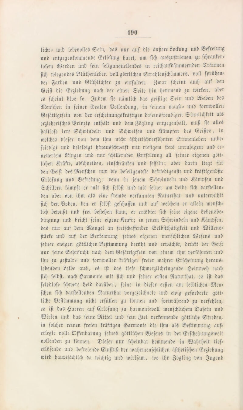 tictjts= unb lebePotleb ©ein, bab nur auf Me äufsere Soidung unb ^Befreiung unb entgegenfommenbe Erlöfung l;arrt, um ftd; aubguftrömen gu fdjranfeit# lofem SBerbeit unb fein feliganquetCeitbeö in reiefaufbäntmernben träumen fid; miegenbeb 23lütl;enleben Poll göttlichen Straljlenfchimmerb, Poll fprül;en# ber garten unb ®lüf)lid;tcr gu entfalten, ßioar fdjeint aud; auf ben ©ei ft bie Ergieljung nad; ber einen Seite tun Ijemmenb 51t irtrfen, aber eb fd)eint tlob fo. ßubem fie nämlich bab geifiiqe Sein unb SBeben beb 'Dlenfdjcu in feiner ibealen SMenbung, in feinem ntaafj# unb formPollcn ©efättigtfein Pon ber erfdjeinungbfräftigen bafeinbfreubigen Sinnlicbfcit alb erziel)erifd;eb $ringip enthält unb bem ßögling entgegenhält, mup fie alleb fjaltlofe irre Sdjioinbeln unb Scfnoeifen unb Äämpfen beb ©eifieb, in ioeld;eb biefer 0011 bem itjm nid;t ä|if>etifdiöerfoI;nten Sinnenieten unbe# friebigt unb teleibigt binaubf^meift mit rieftgem ftetb unrutigent unb er# neuertem Olingen unb mit fd;ülernbe-r Entfaltung all feiner eigenen gött# licken Strafte, atfdmeiben, eiitfcbränfeit unb feffcln; ater barin liegt für ben ©eift beb 9}tenfd;en nur bie tefeligenbfte befriebtgenfie unb fräftigenbfte Erlöfung unb Befreiung: beim in jenem Scbirinbeln unb Kämpfen unb Schillern fämpft er mit ficb feltfi unb mit feiner am Seite ftdi barjlellen# ben ater von ifnn alb eine frentbe oerfannten Dtaturtfiat unb unteripüfjlt fid; ben 23oben, beit er feltft gefdjaffen unb auf meinem er allein menfeb# lid; beiouft unb frei befielen fann, er ertöbtet ficb feine eigene Setenbte# bingung unb triebt feine eigene Straft; in jenem Sdmunbetn unb Kämpfen, bab nur auf bem Mangel an freifdjaffenber Selbfttbätigfeit unb SBitlenb# ftärfe unb auf ber 33erfettnung feineb eigenen mcnfchlicben Sßefenb unb feiner einigen göttlichen Sßeftimmung bernbt unb eripäcbbt, brücft ber (Seift nur feine Sel;nfud)t nad) bem ©efättigtfein Pon einem ifnn perföljnten unb il;n gu gcftalt# unb formvoller fräftiger freier ipafjrer Erfcfeinung beraub# letenben Seite aub, eb ijt bab tiefe fdjmerglidjringenbe ^»eimmel; nadi fiel) feltft, nad; Harmonie mit ftdi unb feiner crfteit 9laturt^at, cb ift bab frieblofe fcbivcre Seit barüter, feine in biefer erjteit am leiblichen füllen# fdjeit fid; barfiellenbeit Olaturtf;at Porgegeidjneie unb einig geforderte gött# liehe Sejitmmung nicht erfüllen gu fönnen unb fortipäbreitb gu verfehlen, eb ift bab Darren auf Erlöfung gu harmonieroH inenfctlid'em 2)afeiu unb SBirfeit unb bab feine ÜUtittel unb fein ßiel Perfennenbe göttliche Streben, in folcfier reinen freien fräftigen Harmonie bie i(;m alb ißefiimmung auf# erlegte volle Offenbarung feineb göttlichen Söefenb in ber Erfcheinungbipelt pollenbeit gu fönnen. tiefer nur fdjeinbar l;emmenbe in 2öabrl;eit tief# erlöfenbe unb tefreienbe Einfluß ber lpahrmenfdilidum äftbetifdieu Ergieliung mirb liauptfäctlich ba wichtig unb lvirffam, rvo il;r ßögling Pon ßugenb