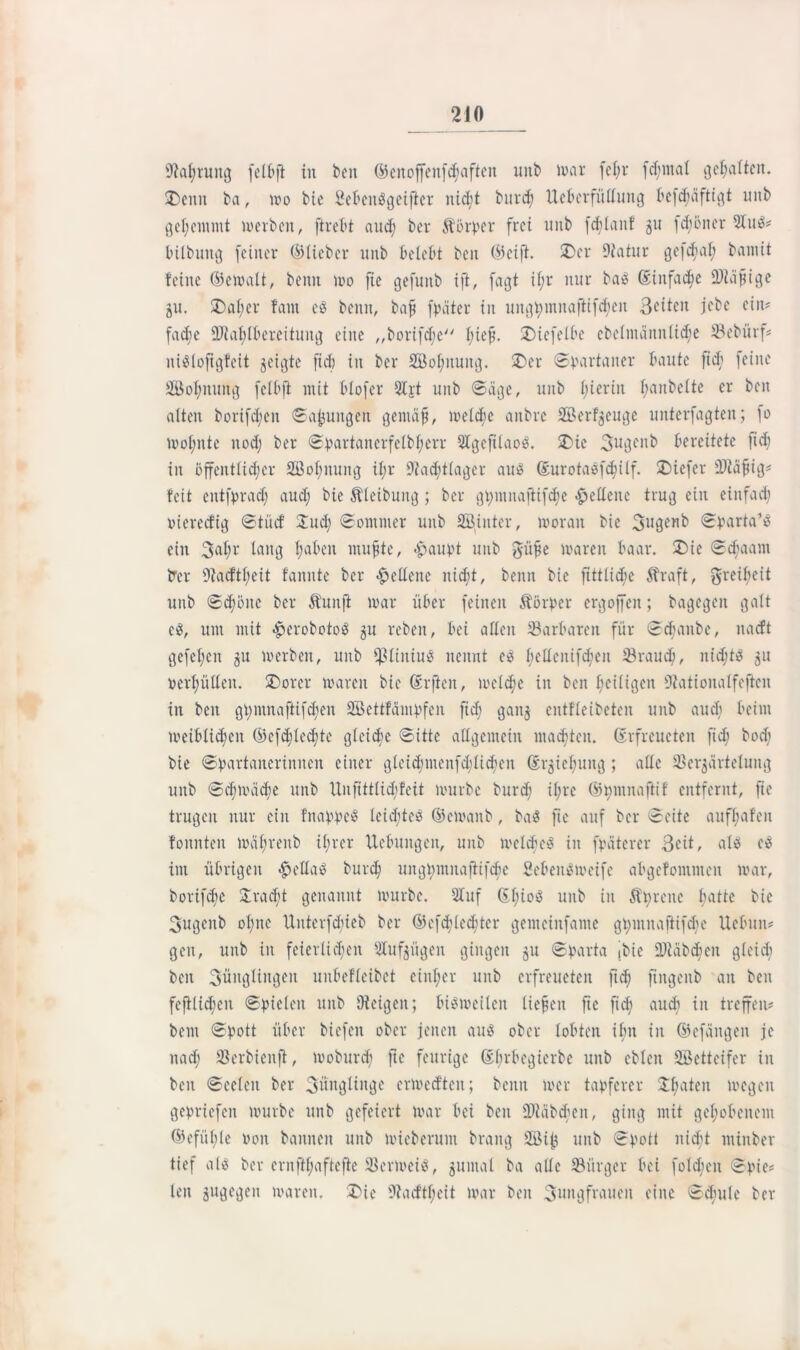 ÜM;rung felbft in beit ©enoffeitfchafteit ititb mar fel;r fdjntal gehalten. £)enit ba, mo bie SebettSgeifier nid;t bitrcf; ttcbcrfüllung befcfyäftigt intb gehemmt merbcit, ftrebt and; ber Körper frei tmb fddanf 511 fd;öiter 3IuS? bilbung feiner ©lieber nitb belebt ben ©eift. £)cr Diatur gefcfal; bamit feine ©emalt, beim mo fie gefunb ift, fagt if;r nur baS ©infame fDiafige ju. £)al;er fallt es beim, baff fpäter in imgt;innaftt[d;en Seiten jebe ein? fadie 9Jiat;Ibereitung eine ,,bcrifcl;e bief. Xuefelbe cbelntänntidie 33cbürf? niSlofigfeit geigte fid) in ber 2Bol;itimg. 25er Spartaner baute fid; feilte ÜÖofynung feibft mit blofer 3Ijt tmb Säge, nitb hierin l;anbelte er ben alten borifd;cn Sa^uitgen gemcifi, meld;e aitbre ©erzeuge unterfagteit; fo mol;itte ltod; ber Spartanerfelbl;err 3IgcfilaoS. 2>ic 3uGeitb bereitete ftc^ in öffentlicher 2Bol)iumg il;r Nachtlager auö ©urotasfchilf. 2>iefcr 2)iafjig? feit entfprad; aud; bie föleibuitg ; ber gpntnajlifdje «Hellene trug ein einfad; öiereefig Stüd' 2ud; Sommer unb Söiuter, morait bie ©pada’S ein 3al;r lang l;abeit muf te, <£aupt unb $üfe mären baar. 2)ie Sd;aant trer 9?aeftl;eit fannte ber Hellene nicht, beim bie fittlid;e Äraft, greil;eit unb Schöne ber Hunft mar über feilten Körper ergoffen; bagegeit galt eS, um mit £erobotoS 51t rebeit, bei allen ^Barbaren für Schaube, itacft gefeljen 31t merbeit, unb fßliitiuS nennt eS ^ellenifdhen 33raud;, nid;ts 51t öerl;üllen. 2)orer mareit bie ©rfien, meiere in ben heiligen Dtatioualfeftcn in beit gpinnaftifdieu SBettfämpfeit fid; gaitj entfleibeten unb aud; beim meiblidjcit ©cfd;lcd;te gleiche Sitte allgemein machten, ©rfreucten ftdh bocfi bie Spartaiteriititen einer gleid;menfcblidieit ©r^icbuitg ; alle SSer^ärteluitg unb S<hmäd)e unb Unfittlidjfeit mürbe burd; i(;rc ©pntnaftif entfernt, fie trugen nur ein fitappeS leichtes ©emanb, baS fie auf ber Seite aufhafen fonitteit mährenb ilner Hebungen, unb mclchcS in fpätcrer Beit, als cS int übrigen £ellaS burd; unghntitaftifcbe SebenSmeifc abgefomnteit mar, borifche 2rad;t genannt mürbe. 31 uf ©hi°3 unb in Äpreitc batte bie Sugcitb ohne tlntcrfdueb ber ©c[d;led;tcr gemeiitfame gt)iitnaftifd;e Uebuit? gen, unb in feierlichen 3Iuf$ügen gingen 51t Sparta |bie ÜDMbchcn gleich beit Jünglingen unbefleibet eiitl;er unb erfreueten ftd; ftitgeitb an ben fcftlidjcn Spielen unb SJteigen; bismeileit liefen ftc fid; aud; in treffen? beut Spott über biefeit ober jenen aus ober lobten ü;u in ©efängen je nach Söerbieitfl, moburd; ftc feurige ©brbegierbe nitb cbleit Sßettcifer in ben Seelen ber Büngliitge ermedten; beim mer tapferer Sha*eu megeit gepriefen mürbe unb gefeiert mar bei beit 9)iäbchen, ging mit gehobenem ©efühte 001t bannen unb micberunt braitg Söijj unb Spott itid;t ntinber tief als ber crnft[;aftcfte SJermeiS, gumal ba alle ^Bürger bei fold;eit Spie? len gujgc^en mareit. £>ie 9?a<ftf;ett mar ben Bungfraueit eine Schule ber