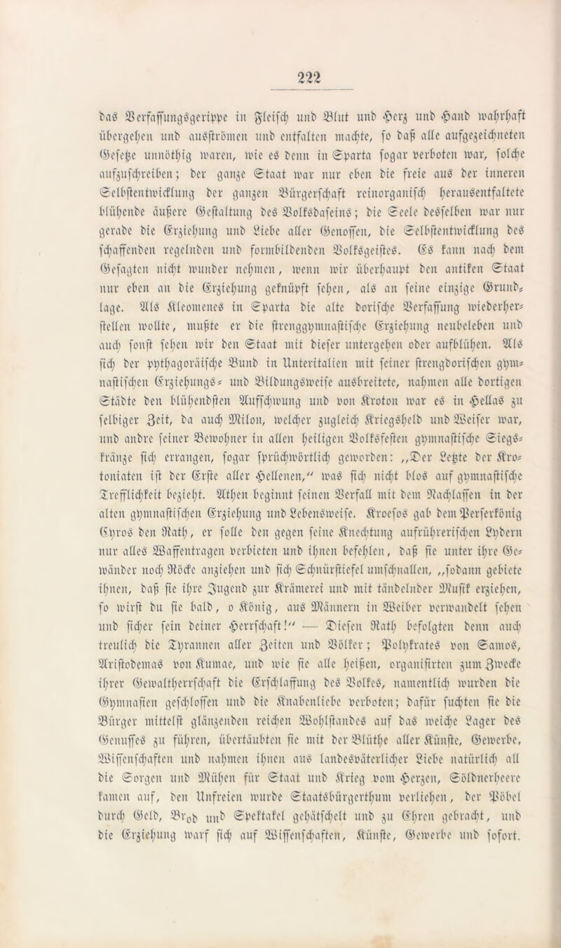 bag Serfaffungggertwe iit glcifd; unb 33lut unb #crg unb <£anb mal;rhaft übcrgel;eit unb augftrömeu unb entfalten machte, fo baft alle aufgegeichneteit ©efejje unnötig maren, mic eg beim in ©parta fogar »ertöten mar, folcfrn aufgufd;reiben; ber gange ©taat loar nur eben bte freie aus! ber inneren ©clbftentmicf'lung ber gangen 23ürgerfd;aft reinorganifet; t;crauöcntfattete b(ül;eitbe äußere ©efialtuitg beg Solfebafeittg; bie ©eele begfelbeit mar nur gerabe bie Gcrgiel;uitg unb Siete alter ©enoffeit, bic ©elbfieittlvicflung beg fetaffenbeu regelitben unb fornibilbenbcn Solfggeifieg. ©g fann nad; beut ©efagten nicht hinüber neunten, loenn mir überhaupt beit antifen ©taat nur eben an bic ©rgicl;ung gefnüpft fel;en, als an feine einzige ®runb# läge. 3dg Äleomeneg in ©parta bie alte borifd;e Serfaffung mieberl;er= ftcllcn mottte, nutzte er bie ftrenggi;mnaftifdje ßrgietmng neutcleten unb aud; fonft feilen mir ben ©taat mit biefer untergeben ober auftlüfien. 3l(g fid; ber pt;tf;agoräifd;e Sunb in Unteritalien mit feiner ftrcngborifdjcn gpnt* nafitfd;cn ©rgiehuitgg* unb Silbmtggmeife augbreitete, nahmen ade bortigen ©täbte ben blül;enbffen 3Iuff<h>»ung unb oon Äroton mar eg in #ellag gu fettiger Seit, ba aud; Milon, metd;cr gugleid; &ricggl;clb unb SBeifer mar, unb anbre feiner 23cmol;ncr in alten Zeitigen Solfgfefteit gt;iunaftifd;e ©iegg« frdnge fid; errangen, fogar fprüd;mörtlid; gemorben: „$Der Scftte ber Äro# tontaten ift ber ©rfie alter lettenen/' mag fid; nicht ttog auf gpntnafiifche Ürefftidjfcit tegiet;t. 2ltt;en beginnt feinen Verfall mit bent Sadtlaffeit in ber alten gl;nmaftifd;cn ©rgiel;uitg unb Scbeitgmeife. Äroefog gab bem^erferfönig ©t;rog ben Oiatt;, er fotte ben gegen feine Änedjtung aufrübuerifdjen Silbern nur atteg SSaffentrageu »erbieten unb it;nen befehlen, baff ftc unter il;re ©e* mänber nocl; Diode angiet;en unb fid; ©djnürfiiefel umfdmalten, „fobanit gebiete ifmeit, baft fie it;rc Stigenb gur Äränterei unb mit tänbclnber ufif ergießen, fo mirft bit fie halb, o Äönig, aug Männern in SBciber »ermanbelt fcl;en unb fid;cr fein beiner <£»crrfd;aft! — liefen Otatl; befolgten beim aud) treulich bic £l;raitncu aller 3eitcn unb Söller; Ißolt;frateg »on ©antog, Sbriftobemag »ott 5?untae, unb mic fie alle hcifwt> organifirten gumB^etfe il;rer ©emattl;errfd;aft bie ©rfd;Iaffung beg Sotfcg, namentlich mürben bie ©pmitaftcn gefd;(offcit unb bie Änabenticbe »erboten; bafür fugten fie bie SBitrger ntittelft glängeitbeit reichen 2Bol;lflanbcg auf bag rneiche Säger beg ©emtffeg gu fül;ren, übertaubten ftc mit ber Stütl;e aller Äüitfie, ©elverbe, 2öiffenfd;afteit unb nahmen ihnen aug lanbcg»ätcrlid;er Siebe natürlich all bie ©orgeit unb Mühen für ©taat unb Ärieg »ont bergen, ©ölbnerbeerc fanteit auf, beit Unfreien mürbe ©taatgbürgerthum »erlichen, ber $6bcl burd; ©etb, Sr0^ unb ©peftafcl gel;ätfd;elt unb gu ©breit gebracht, unb bie ©rgiehung marf ft<h auf SSiffcnfduiftcn, ftüufte, ©emerbe unb fofort.