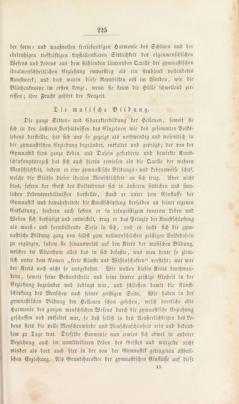 ber form * mit maafwotteu freitebeitbigeit Harmonie be« Scföiteit unb bcr ebelrufigett tieffrüftigeu frpftattenftareu Sittlicffeit be« eigenmenfcflicfeti Sefett« unb Seben« au« bcm ftciftenben täuternben Duelle ber gpmnaftifd;en ibealntenfcffeitticfeu Grjiefuitg entporftteg a£ss ein ftraflcub nottcnbete« Äuujiwerfj unb bocf waren btefe Otepubtifen erft int Serben, wie bie 33(ütfcitfno«pe int erfiett Seltne, wenn ftc faunt bie <£nttte fd;mettenb 3er? riffen; if re $rucft geehrt ber üfteujcit, 2) i e nt u f i f cf c 33 11 b u it g. Die gait$e Sitten? unb Gfarafterbilbung ber «Seltenen, foweit fie ftd; in ben änderen SSerfättniffen be« Gin^clncn wie be« gefantmteit 93oifö? lebend barftettte, bat ftd; un« fo gegeigt al« notf;weitbig unb wefentiid; in ber gi>ntnaftifcf;en Gr$ief uitg begrünbet, entfaltet unb geprägt; bcr non bcr ©pmnaftif für« gattge Sebeit unb 2)afeiit geferberte unb bewirfte Äunfi? fd)öpfungöprogcp t;at ftd; aud; I;ierin erwiefeit at« bie Duette ber wahren SJienfcf (id;feit, inbent er eine gpntitafiifcfe 33itbung«? unb 2ebcn«weife fcfuf, wetd;e bie Stütfe biefer ibeaten 9Jtenfd;tid;!eit an ftd; trug, 51 ber nieft bto«, fofern ber ©eift be« 33olf«tfunt« ftd; in äufserett fttttid;en unb finit? ti^eit £eben«nerfättniffeit barfteftte, ftaitb er unter beut Ginftuffe bcr ©pntnafiif unb bewafrfeitete bie Äuitftfcföpfuitg berfetbeit an feiner eigenen Gntfaltung, foitbetn aud; fofern er in rcingeifiigent innerem 2ebeit uub Seben ftd) betätigt unb eittwicfelt, trug er ba« $riitgip ber Äuuftfcböpfung nt« ntaaft? unb formbitbenbe Secte in ftd;, unb e« fud)t ft cf bie gfm? naftifdfe 23itbung gang non fetbft gunt oottmenfeftiefen geifiigen 2$otf«bafein gu ergänzen, iitbent ftc finau«n>ei«t auf ben Ärci« bcr nutftfdeit S3ilbuitg, wetd;er int Sdtertfutn alte« ba« iit ft cf befaßte, wa« mau f;eute fo gient? tief unter bcm Hainen „freie fünfte unb Stffeitfcfaften ncrjieft; nur war ber Ärei« ltocf nieft fo au«gebefitt. Sir Wotten biefeit Ärei« burefwan? beim, foweit feine 23eftanbtfcitc unb feine innere geifiige Ginfeit in ber Gr^iefung begrünbet unb bebingt war, unb f cf tieften bamit bie Äunfi? fcföpfung be« üDtcnfcbeit na cf feiner geifiigen Seite. Sir fabelt in ber gpmnajiifcfen SBilbuitg bcr lettenen fd;on gefcfeit, Wctcf ferrtiefe ebte Harmonie be« ganzen menfefliefen Sefeit« burd; bie gftnitajiifcfe Grjiefung gefcfaffen unb entfaltet war, fo baff fetbft in beit 5Ccufscrtid;fciteit be« Se? ben« ftet« bie rotte 3}ienfcbcnwürbe uub SJtenfdwufcfönfeit rein uub bcbeitt? fant 51t Jage trat. Dicfetbe Harmonie nun erwic« ftd; obwot in anberer SBegiefung auef im unmittetbaren Seben bc« ©ciftc« unb wurgette uieft intiitber at« bort aud; ficr in ber turn ber ©fntnafiif getragenen äftfeti? [eben Grjiefung. 5(1« ©ruitbcfarafter ber gfntnafiifcfen Giuftüffe auf biefe i&