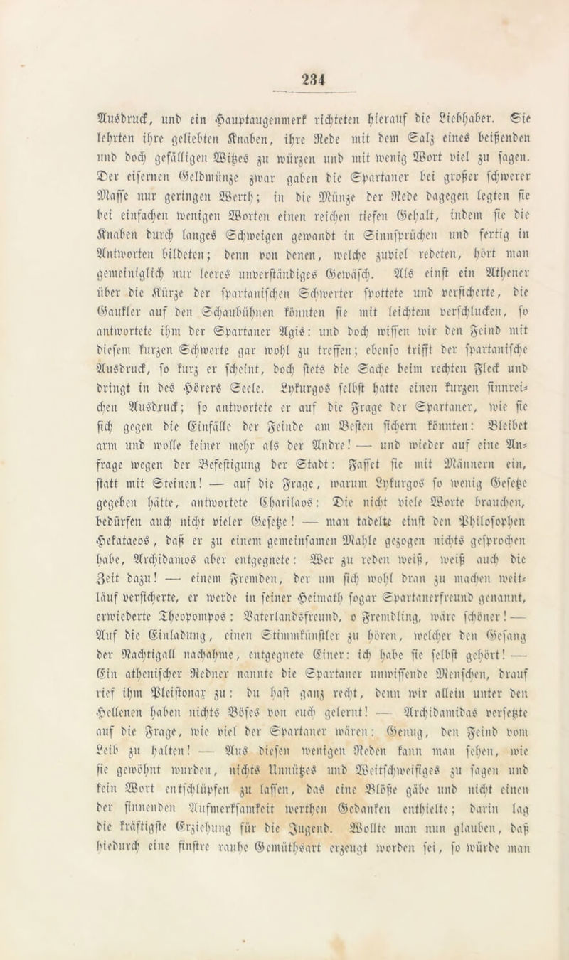 2IuSbrucf, unb ein <£>aubtaugenmerf richteten hierauf bie 2iebl;aber. ©ie lehrten ihre geliebten Knaben, if;re Diebe mit bem ©al$ eines beijjenben imb bod; gefälligen ©ifteS 31t mürben »nb mit wenig ©ort nie! gu fagen. 2)er eifernen ©elbmünje jwar gaben bie Spartaner bei großer fernerer SWaffe nur geringen ©ertl); in bie iDtünje ber Diebe bagegen legten fte bei einfachen wenigen ©orten einen reichen tiefen ©efjalt, ittbem ftc bie Äitaben burcb langes ©d;Weigen gewanbt in ©innfbrücfjen unb fertig in Antworten bilbeten; beim non beiten, welche juniel rebcteit, hört man gemeiniglich nur leeres unoerftänbigeS ©ewäfcb. 2I1S einft ein 2ltl;eiter über bie ftür^e ber fpartanifdsen ©cbwerter fpottete unb oerftcberte, bie ©aufler auf ben ©d;aubül;nen fömtten fte mit leidstem oerfdi>lucfen, fo antwortete if;m ber ©partaner 2IgiS: unb bod; wiffett wir ben gcinb mit biefent furjen ©ch werte gar wo 1)1 ju treffen; ebenfo trifft ber fpartanifcbe 2IuSbrucf, fo !urj er fd;eint, bod; ftets bie ©acbe beim rechten $lecf unb bringt in bcS <£)örerS ©ecle. SpfurgoS felbft l;atte einen furzen ftitnrei* d;eit 2IuSbrucf; fo antwortete er auf bie ftrage ber ©partaner, wie fte fid; gegen bie ©infälle ber Jeiitbe am SBefien fiebern fönnten: ©leibet arm unb wolle feiner mel;r als ber 2tnbre! •— unb wieber auf eine 2Iit* frage wegen ber ©efeftigung ber ©tabt: Raffet fte mit DJläitnern ein, ftatt mit ©teilten! — auf bie grage, warum SpfurgoS fo wenig ©efejje gegeben l;ätte, antwortete ©l;arilaoS: ü)ic nicht piele ©orte braunen, bebürfen and; nicht vieler ©efehc! — man tabelte einft beit ©l;ilofopl;eit .<>efataeoS , bap er $tt einem gemcinfanten SDlahle gezogen nichts gefprodjeit habe, 2IrcbibaiuoS aber entgegnete: ©er 51t rebcit weif, weif and; bie Beit ba$u! — einem grentbett, ber unt ftch wol;l brau ju machen weit« lauf oerfteberte, er werbe in feiner ^»eimatl; fogar ©partaitcrfreuiib genannt, erwicberte $l;eopompoS : ©aterlaubsfreunb, 0 grembHitg, wäre fd'öiter!— Stuf bie ©inlabititg, einen ©timntfünftler 51t f;örcit, welcher ben ©efang ber 91ad;tiga(l nacbal;nte, entgegnete ©incr: ids l;abe fte felbft gehört! — ©in atbcnifd;er Dlebner nannte bie ©partaner unwiffenbe fDlenfcfien, brauf rief il;nt ©leijionap 51t: btt baft gatt$ red;t, beim wir allein unter ben •Hellenen haben nichts ©öfeS Pon euch gelernt! — 2frcf)ibaniibaS oerfegte auf bie ftrage, wie oiel ber ©oartaner wären: ©einig, ben ft-einb 0011t ?eib 51t halten! •— 2luS biefen wenigen Dieben fanit man fe(;en, wie fie gewöhnt würben, nidjtS UititügcS unb ©eitfcbweiftgeS 51t fagen unb fein ©ort eit tfeh lüpfen ju laffeit, baS eine ©löfie gäbe unb nicht einen ber ftitneitbcit 21 ufnterffantfeit werthen ©ebanfett enthielte; barin lag bie fräftigfte ©r^iehung für bie Bugettb. ©ollte man nun glauben, baft hiebureb eine finftre rauhe ©cmütbSart erzeugt worben fei, fo würbe man