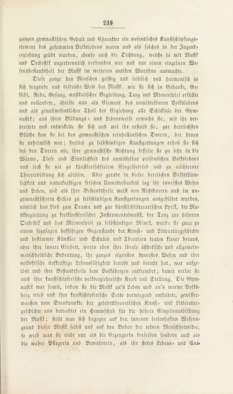 flanken ghmnajKfcheu ©ehalt imb ©harafter ein mefentlicheS $funjt[d;öpfungS? dement bcS gefanunten öolfSlebeitS waren unb als fotc^ee in bei* 3ugenb? erjtejjung geübt würben, ebenfo auch bie X>id;tung, welche ja mit 3D2uftf unb Drcbeftif unzertrennlich »erbunbeit war unb nur einen einzelnen 2Be* [enSbeftanbtljeil ber iPiufif int weiteren antifen Sßortftnn auSmachte. £>iefe gan^e beit thlenfchen geiftig unb leiblich roll harmonifdj in fid; tragenbe unb btlbenbe Seit ber DJhiftf, wie fte fid; in ©ebanfe, ©e? fühl, Diebe, ©efattg, muftfalifcher ^Begleitung, £anz unb ÜJtienenfyiel erfüllte unb »ollenbete, tl;eiltc nun als Element bcS unmittelbaren 23otfSlebenS unb als grunbmefentlicher 21;eü ber (Srjie^uttg alle Scbid'fale ber ©hm? naftif; auS ihrer 33ilbungS? unb SebenSweife erwuchs fte, mit il;r »er? breitete unb entwickelte fte fich unb mit il;r crfiarb fte, zur l;errüd)ften 5Mütl;e fatn fte bei ben guntuaftifdüeu reinl;ellenifd;en SDorern, bei betten fte urbeimifd) war; freilid; zu felbftänbigen Äunfigattungen erbeb fte fid; bei ben £)orern nie, il;re ghrnnaftifefte Di ich tu ng fe[feite fte z11 fd;r in bie Scintte, Siefe unb @tnnlid;feit beS unmittelbar perfönlid;eu 23olfSlebenS unb lieft fte nie zu fünfi(eri[d;[retem Einzelbetrieb unb 51t nüchterner £heoriebilbung ficb ablöfeit. Slber gerate in biefer herrlichen 33olfStl;üm? lidjfeit unb naturfräftigen frifcbeit Unmittelbarfeit lag il;r innerfteS Sefett unb Sehen, unb als il;re 33eftanbtheile meift von Dtid;tborern unb im un? gt>mnaftifd;eren Bellas zu felbfiänbigcn Äunftgattungen auSgebtlbet würben, nämlich ba^ Sieb zum SDrama unb jur fünftlicblitterari[d;cn St;rif, bie 2)hi? ftfbegteitung zu freifünftlerifcher 3njtrumentalmu|tf, ber 5Tang zur höheren Drcbeftif unb baö SDlicnenfpiel zu felbfiättbiger DDiimif, würbe fte zwar zu einem fozufagen ^offäi;tgen ©egenftanbe ber ft int ft? unb 2ittcraturgcfcfüd;te unb bejUmmtc Äünftler unb Schulen unb 2d;coneen traten flarer herauf, aber if;re innere Einheit, worin eben ihre ibeale äfthetifchc unb allgemein? menfchheitli^e öebeutuitg, ihr ganzes eigenfieS rniterfieS SBefen unb ihre iwlf'Sfrifd;e tieffräftige ScbonSfübigfeit beruht unb beruht hat, war aufge? lost unb ihre 23cfianbtheile bent SBolfSherzcit entfrembet; bamit verlor fic aud; ihre funft[d;ü»fcrifcbc rwlfserzieherifd'e Ära ft unb Stellung. $Die ©hm? naftif war fontit, ittbent fte bie Sftuftf ait’S Sehen unb an’S warme 33olfS? l;erz trieb unb il;rc funft)d;bpferifd;e Seite »orwiegcnb entfaltete, gewiffer? maafku Vom Stanbpunfte ber gelel;rttl;eoreti[d;en ftunft? unb Sitteratur? gefehlte aus betrachtet ein #emm[d;uh für bie höhere EinzelnauSbilbung ber SDtuftf; [teilt man ficb bagegen auf ben inneren feeleithaften ScfenS? grunb biefer DJlitftf felbft unb auf ben 23obeit ber reinen DJtenfchheitSibee, fo wirb matt fte nicht nur als bie Erzeugerin bcrfelben fonbern aud; als bie wahre Pflegerin uttb 33ewa(;rerin, als ihr ftetes Sehens? unb Ent«