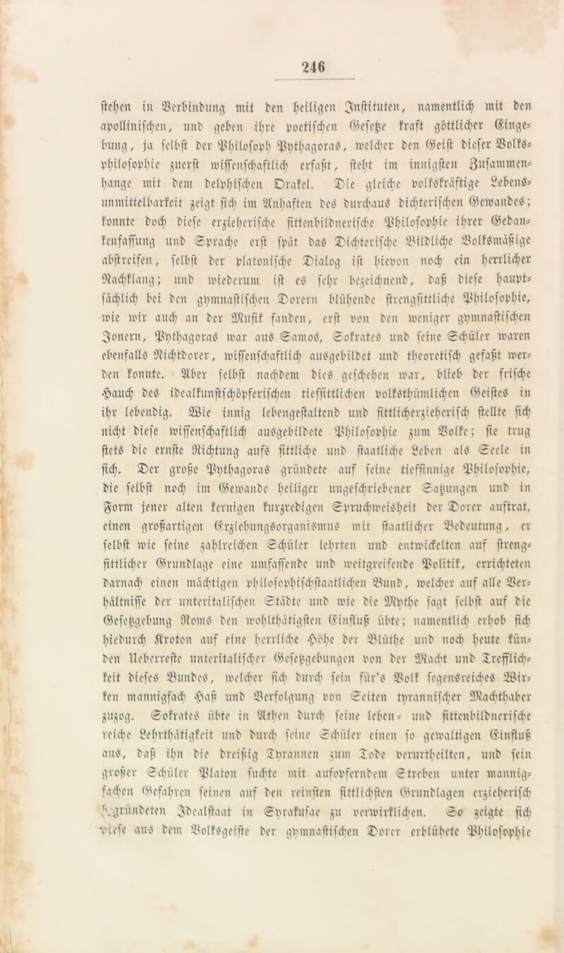 ließen tu Verbinbung mit feen fettigen 3nflituten, namentlich mit beit atollinifchen, unb geben if;vc poettfcfyen ©efe£e fraft göttlicher (singe* buttg, ja felbft ber Sßfjilofopfy ^J3^tf;agora5, melcher ben ©eift biefer 33ol?** öf;ifo(opf;ic juerfl mijfenfcbaftlid; erfaßt, flel;t im iniiigften Sufammen* haiiigc mit beut betvt;ifcbeu Drafel. £>ie gleiche tolf*fräftige 2eöeitö= unmittelbarfeit geigt fid; im älubafteu be* burchau* bicbterifdu'ii ©ewattbe*; foitnte bod; biefe etgteberifc^e fittenbilbnerifd;e iß^ilofo^ie ihrer ©ebatt* TenfafTmtg unb ©trache er ft frät bas SDicöterifcftc Vilblicbe Volf*ntäßige abjircifen, felbft ber platonifc^e Dialog ift liicnon noch ein herrlicher tftadjflaitg; unb mieberum ijl ec fef;r bejeidmenb, baß biefe l;aubt* fachlich bei ben gi;mnaftifcben Dorern bliibcnbe firengftttli(he ^liilofopljie, mie mir auch an ber SRttftf fauben, erft imn ben weniger ghmnafiifcben Soncrtt, ißnthagora^ mar au* ©amo*, ©ofrate* unb feine ©d;üler maren ebenfalls €2id;tborer, miffenfehaftlid) au*gebilbet unb theoretifcb gefaxt wer* ben fonnte. 9Iber felbft nachbcnt biee gcfchel;cn mar, blieb ber frifche «ftaud; be* ibealfunflfdjöpferifdjeit tiefftttlid&en oolf*tbümlichen ©eijte* in i^r lebeitbig. 2ßie innig lebengejtaltenb unb fittlidier^iebcrifdi jiellte fid; nicht biefe Wiffenfdjaftlid) au*gebilbete ^l;ilofobl;ie junt Volfe; fte trug fiel* bie ernfie i)tid;tung auf* fittlicbe unb ftaatliche Öebcn als? ©eele in ftd;. £>er große $t;thagora* grünbete auf feine tieffinnige Vbilofotlue, bie felbft noch im ©emanbe ^eiliger uitgefchricbencr ©amtngeu unb in gorm jener alten fernigen furjrebigen ©trucbmei*l;eit ber £>orer auftrat, einen großartigen ©rztel;ung*organi*mu* mit ftaatlicher Vebeutung, er felbft mie feine zahlreichen ©datier lehrten unb entmicfelten auf jireng# fittlidjer ©runblage eine untfaffenbe unb meitgreifenbe Volitif, errichteten barnach einen mächtigen 4.'f?110foVhifjtaa111ihe 11 Vunb, melier auf alle Ver* hältnijfc ber unteritalifchcn ©täbte unb mie bie ÜJbtbe fagt felbft auf bie ©efejjgebung 9tom* ben mohlthätigfteu (Einfluß übte; namentlich erhob ftd; hieburd; Ärotoit auf eine herrliche hohe ber Vliitbe unb noch I;cute fün* ben Ueberreftc unteritalifd;er ©efejjgebungeit ton ber 931 acht unb Irefflid; feit biefe* Vuitbe*, melcher ftd; bttreb fein für’* Volf fegeit*reiche* 2Bir* feit mannigfach haß unb Verfolgung ron ©eiten tnranuifd;er Viad'thabcr Zu^og. ©ofrate* übte in 3ltl;en bureb feine leben * unb fittenbilbnerifche reiche ?ebrthätigfeit unb burch feine ©datier einen fo gemaltigen (süifluß au*, baß ü;n bie breißig 2t;rannen junt 2obc nerurtbeilteit, unb fein großer ©duiler Platon fuebte mit aufohfernbent ©treben unter maitnig* fachen ©efabreit feinen auf ben reiuften fittlichften ©runblagen erzief;erifd' ‘vgrünbeten ^bcalftaat in ©nrafufae gu oermirflichen. ©0 geigte ftd; viefe au* beut Volf*geifte ber gümnaßifchcn $>orer erblübete hhilofopl;ic