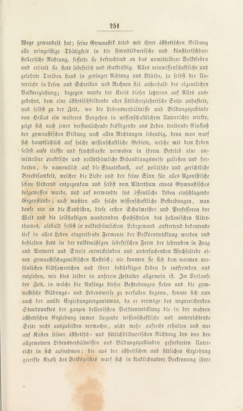 s2ßcge getoanbelt f;at; (eine ©t>mnafitf trieb mit il;rer äftyetifd?en 33itt>unc^ at(e reingeifiige J^atigfeit in bie ftttenbilbnerifd;e unb fünfilerifdjbar# (Merifdjc Otichtung, fcffeite fie befruchtenb an ba? unmittelbare 23o(f?lebeit unb erhielt fie ftet? lebcfrifeh unb tbatfraftig. Sille? reinmiffcnfebaftlid;e unb gelehrte Treiben fianb in geringer Sichtung unb 33lüthe, ja (clbft ber Un# terricht in Hefen unb Schreiben unb 9ied;nen fiel außerhalb ber eigentlichen 33olf?er$iehung; bagegen mürbe ber 5frei? biefer lederen auf Sille? au?# gebehnt, bem eine äfthetifcbbilbcube ober fttt(icher$ieherifd;e Seite anhaftete, unb feibft 511 ber £cit, mo bie Scbcn?verbaltniffc unb ©übung^uftänbe non £ella? ein meiterc? Vorgehen in miffenfchaftlidjem Unterrichte mirf'te, jeigt fid; noch jener verftitnlid;cnbe fräftigenbe an^ lieben treibenbe öiufluf? ber gt)mnaflifdjen 33ilbung nad; allen Dticbtungcn lebenbig, beim man warf ftd) bauptfachtid) auf fo(d;e miffenfchaftlicbe ©ebiete, meldje mit bem Heben felbft auf? tieffte unb fruchtbarjte 0ermoben in ihrem ^Betrieb eine un# mittelbar vraftifebe unb »olf?thümliche 93ehanb(ung?mcife juliefjeu unb for# berten, fo namentlich auf bie Staat?funft, auf politifche unb gerichtliche 33erebtfam!eit, welcher bie Siebe unb ber feine Sinn für alle? Slgontfiifdje fdjou förbentb entgegenfam unb felbft 00m 2lltertl;unt etma? ©hmnaftifchc? beigemejfen mürbe, unb auf vermanbte in? öffentliche Heben einfdjlagenbe ©egenfiänbe; auch mußten alle foldje mijfenfd;aftlid;e Seftrebuitgen, man benfe nur an bie Sobfujicn, biefe erften S^ulmeifter unb fßrofefforen ber SBclt unb bie leibhaftigen manbernbeit <£>ocbfdutlen be? I;ellcnifd;cn Slltcr# thumc?, al?ba(b felbft in volf?tbümlicbem Sefirgcmanb auftretenb bebeutenbe tief in alle? Heben eingreifenbe Fermente ber $olf?eutmicflung merben unb behielten ftet? in ber volf?mäf?igen lebefrifd;cn gönn ber lehrenben in ftrag unb Slntmort unb Streit entmicfelnben unb unterfuchenben SBecbfelrebe ei- nen ghmnaftifdiagoniftifdjen Slnftrich; nie fonnten fie fid; bem marinen per* fönlichen bi(bfamreid;en unb ihrer bebürftigen Heben fo entfremben unb entziehen, mic bie? leiber in unferem Zeitalter allgemein ift. 3w Verlaufe ber $eit, in meldje bie Anfänge biefer ©ejircbungeit fielen unb bie ginn# nafiifche 93ilbitng?# unb Scben?mcife 51t verfallen begann, fonnte (ich nun auch ber antif'e ©rjiehung?organi?mu?, ba er vermöge bc? un$ureid;cubcn Stanbpunfte? ber ganzen hedenifchen 93olf?entmidlung bie in ber mähren ä|U;ettfd;cn drgiehung immer liegenbe miffenfchaftliche unb unterridjtenbc Seite nicht attägubilben vermochte, nidft mef;r aufrecht erhalten unb nur auf Äofieit feiner äfthetifcb# unb fittlidjbilbncrifchen Wichtung ben von ben allgemeinen Scbcn?Verhältniffen unb $ilbung?$uficinben gefolgerten Unter# rieht in fid) aufnehmen; bie au? ber äfihetifchen unb fittUcbcn ©r^tebuitg gereifte Äraft be? S8olf?gcific? marf fid in finblidmaivcr 9?erfennung ihrer