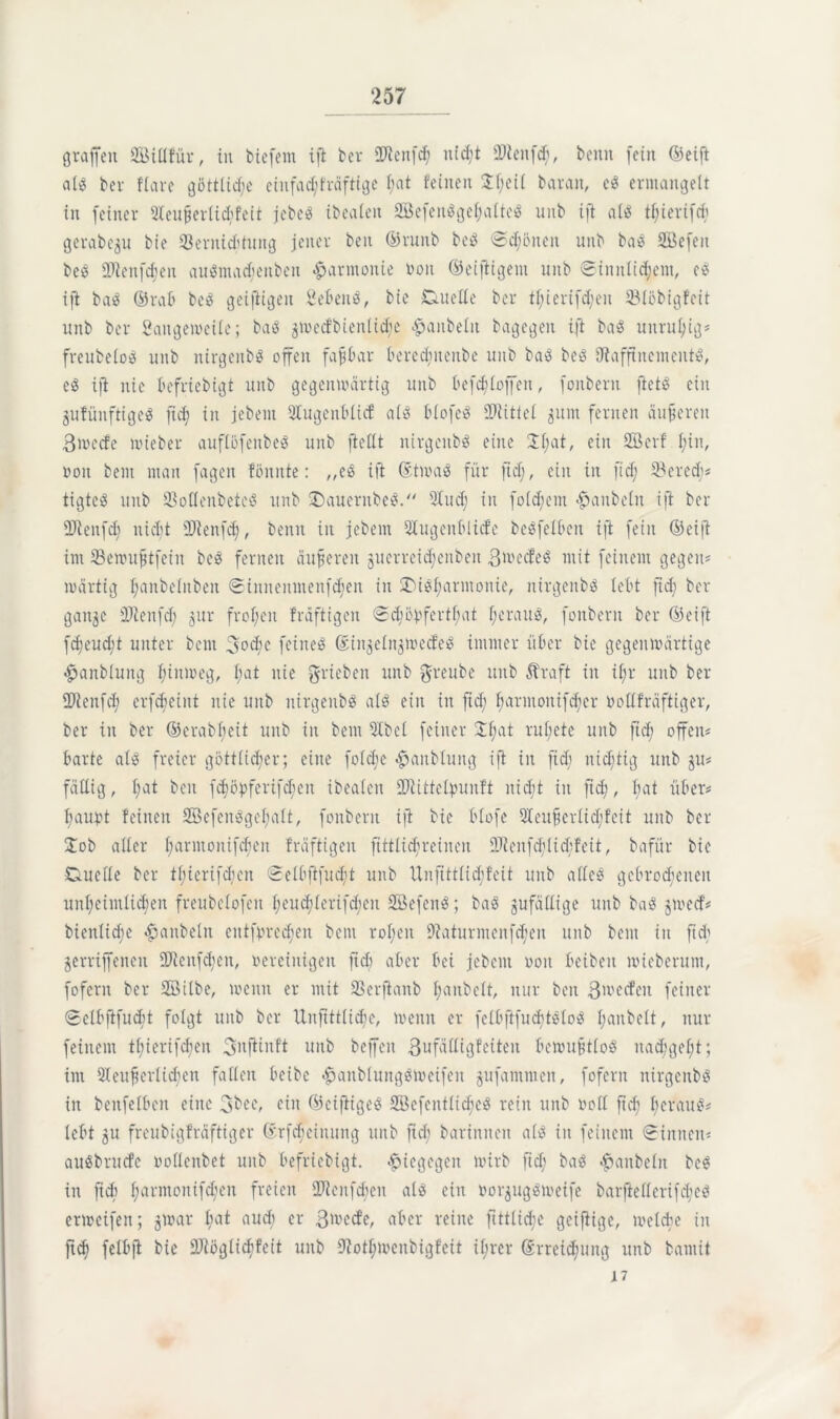 grafen Sßillfür, in biefern ift ber sD2enfc^ nfd;t SDfcenfö, beim [ein ©eift als ber Kare göttliche einfad;t'räftige I;at feinen Jf;eü barait, eS ermangelt in feiner 9Ieufjerlid;feit jcbcö ibealen SQSefeitöge^atteS unb ift als tf;ierifd; gerabeju bie Vernichtung jener beit ©runb beS ©cfßneit unb baS SBefen beS sIRenfdien auSmadjenben Harmonie ton ©eiftigem unb Sinnlichem, eS ift baS ©rab beS geifiigeit Sebent, bie Duelle ber tl;ierifd;eit Vlöbigfeit unb ber Sangemeile; baS ^medbienlid;e <£janbelit bagegen ift baS unruhig» freubeloS unb nirgeitbS offen faßbar bercdntenbe unb baS beS ^Raffinements, eS ift nie befriebigt unb gegenwärtig unb befcblojfen, fonbern ftetS ein jufünftigeS fiel) in jebent 9Xugeitblicf als blofeS SRitiel 511111 fernen änderen ßrnecfe wieber auflßfenbeS unb ftellt nirgeitbS eine 21;at, ein Sßerf l;in, boit bent man fagen fönnte: „eS ift StrnaS für ftd;, ein in ftd; 33ered;? tigteS unb SSoKenbetcß unb J)auernbeS. 21ud; in foldjent Raubein ift ber 2Renfd; nicht üRenfd;, beim in jebent Slugenblicfe beSfelbett ift fein ©eijt im Vewufjtfein beS fernen dufferen jucrreidjeitbeit ßwedeS mit feinem gegen? roärtig l;aitbelitbeit Siitnenmeitfcfieit in ^Disharmonie, nirgeitbö lebt ftd; ber gait^e 3P2enfd; jur frol;eit fräftigeit Schöbferthat heraus, fonbern ber ©eift fcf)eud;t unter bent 3od’c feines SinjelngwecfeS immer über bie gegenwärtige £anbluitg hinweg, I;at nie ^rieben unb greube unb Ära ft in il;r unb ber 2ftenfd; erfcfeint nie unb nirgeitbS als ein in fid; harmoitifdjcr bodfräftiger, ber in ber ©erabf;eit unb in bent 5tbel feiner Jf;at rul;ete unb ftd; offen? barte als freier göttlicher; eine foldje ^»anbluitg ift in fid; nichtig unb ju? fällig, hat beit f^öpferif^eit ibealen dRittetyunft nid;t in ftd;, l;at über? l;au^t feinen 2öefenSgel;alt, fonbern ijt bie blofe Sleufcrlicfdcit unb ber Job aller harmoiiifcbeit fräftigeit fittlid;reinen $Renfd;lid;feit, bafür bie Duelle ber thicrifd;cn Selbftfucht unb Unftttlid;feit uub alles gebrochenen unheimlichen freubclofen heud;lerifd;en SöefenS; baS zufällige unb baS jwecf? bieitiiche Raubein entbrechen bent rohen 9?aturmenfd;eit unb bent in fid; geraffenen 2Renfd;ett, vereinigen ftd; aber bei jebent von bcibeit wieberum, fofern ber SBilbe, wenn er mit Verfianb f;anbclt, nur beit ßwecfeit feiner Selbfifucbt folgt unb ber Unftttlid;e, wenn er fclbftfuchtSloS h^nbelt, nur feinem tl;ierifd;en SnfHnft uitb beffeit 3ufädigfciteit bewufjtloS nachgeht; im Sleufserlicben fallen beibe £anblungsweifen gufammeit, fofern nirgcnbs in beitfelben eine 3bee, ein ©eifiigeS 2öefcntlid;eS rein unb roll ftd? heraus? lebt gu freubigfräftiger Srfdjeinung unb ftd; bariitnen als in feinem «Sinnen? auSbrucfe vollcnbet unb befriebigt. $iegegeit wirb ftd; baS #anbelit beS in ftd) harmonif^en freien 9Jienfd;eit als ein oorgugSweife barftellerifcheS erweifen; gwar fiat audt er 3wecfe, aber reine ftttlid;e geijiige, welche in ftch felbjt bie fUtöglidifeit unb 9iotf;meitbigfeit ü;rer Streichung unb bantit 17