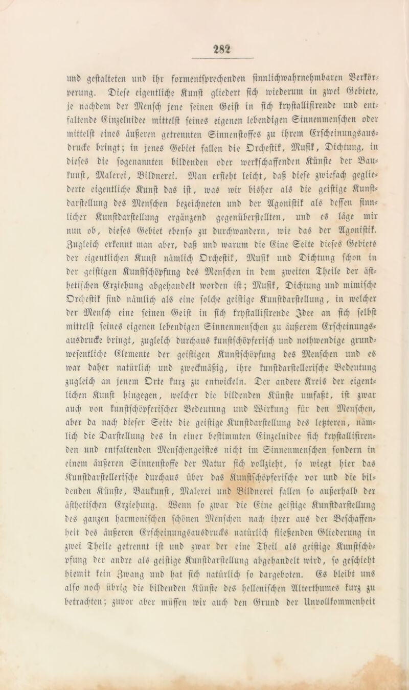 m unb gefialteten unb if;r formentfprecbenbett ftmtlicbmabniebmbarcn 23crfor' peruitg. £)tefe eigentliche Stunfi glicbcrt ftch mieberum in gmcf ©cbiete, je naebbent ber 2)icnfdf? jene feinen (Seift in ftdj frhfialltjtrenbe mtb ent? faltenbe (Eiitgelnibee mittelft feinet eigenen lebenbigen ©tnneitincnfcbcn ober mittelft eines äußeren getrennten ©iitnenfioffc8 gu ihrem (ErfdfjeinungSaitS? bruefe bringt; in jenes (Sebict fallen bic Drcbeftif, Sftuftf, 2>iebtung, in bicfeS bic fogenannten bilbenben ober merffcßciffenben fünfte ber $au? Tun ft, 9Merei, ©ilbiteref. $tan erficht leicht, baß biefe gnuefadi gcglic? bertc eigentliche $hinfi ba8 ift, ma8 nur bisher al8 bie geifiige Äuitft? barftellung bc8 2Jieitf<hen begegneten unb ber Sbgoitifiif al8 beffen finit? licfer Äiinftbarfteflung ergängenb gegenüberfiettten, unb e8 löge mir nun ob, bicfeS ©ebiet ebenfo 31t burebmanbern, mie ba8 ber 2Igoitiftif. Bugleicb crfenitt man aber, baß unb marunt bie ©ine «Seite bicfeS (Sebiets ber eigentlichen Äunfi nämlich Drdjefiif, Sftuftf unb üDicftung [eben in ber geijtigcn Äuitjifdjbpfuitg bc8 fOtcnfcbcn in bem gmeiten Xfieile ber äft? Itetifd)cit (Ergießung abgcfmnbclt morben ift; ÜDiuftf, ^Dichtung unb mintifebe Drcbcjtif ftnb nämlich al8 eine foldje geifiige Äuitfibarfielluitg, in melcbcr ber Sltenfd; eine feinen (Seift in ft cf frhfialliftrcnbe 3bee an ftcb felbft mittetft feines eigenen lebenbigen ©innenmcitfcben 31t auferem (Erf<heinung$* au8bru<fe bringt, gugletcb burcbau8 f'unftfdjöpferifcb unb notbmenbige grunb? mefentlid;e (Elemente ber geifiigeit Äunftfcböpfung be8 fDtenfdtjen unb es mar baßer natürlich unb gmeefmäßig, if;rc funftbaijicllerifcbc ©ebeutung gugleid) an jenem Orte furg 311 entnüdcln. 3)cr anbere ÄreiS ber cigent? lieben Äuitfi hingegen, melcber bie bilbenben Äünfte umfaßt, ift gmar aud; 001t funftfeßopferifeber 93ebeutung unb SBirfuitg für ben tPienfcbcn, aber ba nad; biefer ©eite bie geifiige ÄunfibarficUung be8 lefctercn, nänt# lid; bie SDarfieHuitg be8 in einer befiimmten (Eingclnibce ftd; frnftaüiftren? ben unb entfaltenben ü)Jienfd;engeifteS nicßt im ©innenmenfehen fonbern in einem äußeren ©inneitfioffe ber Piatur ftcb tmllgießt, fo miegt l;ter ba8 $unfibarfiellerifd;e burcbau8 über ba8 ftüniftfcbopferifcbe »or unb bie HU beitbeit fünfte, Saufitnfi, Malerei unb SBilbitcrci fallen fo außerhalb ber äfthctifcbcit (Erziehung. Sßeitit fo gmar bie (Eilte geifiige Äunftbarftelluitg be8 gangen barmonifeben fdnüteit 2)tcnf<ben nadi ihrer au8 ber 33efcbaffcit? beit bc8 äußeren rfdbciitungSauSbrucfS natürlich flicßenbeit (Stieberung in gmei $b°Mc getrennt ift unb gmar ber eine Jbeil als geifiige Äuitftfcbe? pfung ber aitbre als geifiige Äunjibarflelluitg abgebanbelt mirb, fo gefduebt biemit fein ßmatig uitb ßnt fi(b natürlich fo bargeboten. ©8 bleibt 11118 alfo n0eft übrig bie bilbenben Äüitfic beS hedeitifd;en 5bltertbume8 furg gu betrachten; gmmr aber nttiffeit mir auch ben ©ruitb ber Uinmllfommcitbcit