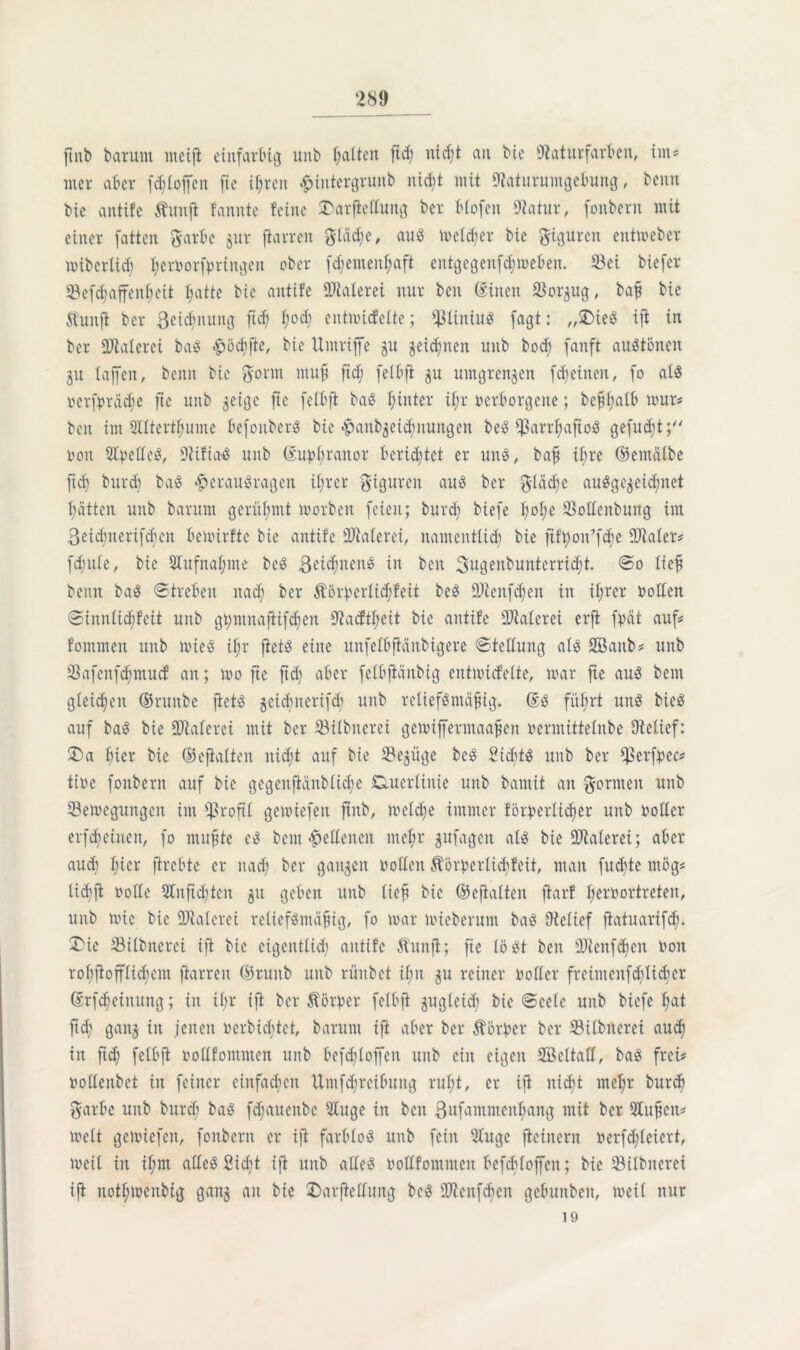 finb barum nteifi einfarbig unb galten fid; nid)t an bie Naturfarben, int# wer aber fdjtoffen fie ihren £intergrunb nicht mit Naturumgebung, benn bie antife Äunfl fannte feine SDarftettung ber Hofen Natur, fonbern mit einer fatten garbe jur ftarren gtädje, aus melier bie gigureit entweber ivibertid) l;eroorfpringen ober fd;emenf;aft cntgcgenfdnoeben. 23ei biefer 23efd)affeitl)eit l;atte bie antife Ntalerei nur beit ©inen Nor^ug, bafl bie Äunft ber ßetdjnung ftd) f;od; entnncfette; fßtiniuS fagt: „£>ieS ift in ber Ntaterei baS -gjödjfie, bie Umriffe gu zeichnen uitb bocb fanft auStönen ju taffen, benn bie gönn muff ftcf; felbfi ju umgrenzen fd) ein eit, fo als »erf^räd^e fte unb zeige fte fetbft baS hinter ü;r verborgene; bef$f)alb tour# beit im SHtert^ume befouberö bie ^anbäeidjnungen beiS fUarrljaftoS gefugt; von StpelteS, Otifia-S unb @uj>hranor berietet er uns, bafj ihre ©emälbe ftd) burd) baS <§>erauSrageit ihrer gigureit aus ber glddje ausgezeichnet batten unb barum gerühmt toorbeit feien; burd) biefe t;ot;e 23ottenbung im ßeictmerif^eit betoirfte bie antife Ntaterei, namentlich bie fift;on’fd;e INater# fcfutle, bie Stufnaljme beS ßcidjitenS in beit 3ugenbunterri<ht. So lief benn baS Streben nach ber $örperlid)feit beS Ntenfdjen in ihrer Ootten Sinnlichfeit unb gt;ntitafiifd;en Nacftt;eit bie antife Ntaterei erft fpät auf# fommeit ttttb ivieS ihr fiets eine unfetbftänbigere Stellung als Söanb# unb 23afenfd;mucf an; loo fte ftd) aber felbflänbig entivicfette, toar fte aus bem gleichen ©runbe fiets zeidjiterifdj unb rcliefSntäfng. (£s führt uns bieS auf baS bie ÜNaterei mit ber 23ilbncrei getviffermaafjen oermittetnbe Oielief: 2>a hier bie ©eftalten nicht auf bie 23ezügc beS SidjtS unb ber Cperf^cc# tioe fonbern auf bie gegenftänblidje duerXiitie unb bamit an gönnen unb ^Beilegungen int profil getoiefeit ftitb, ioeld)e immer förderlicher unb oottcr erfcheinen, fo mufte eS bem Seltenen mehr ^itfageit als bie ÜNaterei; aber auch h^r ftrebte er nach ber ganzen Volten Äörperlidjfeit, man fudjte ntög# lichft volle 2titftdjten jtt geben unb lieh bie ©efiatten fiarf hervortreten, unb tvic bie ÜNaterei retiefSmäfiig, fo toar toieberum baS Oielief flatuarifdj. ®ie 23ilbnerci ift bie eigentlich antife ftuitjt; fie löst beit üNenfdjen von rohfiofflidjent jiarreit ©ruiib unb rüitbet ihn zu reiner voller freimeitfd)tid)cr ßrfcbeinuitg; in if;r ift ber Äörper fetbft zugleid) bie Seele unb biefe hat ftd) ganz ™ jenen verbid)tet, barunt ift aber ber Korber ber 23ilbiterei auch in ftd) fetbft vollfommen unb befdjtoffen unb citt eigen SEBcltatt, baS frei# oottenbet in feiner einfachen Umfehreibung ruht, er ift nicht mehr burd) garbe unb burd) baS fd)aueitbc 2tuge iit beit ßufammenhang mit ber QXtt^eit# ivclt getoiefeit, fonbern er ift farblos unb feilt 2Iuge fieinern verfd)leicrt, iveit iit ihm altes 2id)t ift unb altes vottfommen befcbloffeit; bie 23ilbiterei ift nothtoenbig ganz an He £>arflettuitg bcS ONeitfcbeit gebunbett, weit nur 19