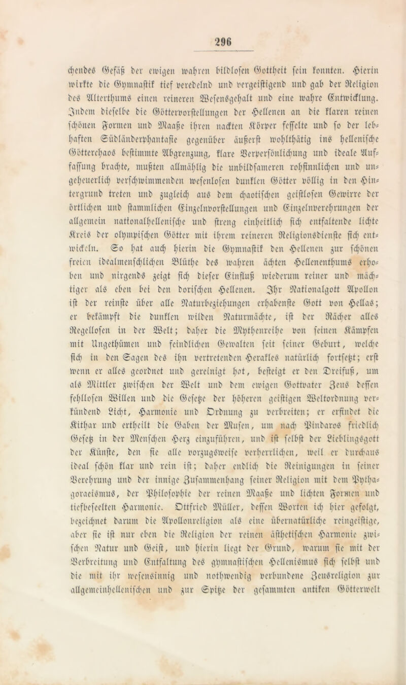 cbcnbe« ©efüft ber einigen magren bilblofen ©ottfyeit fein fomtten. «hierin mirfte bie ©tymnaftif tief oerebelnb unb oergeiftigenb unb gab ber Religion be« 5Xttevtf;umö einen reineren Sefen«gef)alt nnb eine mafjre Gsntmicflung. 3nbem biefelbe bic ©ötteroorftedungen ber lettenen an bie flaren reinen fd)öneit gönnen unb 2Tiaa§c ©reit nadten ftörper feffelte unb fo ber leb# f;aftcn ©üblänberbfyantafte gegenüber äußerft mo^ltfmtig ine: fjcdcnifd'c ©öttercfyao« beftimmte 5Ibgrenjuitg, ffare 33ctperf6nlid>ung unb ibeale Filuf# faffung braute, mußten admäfdig bic unbübfameren rofiftnnlic^cn unb un# geljeuerlid) oerfdtnummenbcu mefenlofen bunflen ©öfter oödig in ben £>in# tergrunb treten unb gugleid) au« bem d)aotifd;cn geiftlofen ©enürrc ber örtlichen unb ftammlichen (Jin^elnborftetfungen unb ©ingelnoerefjrungen ber allgemein nationalF;cIIenifd;e unb ftreitg einheitlich ftd; entfattenbe licfitc Ärei« ber ofym})ifd;en ©öfter mit ihrem reineren FReligionSbienfte ftd; ent# nudeln, <©o I;at auü) hierin bie ©tymnaftif ben Seltenen jur frönen freien ibealmcnfdftichen S3bütf;c bc« magren ächten ^edenenthum« crl)o# ben unb nirgettb« ^eigt ftef? biefer ©infüuß iiuebcrunt reiner unb mädj# tiger al« eben bei beit borifdjen lettenen. 3hr FRationalgott 2fyotton ift ber reinjie über ade 9iaturbejieF;ungen erbjabenfie ©oft »on £ctta«; er btfämbft bie bunflen nuiben FRaturmächtc, ift ber FRädier aücö FRegellofen in ber Seit; baljer bie ÜRt;t^enrciF;c non feinen Stampfen mit Ungetümen unb feinblichen ©eloalten feit feiner ©eburt, mcldje ftd; in ben ©ageit be« if;n nertretenben £craflc« natürlich fortfe^t; erft menn er atteö georbnet unb gereinigt Ijot, befteigt er beit Dreifuß, um aii? Fdlittler ^nufd;en ber Seit unb bem einigen ©ottnater ßcu« beffen felfilofcn Sideit unb bic ©efeße ber I;öF;eren geifHgen Scltorbnung rer# lünbenb 2id)t, Harmonie unb -Drbnuitg 511 oerbreiten; er erftnbet bic Stithar unb crtl;eüt bic ©aben ber 2Rufen, um nach FPinbaro« friebluh ©efeß in ber ÜRcitfdieit ^erj einjufüfyren, unb ift felbft ber SicbliugSgott ber fünfte, ben fte ade norjugSmeife ocrbcrrlichcn, io eil er burebau« ibeal fd>5n ffar unb rein ift; baber cnblidi bie Steinigungen in feiner Verehrung unb ber innige 3ufammenbang feiner FReligion mit bem ft>i;tl;a# goraei«ntu«, ber Fßhilofophie ber reinen üftaaßc unb litten gönnen unb ticfbefeelten Harmonie. Dttfrieb SRüder, beffen Sorten id; hier gefolgt, bezeichnet barunt bie Fffpoflcnreligion al« eine übernatürliche reingeiftige, aber fte ift nur eben bie FReligion ber reinen äfthetifdum Harmonie gmi# fchcit FRatur unb ©cift, unb hierin liegt ber ©runb, toarunt fte mit ber Verbreitung unb (Entfaltung bc« gl;mitaftifd;en £>eflcni«mu« ftd) felbft unb bie mit if;r incfenSinnig unb notfdoenbig oerbunbeite 3cu«reIigion zur adgemeinl)edeitifd;en unb j^ur ©piße ber gefammten antifeit ©öttcnoclt