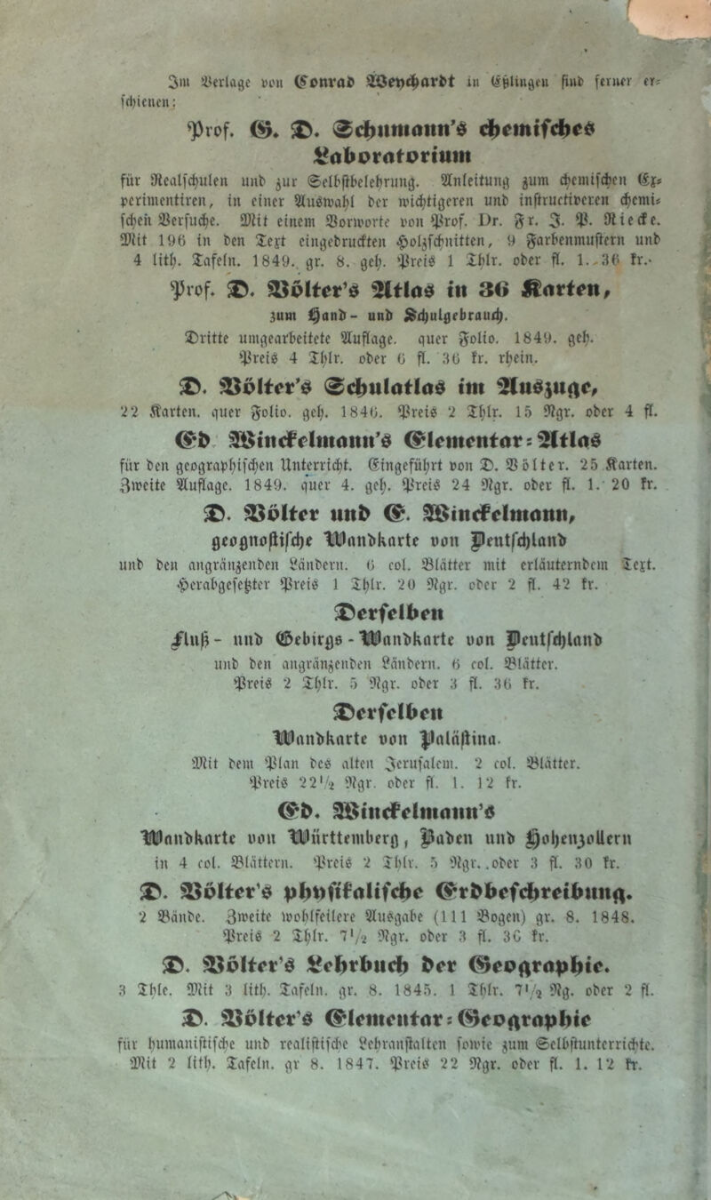 fdjiciten; <Prof. ^ 0d)itm<mti’$ cfoemtfcbc* ^abpratpriuiii für 9tealfd)ulen unb $ur ©elbfibeletmmg. Anleitung 511m d>emifd>cn Sj» perintentiren, in einer 2fu$tpaf)l ber wütigeren unb inftructircren d)cmi; fdjeit SSerfud^e. 2)iit einem fßormorte oon $rof. Dr. $r. 3- SÄ ie «f c. 2>iit 196 in ben £cjt eingebrucften #oljfdritten, 9 garbenmuftern unb 4 litt). üüfefn. 1849.. gr. 8. gcl;. ^reis 1 Xf>Ir. ober fl. 1.-36 fr.- sJ5rof. 35plter’$ 2ftla* 111 36 $<irt*n, 3unt £)anb- unb Sid)ulgebraudj, dritte umgearbeitete Auflage, quer $olio. 1849. geb. freies 4 !Xt)lr. ober 0 ft. 36 fr. rijein. $$plter’$ 0dmlaHa$ im H2litö$iifl<% 2 2 harten, quer golio. gef;. 1846. ^rei« 2 $f)Ir. 15 9tgr. ober 4 ft. 3$ttt<£dmatut'$ (Elementar für ben gcograpf)ifd)eu Unterricht. Sin geführt pon £>. 35 otter. 25 harten. 3weite Auflage. 1849. quer 4. gef). fPreiS 24 9igr. ober ff. 1.' 20 fr. 33plt*r uttb <£. Sistmfelmmut, gcognofttfcl)* linnbkorte tion Jlentfdjlanb unb ben angrän^enben Säubern. 6 cot. Blätter mit crläuternbcm iejt. «Ipcra&gefefcter fßreiä 1 Stjlr. 20 ?fgr. ober 2 ft. 42 fr. &erfdben nub ©rbirp - IWanbkarte von |Pcutfd)lanb unb ben angrängenben Säubern. 6 cot. Blätter, fßretä 2 $f;tr. 5 9tgr. ober 3 ft. 36 fr. SDevfcIfocti UDanbknrte von JJalöftina- 2Kit bent $tan bc* alten 3erufatent. 2 cot. Blätter. fßreiS 22 ’/a 9tgr. ober ft. 1. 12 fr. 96titcFdtnniiit’6 IWnnbkarte von Württemberg, J&aben unb jjolje^oUern in 4 cot. Sßtättern. *ißreie 2 Iblr. 5 9tgr. .ober 3 ff. 30 fr. $©. ^plter1* pbtoftfrtlifcbc (^rbbcfcbrnbimfl. 2 SBänbe. 3meite moMfeilere Stuögabe (111 $ogen) gr. 8. 1848. s#reii5 2 $t;tr. s3igr. ober 3 ft. 3C fr. S>. ^pltct’S gcbrbucb ber (Sjepftrdpbic. 3 Zi)h. fWit 3 litb. Safeln. gr. 8. 1845. 1 Stifr. 7*/* 9tg. ober 2 ft. Söplter'st @Icmcnt<it:(^ePrtr<ipl)ic für f;umaniftifcbe unb reatiftifd'C Sebranjiatten foivie ^unt ©elbfiunterricfde. SWU 2 fit!;. Jafetn. gr 8. 1847. fßreiö 22 9tgr. ober ft. 1. 12 fr.