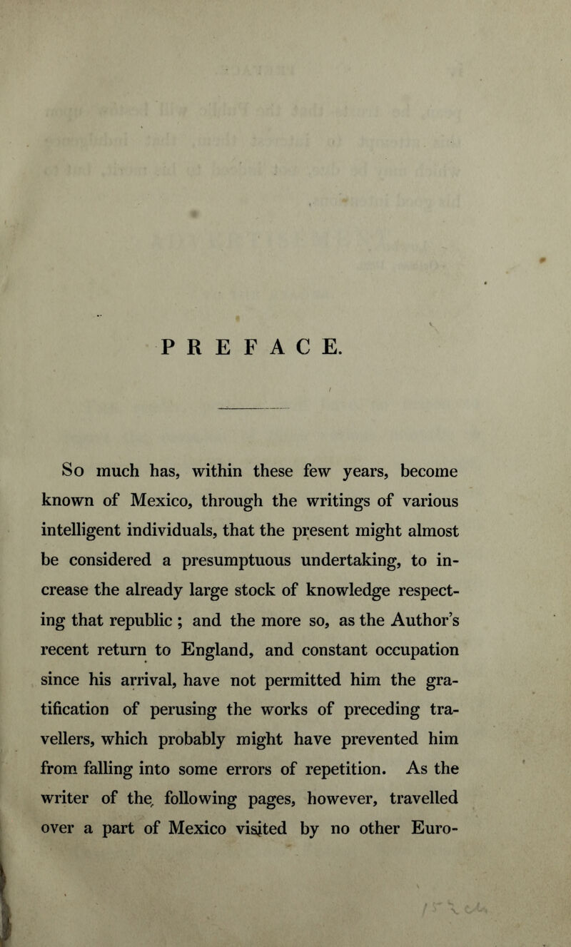 PREFACE. So much has, within these few years, become known of Mexico, through the writings of various intelligent individuals, that the present might almost be considered a presumptuous undertaking, to in¬ crease the already large stock of knowledge respect¬ ing that republic ; and the more so, as the Author’s recent return to England, and constant occupation since his arrival, have not permitted him the gra¬ tification of perusing the works of preceding tra¬ vellers, which probably might have prevented him from falling into some errors of repetition. As the writer of the, following pages, however, travelled over a part of Mexico visited by no other Euro-