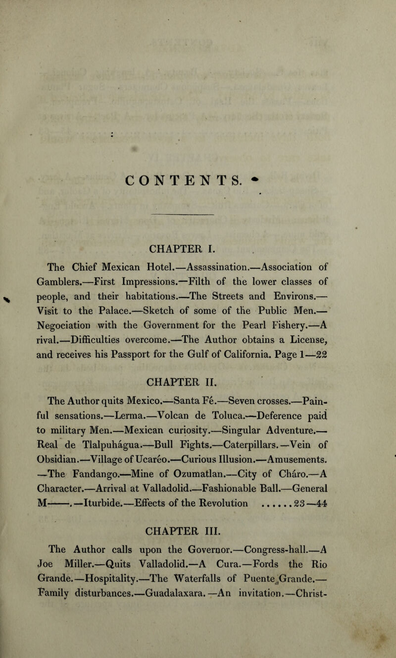 CONTENTS. CHAPTER I. The Chief Mexican Hotel.—Assassination.—Association of Gamblers.—First Impressions.—Filth of the lower classes of people, and their habitations.—The Streets and Environs.— Visit to the Palace.—Sketch of some of the Public Men.— Negotiation with the Government for the Pearl Fishery.—A rival.—Difficulties overcome.—The Author obtains a License, and receives his Passport for the Gulf of California. Page 1—22 CHAPTER II. The Author quits Mexico.—Santa Fe.—Seven crosses.—Pain¬ ful sensations.—Lerma.—Volcan de Toluca.—Deference paid to military Men.—Mexican curiosity.—Singular Adventure.— Real de Tlalpuhagua.—Bull Fights.—Caterpillars.—Vein of Obsidian.—Village of Ucareo.—Curious Illusion.—Amusements. —The Fandango.—Mine of Ozumatlan.—City of Charo.—A Character.—Arrival at Valladolid—Fashionable Ball.—General M-. —Iturbide.—Effects of the Revolution .23 —44 CHAPTER III. The Author calls upon the Governor.—Congress-hall.—A Joe Miller.—Quits Valladolid.—A Cura.—Fords the Rio Grande.—Hospitality.—The Waterfalls of PuenteitGrande.— Family disturbances.—Guadalaxara.—An invitation.—Christ-