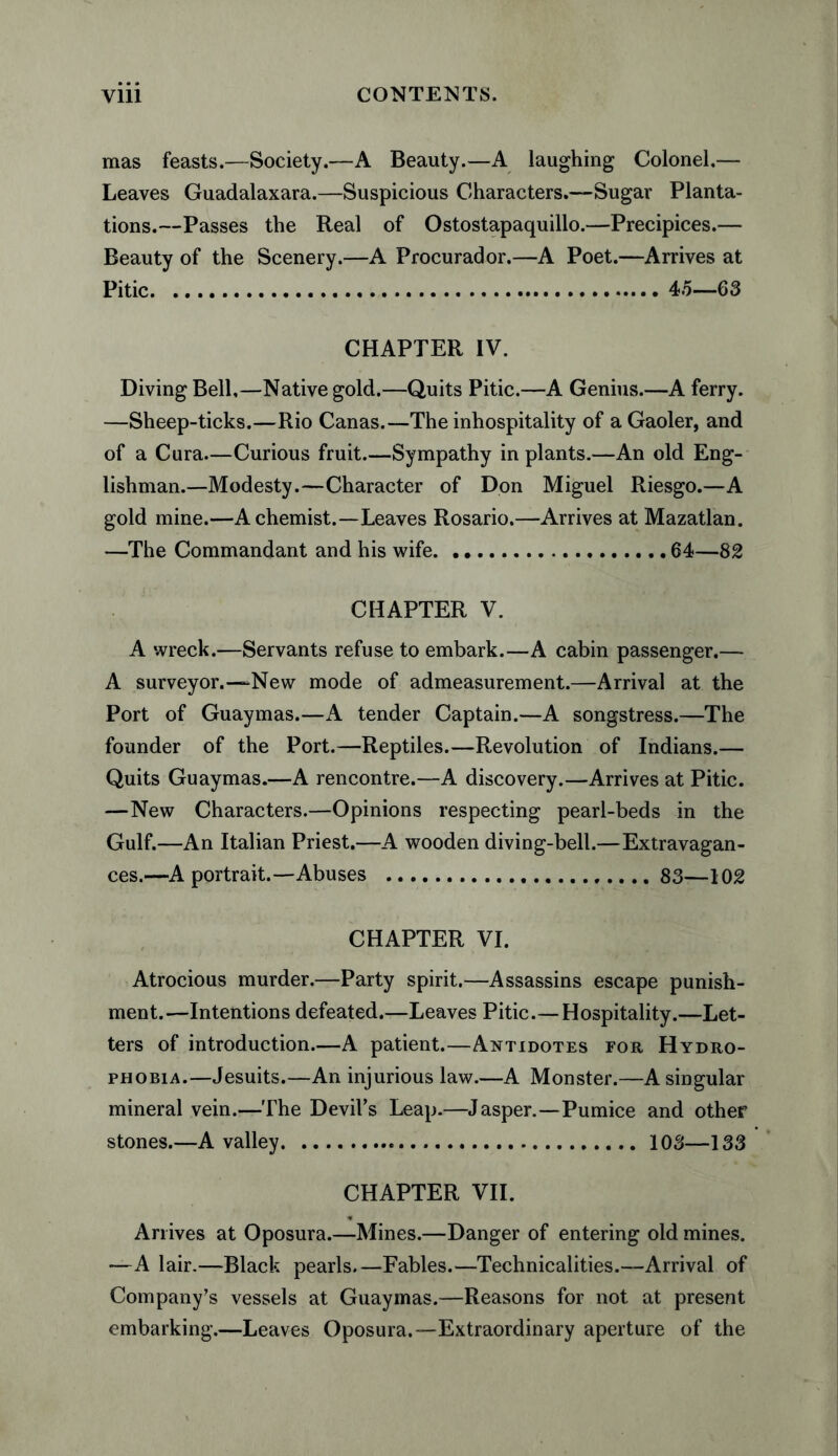 mas feasts.—Society.—A Beauty.—A laughing Colonel,— Leaves Guadalaxara.—Suspicious Characters.—Sugar Planta¬ tions.—Passes the Real of Ostostapaquillo.—Precipices.— Beauty of the Scenery.—A Procurador.—A Poet.—Arrives at Pitic.4.5—63 CHAPTER IV. Diving Bell,—Native gold.—Quits Pitic.—A Genius.—A ferry. —Sheep-ticks.—Rio Canas.—The inhospitality of a Gaoler, and of a Cura—Curious fruit.—Sympathy in plants.—An old Eng¬ lishman.—Modesty.—Character of Don Miguel Riesgo.—A gold mine.—A chemist.—Leaves Rosario.—Arrives at Mazatlan. —The Commandant and his wife.64—82 CHAPTER V. A wreck.—Servants refuse to embark.—A cabin passenger.— A surveyor.—New mode of admeasurement.—Arrival at the Port of Guaymas.—A tender Captain.—A songstress.—The founder of the Port.—Reptiles.—Revolution of Indians.— Quits Guaymas.—A rencontre.—A discovery.—Arrives at Pitic. —New Characters.—Opinions respecting pearl-beds in the Gulf.—An Italian Priest.—A wooden diving-bell.—Extravagan¬ ces.—A portrait.—Abuses .. 83—102 CHAPTER VI. Atrocious murder.—Party spirit.—Assassins escape punish¬ ment.—Intentions defeated.—Leaves Pitic.—Hospitality.—Let¬ ters of introduction.—A patient.—Antidotes for Hydro¬ phobia.—Jesuits.—An injurious law.—A Monster.—A singular mineral vein.—The Devil’s Leap.—Jasper.—Pumice and other stones.—A valley.103—133 CHAPTER VII. Arrives at Oposura.—Mines.—Danger of entering old mines. —A lair.—Black pearls.—Fables.—Technicalities.—Arrival of Company’s vessels at Guaymas.—Reasons for not at present embarking.—Leaves Oposura.—Extraordinary aperture of the