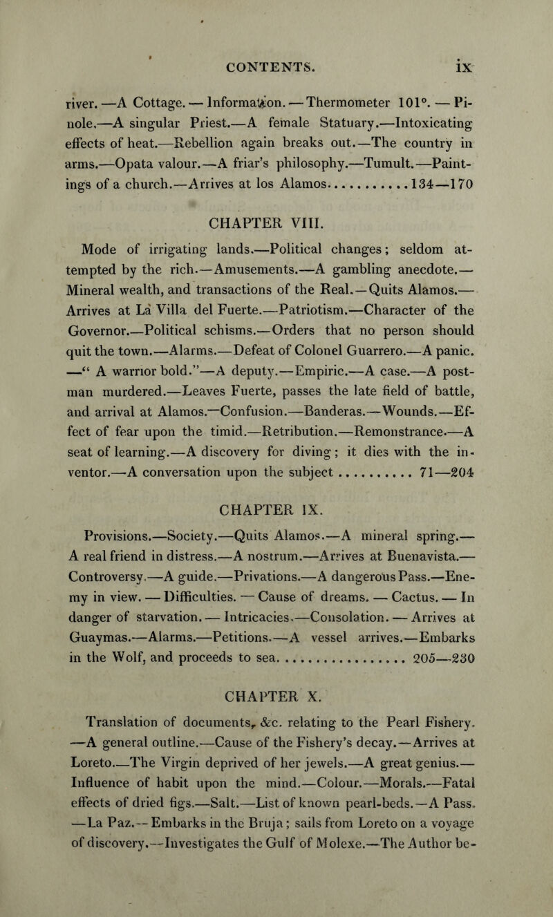 river. —A Cottage. — Information. — Thermometer 101°. — Pi¬ nole,—A singular Priest.—A female Statuary.—Intoxicating effects of heat.—Rebellion again breaks out.—The country in arms.—Opata valour.—A friar’s philosophy.—Tumult.—Paint¬ ings of a church.—Arrives at los Alamos.134—170 CHAPTER VIII. Mode of irrigating lands.—Political changes; seldom at¬ tempted by the rich.—Amusements.—A gambling anecdote.— Mineral wealth, and transactions of the Real.—Quits Alamos.— Arrives at La Villa del Fuerte.—Patriotism.—Character of the Governor.—Political schisms.—Orders that no person should quit the town.—Alarms.—Defeat of Colonel Guarrero.—A panic. —“ A warrior bold.”—A deputy.—Empiric.—A case.—A post¬ man murdered.—Leaves Fuerte, passes the late field of battle, and arrival at Alamos.—Confusion.—Banderas.—Wounds.—Ef¬ fect of fear upon the timid.—Retribution.—Remonstrance-—A seat of learning.—A discovery for diving; it dies with the in¬ ventor.—A conversation upon the subject.71—204 CHAPTER IX. Provisions.—Society.—Quits Alamos.—A mineral spring.— A real friend in distress.—A nostrum.—Arrives at Buenavista.— Controversy.—A guide.—Privations.—A dangerous Pass.—Ene¬ my in view. — Difficulties. — Cause of dreams. — Cactus. —- In danger of starvation. — Intricacies,—Consolation. — Arrives at Guaymas.—Alarms.—Petitions.—A vessel arrives.—Embarks in the Wolf, and proceeds to sea. 205—230 CHAPTER X. Translation of documents, &c. relating to the Pearl Fishery. —A general outline.—Cause of the Fishery’s decay.—Arrives at Loreto_The Virgin deprived of her jewels.—A great genius.— Influence of habit upon the mind.—Colour.—Morals.—Fatal effects of dried figs.—Salt.—List of known pearl-beds.—A Pass. —La Paz.— Embarks in the Bruja; sails from Loreto on a voyage of discovery.—Investigates the Gulf of Molexe.—The Author be-