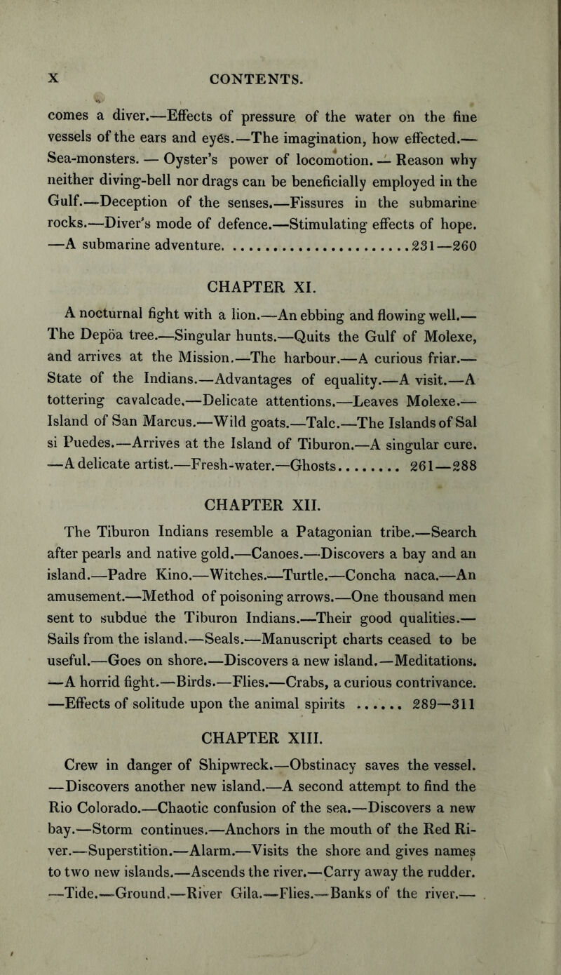 comes a diver.—Effects of pressure of the water on the fine vessels of the ears and eyes.—The imagination, how effected.— Sea-monsters. — Oyster’s power of locomotion. — Reason why neither diving-bell nor drags can be beneficially employed in the Gulf.—Deception of the senses.—Fissures in the submarine rocks.—Diver’s mode of defence.—Stimulating effects of hope. -—A submarine adventure.231—260 CHAPTER XI. A nocturnal fight with a lion.—An ebbing and flowing well.— The Depoa tree.—Singular hunts.—Quits the Gulf of Molexe, and arrives at the Mission.—The harbour.-—A curious friar.— State of the Indians.—Advantages of equality.—A visit.—A tottering cavalcade,—Delicate attentions.—Leaves Molexe.— Island of San Marcus.—Wild goats.—Talc.—The Islands of Sal si Puedes.—Arrives at the Island of Tiburon.—A singular cure, —A delicate artist.—Fresh-water.—Ghosts. 261—288 CHAPTER XII. The Tiburon Indians resemble a Patagonian tribe.—Search after pearls and native gold.—Canoes.—Discovers a bay and an island.—Padre Kino.—Witches.—Turtle.—Concha naca.—An amusement.—Method of poisoning arrows.—One thousand men sent to subdue the Tiburon Indians.—Their good qualities.— Sails from the island.—Seals.—Manuscript charts ceased to be useful.—Goes on shore.—Discovers a new island.—Meditations. —A horrid fight.—Birds.—Flies.—Crabs, a curious contrivance. —Effects of solitude upon the animal spirits ...... 289—311 CHAPTER XIII. Crew in danger of Shipwreck.—Obstinacy saves the vessel. —Discovers another new island.—A second attempt to find the Rio Colorado.—Chaotic confusion of the sea.—Discovers a new bay.—Storm continues.—Anchors in the mouth of the Red Ri¬ ver.—Superstition.—Alarm.—Visits the shore and gives names to two new islands.—Ascends the river.—Carry away the rudder. —Tide.—Ground,—River Gila.—Flies.—Banks of the river.—