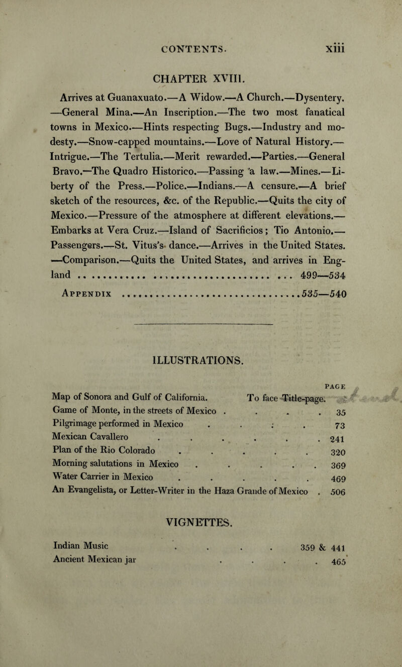 CHAPTER XVIII. Arrives at Guanaxuato.—A Widow.—-A Church.—Dysentery. —General Mina.—An Inscription.—The two most fanatical towns in Mexico.—Hints respecting Bugs.—Industry and mo¬ desty.—Snow-capped mountains.-—Love of Natural History.— Intrigue.—The Tertulia.—Merit rewarded.—Parties.—General Bravo.“The Quadro Historico.—Passing 'a law.—Mines.—Li¬ berty of the Press.—Police.—Indians.—A censure.—A brief sketch of the resources, &c. of the Republic.—Quits the city of Mexico.—Pressure of the atmosphere at different elevations.— Embarks at Vera Cruz.—Island of Sacrifices; Tio Antonio.— Passengers.—St. Vitus’s- dance.—Arrives in the United States. —Comparison.—Quits the United States, and arrives in Eng¬ land ....... 499—534> Appendix .535—540 ILLUSTRATIONS. Map of Sonora and Gulf of California. Game of Monte, in the streets of Mexico . Pilgrimage performed in Mexico .... Mexican Cavallero ..... Plan of the Rio Colorado ..... Morning salutations in Mexico .... Water Carrier in Mexico . . An Evangelista, or Letter-Writer in the Haza Grande of Mexico PAGE To face -Title-page. . 35 . 73 . 241 320 . 369 469 506 VIGNETTES. Indian Music .... 359 & 441 Ancient Mexican jar .... 455’