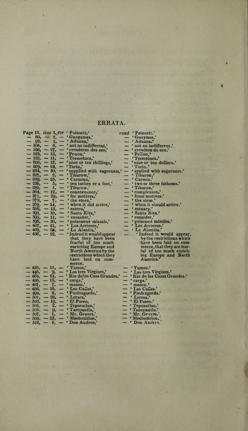 ERRATA, Page 13, line 3, for ‘ Painsett,5 read * Poinsett.’ — 80, —* 2, — ‘ Guayamas,’ — ‘ Guaymas.’ — 93, — 1, — ‘ Ad nana,’ _ ‘ Aduana.* — 106, — 6, — * not no indifferent,’ — ‘ not an indifferent.’ — 108, — 27, — ‘ creaderos des oro,’ — ‘ creaderode oro.’ — 123, 15, — ‘Penou,’ _ * Pelion.5 — 125, — 11, — ‘ Tesmetuca,’ — ‘Tesmeluca.’ — 205, — 12, — ‘ nine or ten shillings,’ — ‘nineor ten dollars.’ — 209, — 24, — ‘ Toriu,’ — * Torin.’ — 224, _ 30, — * supplied with eagerness,’ — * applied with eagerness. — 227, — 2, — ‘ Tiburow, — ‘ xiburon.5 — 239, — 25, — ‘ Carmina,’ — * Carmin.’ — 256, — 5, - ‘ ten inches or a foot,’ _ ‘ two or three fathoms.’ — 289, — 1, — * Tiburow.’ _ * Tiburon.’ — 364, — 12, — ‘ countenance,’ — ‘ complexion.’ — 371, — 29, “ ‘ for motives,5 • from motives.’ — 378, — 7, - * the stern,’ — ‘ the stem.’ — 37£ — 395, — 396, — 407, ■— 14, — ‘ when it did arrive,’ — — 15, — ‘ estero,’ — — 10, — * Santa Kita,’ — — 11, — ‘ cosnider,’ — — 30, — * poisonous missals,’ — — 21, — ‘ Los Arriesos,’ — — 408, — 24, — ‘La Alanita,’ — — 436, — 22, — ‘Indeed it would appear — that they have been fearful of too much enriching Europe and North America by the restrictions which they have laid on com¬ merce. — 438, — 11, — ‘ Yamas,’ — — 440, — 9. — ‘ Los tres Virgines,’ — — 464, — 21, — ‘ Rio delos Casa Grandes,’ — — 486, — 16, — * corga,’ — — 487, — 7. — ‘ mason,’ — —• 488, — 18, — * Los Cauas,’ — — 494, — 8, — * Piedoagorda,’ — — 501, — 28, — ‘ Lerara,’ — — 503, — 19,. — ‘ El Pareo, — — 506, — 2. — * Teporatlan,’ — — 506, — 9, — ‘ Tarepantla,’ — — 507, — 1, — * Mr. Graves,’ — — 509. —• 25, — ‘ Meehotitlan,’ — — 512, — 6, — * Don Andreo,’ — ‘ when it should arrive.’ * estuary.’ * Santa Rita.5 * consider.’ * poisoned missiles.’ * Los Arrieros.’ * La Alamita.’ * Indeed it would appear, by the restrictions which have been laid on com¬ merce, that they are fear¬ ful of too much enrich, ing Europe and North America.’ ‘ Yumas.' ‘ Las tres Virgines.’ ‘ Rio de las Casas Grandest * carga.’ * meson.’ ‘ Las Cauas.’ * Piedragorda.’ ‘ Lerma.’ * El Paseo.’ * Tepozatlan.’ ‘ Tanepantla.’ * Mr. Geavre.’ * Meehotitlan.^ ‘ Don Andres.’ •