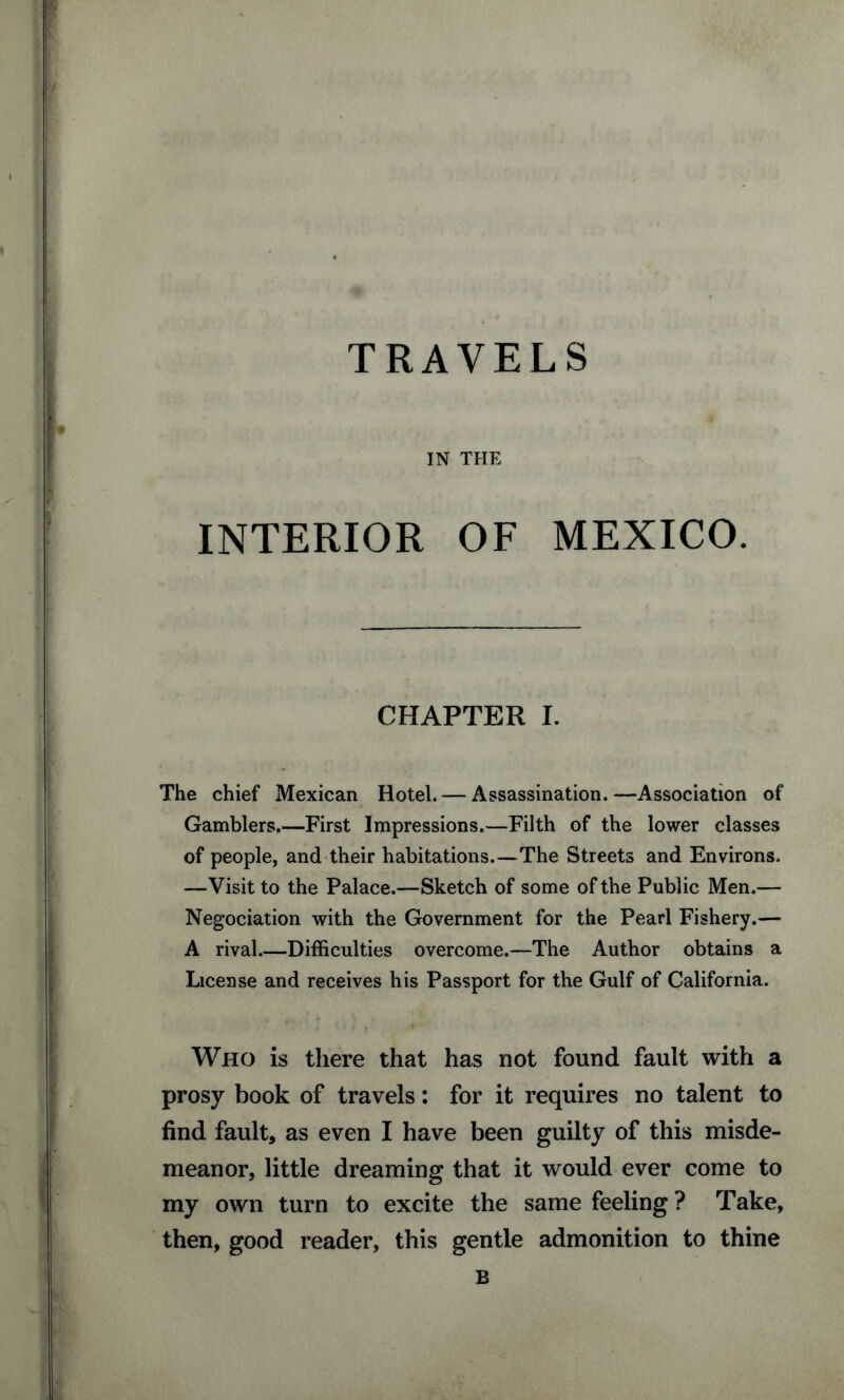 TRAVELS IN THE INTERIOR OF MEXICO. CHAPTER I. The chief Mexican Hotel. — Assassination. —Association of Gamblers.—First Impressions.—Filth of the lower classes of people, and their habitations.—The Streets and Environs. —Visit to the Palace.—Sketch of some of the Public Men.— Negotiation with the Government for the Pearl Fishery.— A rival.—Difficulties overcome.—The Author obtains a License and receives his Passport for the Gulf of California. Who is there that has not found fault with a prosy book of travels: for it requires no talent to find fault, as even I have been guilty of this misde¬ meanor, little dreaming that it would ever come to my own turn to excite the same feeling ? Take, then, good reader, this gentle admonition to thine B