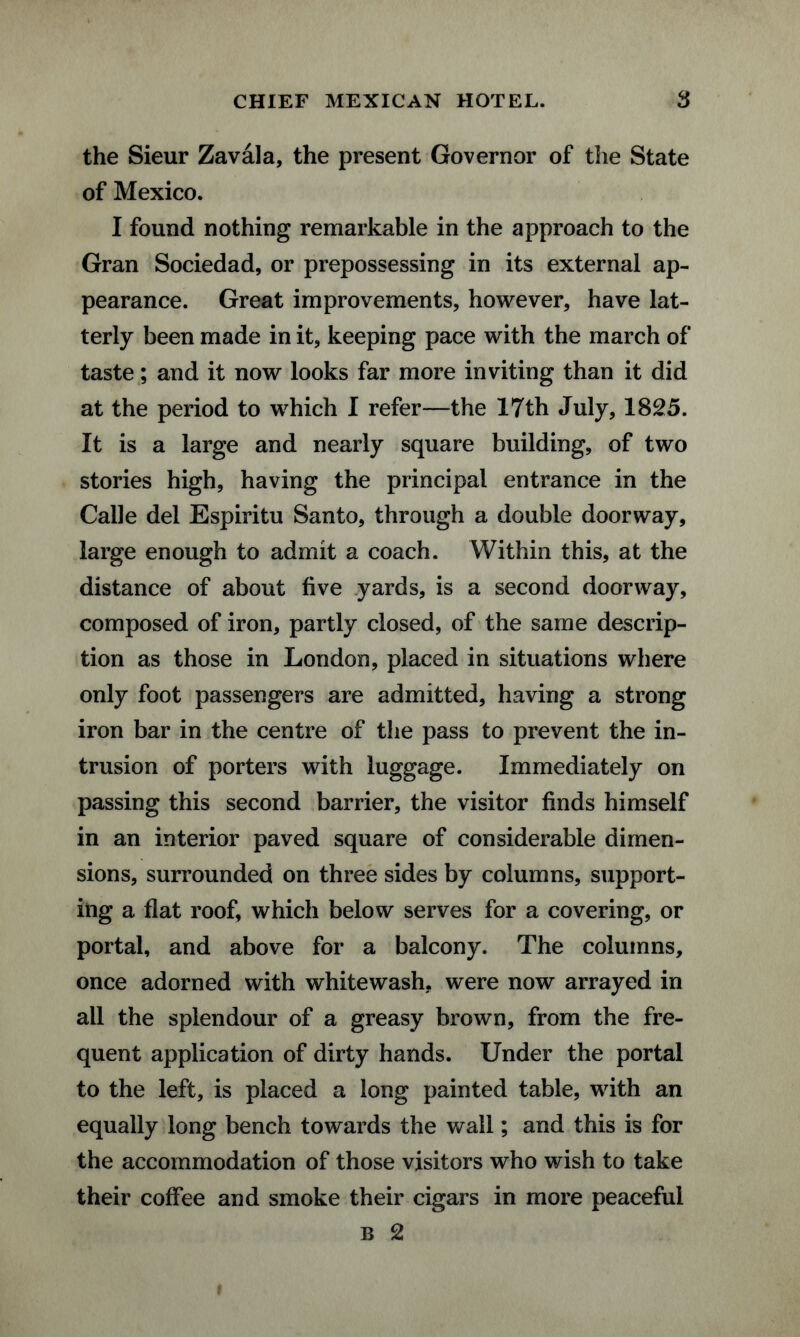the Sieur Zavala, the present Governor of the State of Mexico. I found nothing remarkable in the approach to the Gran Sociedad, or prepossessing in its external ap¬ pearance. Great improvements, however, have lat¬ terly been made in it, keeping pace with the march of taste; and it now looks far more inviting than it did at the period to which I refer—the 17th July, 1825. It is a large and nearly square building, of two stories high, having the principal entrance in the Calle del Espiritu Santo, through a double doorway, large enough to admit a coach. Within this, at the distance of about five yards, is a second doorway, composed of iron, partly closed, of the same descrip¬ tion as those in London, placed in situations where only foot passengers are admitted, having a strong iron bar in the centre of the pass to prevent the in¬ trusion of porters with luggage. Immediately on passing this second barrier, the visitor finds himself in an interior paved square of considerable dimen¬ sions, surrounded on three sides by columns, support¬ ing a flat roof, which below serves for a covering, or portal, and above for a balcony. The columns, once adorned with whitewash, were now arrayed in all the splendour of a greasy brown, from the fre¬ quent application of dirty hands. Under the portal to the left, is placed a long painted table, with an equally long bench towards the wall; and this is for the accommodation of those visitors who wish to take their coffee and smoke their cigars in more peaceful B 2